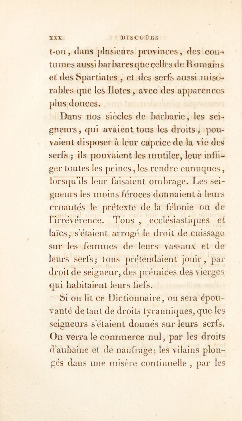 ton , dans plusieurs provinces, des cou- lianes aussi barbares que celles de Romains et des Spartiates , et des serfs aussi misé- rables que les Ilotes, avec des apparences plus douces. Dans nos siècles de barbarie, les sei- gneurs , qui avaient tous les droits y pou- vaient disposer à leur caprice de la vie des serfs ; ils pouvaient les mutiler, leur infli- ger toutes les peines,les rendre eunuques, lorsqu’ils leur faisaient ombrage. Les sei- gneurs les moins féroces donnaient à leurs cruautés le prétexte de la félonie ou de l’irrévérence. Tous , ecclésiastiques et laïcs, s’étaient arrogé le droit de cuissage sur les femmes de leurs vassaux et de leurs serfs; tous prétendaient jouir, par droit de seigneur, des prémices des vierges qui habitaient leurs fiefs. Si on lit ce Dictionnaire, on sera épou- vanté de tant de droits tyranniques, que les seigneurs s’étaient donnés sur leurs serfs. On verra le commerce nul, par les droits d’aubaine et de naufrage; les vilains plon- gés dans une misère continuelle , par les