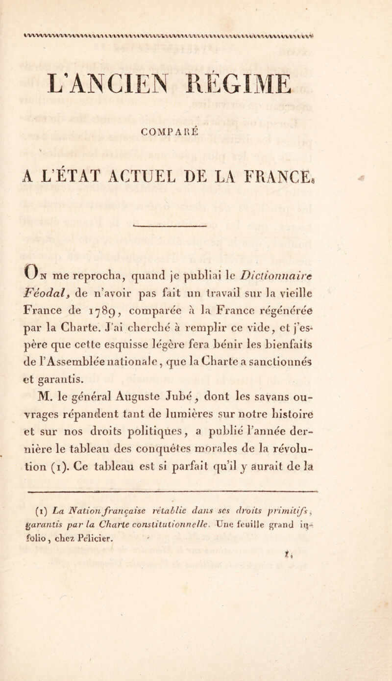 > wvwivnvwwwu » \ v» wvtuvwuui'un vv (wmxww/vvu^iu^ COMPARÉ V A L’ÉTAT ACTUEL DE LA FRANCE* On me reprocha, quand je publiai le Dictionnaire Féodali de n’avoir pas fait un travail sur la vieille France de 1789, comparée à la France régénérée par la Charte. J’ai cherché à remplir ce vide, et j’es- père que cette esquisse légère fera bénir les bienfaits de l’Assemblée nationale, que la Charte a sanctionnés et garantis. M. le général Auguste Jubé, dont les savans ou- vrages répandent tant de lumières sur notre histoire et sur nos droits politiques, a publié l’année der- nière le tableau des conquêtes morales de la révolu- tion (1). Ce tableau est si parfait qu’il y aurait de 3a (1) La Nation française rétablie dans scs droits primitifs, garantis par la Charte constitutionnelle, Une feuille grand iriu folio, chez Pelicier. ti