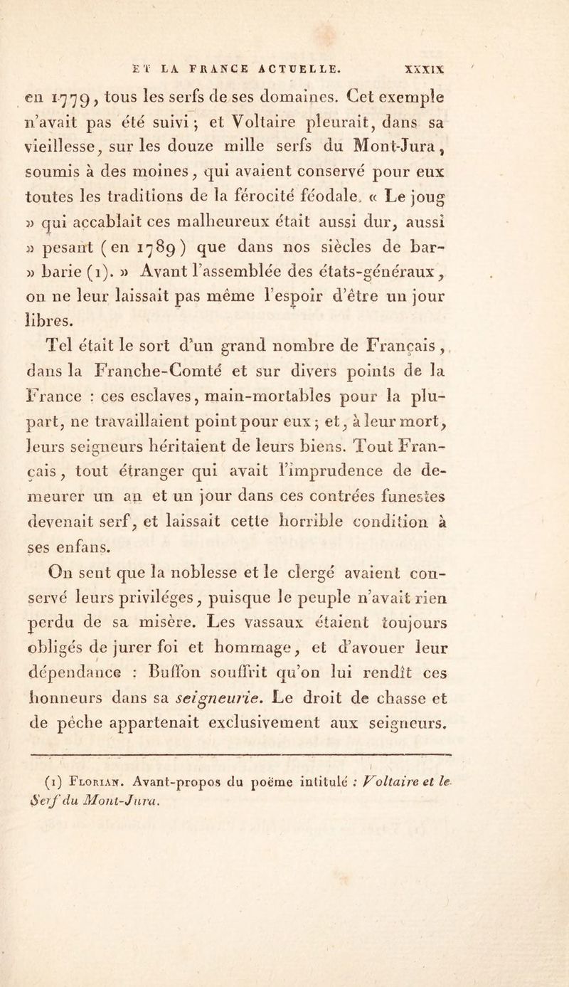 en 1779 , tous les serfs de ses domaines. Cet exemple n’avait pas été suivi; et Voltaire pleurait, dans sa vieillesse, sur les douze mille serfs du Mont-Jura, soumis à des moines, qui avaient conservé pour eux toutes les traditions de la férocité féodale, « Le joug » qui accablait ces malheureux était aussi dur, aussi » pesant (en 1789) que dans nos siècles de bar- » barie (1). » Avant rassemblée des états-généraux, 011 ne leur laissait pas même l’espoir d’être un jour libres. Tel était le sort d’un grand nombre de Français, dans la Franche-Comté et sur divers points de la France : ces esclaves, main-mortables pour la plu- part, ne travaillaient point pour eux; et, à leur mort, leurs seigneurs héritaient de leurs biens. Tout Fran- cais, tout étranger qui avait l’imprudence de de- meurer un au et un jour dans ces contrées funestes devenait serf, et laissait cette horrible condition à ses enfans. On sent que la noblesse et le clergé avaient con- servé leurs privilèges, puisque le peuple n’avait rien perdu de sa misère. Les vassaux étaient toujours obligés de jurer foi et hommage, et d’avouer leur dépendance : Buffon souffrit qu’on lui rendit ces honneurs dans sa seigneurie. Le droit de chasse et de pèche appartenait exclusivement aux seigneurs. (1) Florian. Avant-propos du poème intitulé ; Voltaire et le <SerJ'du Mont-Jura.