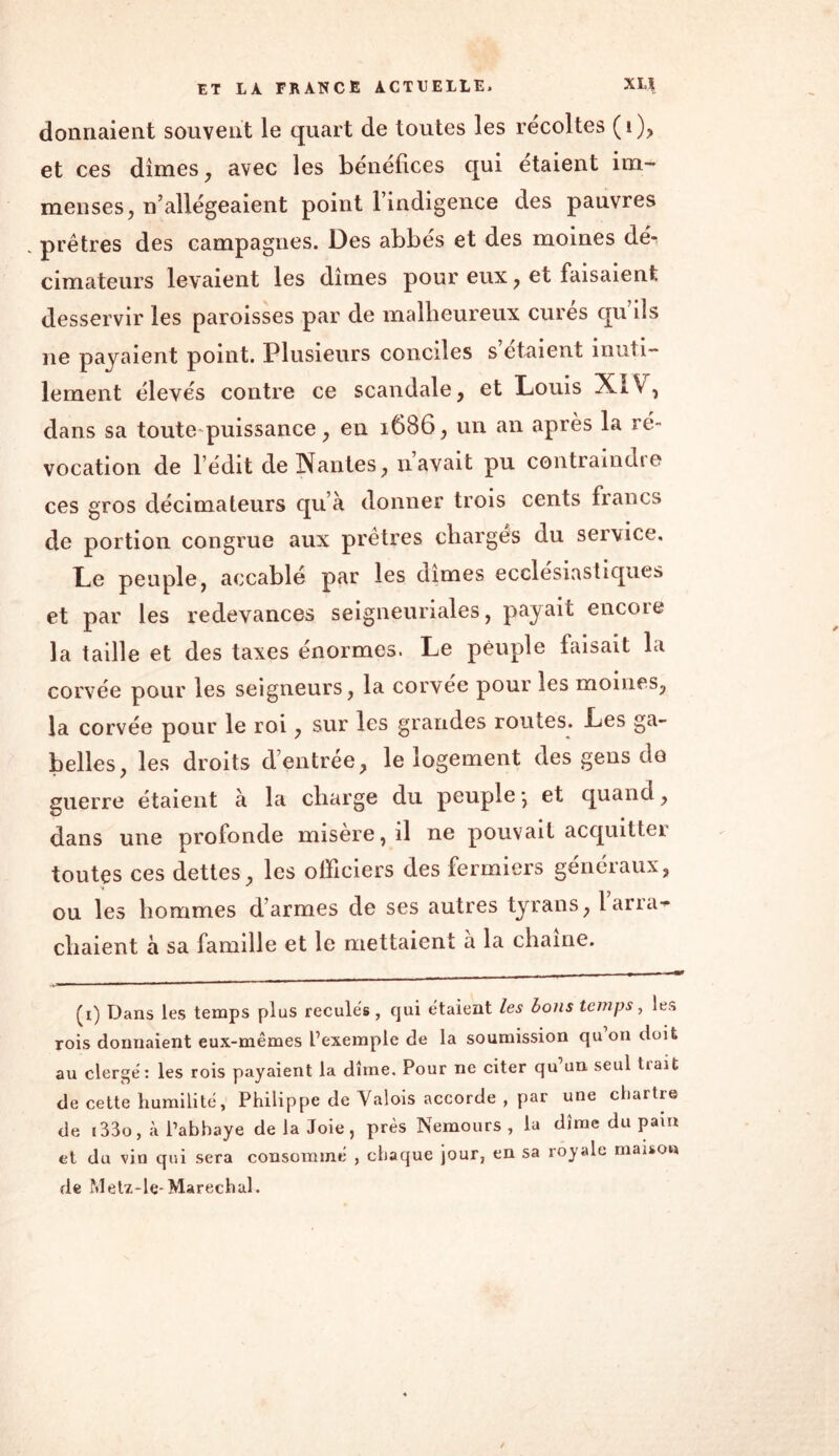 donnaient souvent le quart de toutes les récoltes (i), et ces dîmes , avec les bénéfices qui étaient im- menses, n’allégeaient point l’indigence des pauvres prêtres des campagnes. Des abbés et des moines dé^ cimateurs levaient les dîmes pour eux , et faisaient desservir les paroisses par de malheureux curés qu’ils ne payaient point. Plusieurs conciles s’étaient inuti- lement élevés contre ce scandale, et Louis XIV, dans sa toute puissance, eu 1686, un an après la ré- vocation de l edit de Nantes, navait pu contraindie ces gros décimateurs qu’à donner trois cents francs de portion congrue aux prêtres charges du service. Le peuple, accablé par les dîmes ecclesiastiques et par les redevances seigneuriales, payait encore la taille et des taxes énormes. Le peuple faisait la corvée pour les seigneurs, la corvee pour les moines, la corvée pour le roi, sur les grandes routes. Les ga- belles, les droits d’entrée, le logement des gens do guerre étaient à la charge du peuple-, et quand, dans une profonde misere, il ne pouvait acquitte! toutes ces dettes, les officiers des fermiers généraux, ou les hommes d’armes de ses autres tyrans, lana- chaient à sa famille et le mettaient à la chaîne. ■»«' ■1 ■ 1111 1 ■ mm * 1  (i) Dans les temps plus reculés, qui étaient les bons temps, les rois donnaient eux-mêmes L’exemple de la soumission qu on doit au clergé: les rois payaient la dîme. Pour ne citer qu un seul tiait de cette humilité, Philippe de Valois accorde , par une chartre de i33o, à Pabhaye de la Joie, près Nemours , la dîme du pam et du vin qui sera consommé , chaque jour, en sa royale maison de Metz-le-Maréchal.