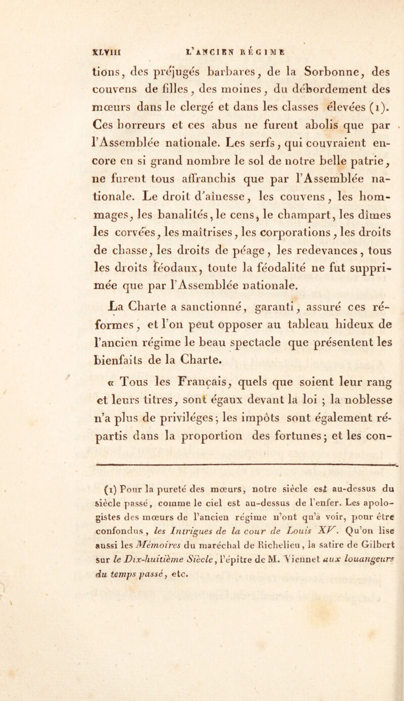 tions, clcs préjugés barbares, de la Sorbonne, des couvens de filles, des moines, du débordement des mœurs dans le clergé et dans les classes élevées (i). Ces horreurs et ces abus ne furent abolis que par l’Assemblée nationale. Les serfs, qui couvraient en- core en si grand nombre le sol de notre belle patrie, ne furent tous affranchis que par l’Assemblée na- tionale. Le droit d'aînesse, les couvens, les hom- mages, les banalités, le cens, le champart, les dîmes les corvées, les maîtrises, les corporations , les droits de chasse, les droits de péage, les redevances, tous les droits féodaux, toute la féodalité ne fut suppri- mée que par l’Assemblée nationale. La Charte a sanctionné, garanti, assuré ces ré- formes, et l’on peut opposer au tableau hideux de l’ancien régime le beau spectacle que présentent les bienfaits de la Charte. « Tous les Français, quels que soient leur rang et leurs titres, sont égaux devant la loi ; la noblesse n’a plus de privilèges-, les impôts sont également ré- partis dans la proportion des fortunes; et les con- (r) Pour la pureté des mœurs, notre siècle est au-dessus du siècle passé, comme le ciel est au-dessus de Tenter. Les apolo- gistes des mœurs de l’ancien régime n’ont qu’à voir, pour être confondus, les Intrigues de la cour de Louis XK. Qu’on lise aussi les Mémoires du maréchal de Richelieu, la satire de Gilbert sur le Dix-huitième Siècle, l’épitre de M. Vieil net aux louangeurs du temps passé, etc. <