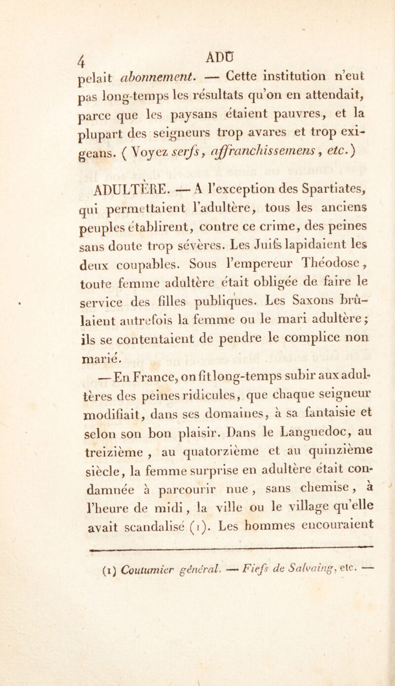 pelait abonnement. — Cette institution n’eut pas long temps les résultats qu’on en attendait, parce que les paysans étaient pauvres, et la plupart des seigneurs trop avares et trop exi- geans. ( Voyez serfs, affranchis s etnens, etc.) \ ADULTERE. — A l’exception des Spartiates, qui permettaient l’adultère, tous les anciens peuples établirent, contre ce crime, des peines sans doute trop sévères. Les Juifs lapidaient les deux coupables. Sous l’empereur Théodose, toute femme adultère était obligée de faire le service des filles publiques. Les Saxons brû- laient autrefois la femme ou le mari adultère; ils se contentaient de pendre le complice non marié. — En France, on fit long-temps subir aux adul- tères des peines ridicules, que chaque seigneur modifiait, dans ses domaines, à sa fantaisie et selon son bon plaisir. Dans le Languedoc, au treizième , au quatorzième et au quinzième siècle, la femme surprise en adultère était con- damnée à parcourir nue, sans chemise, a l’heure de midi , la ville ou le village quelle avait scandalisé (i). Les hommes encouraient (i) Coutumier général. — Fiefs de Salvaing, etc.