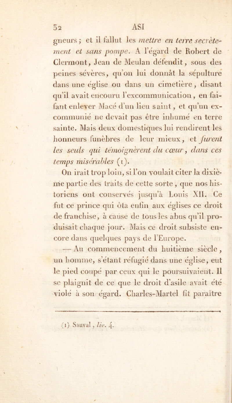 ASÏ gneurs ; et il fallut les mettre en tare secrète- ment et sans pompe. A l’égard de Robert de Clermont, Jean de Meulan défendit, sous des peines sévères, qu’on lui donnât la sépulture dans une église ou dans un cimetière, disant qu’il avait encouru l’excommunication , en fai- fant enlever Macé d’un lieu saint, et qu’un ex- communié ne devait pas être inhumé en terre sainte. Mais deux domestiques lui rendirent les honneurs funèbres de leur mieux, et jurent tes seuls qui témoignerait du cœur, dans ces temps misérables (i). On irait trop loin, si l’on voulait citer la dixiè- me partie des traits de cette sorte , que nos his- toriens ont conservés jusqu’à Louis XII. Ce fut ce prince qui ota enfin aux églises ce droit de franchise, à cause de tous les abus qu’il pro- duisait chaque jour. Mais ce droit subsiste en- core dans quelques pays de l’Europe. — Au commencement du huitième siècle, un homme, s’étant réfugié dans une église, eut le pied coupé par ceux qui le poursuivaient. 11 se plaignit de ce que le droit d’asile avait été violé à son égard. Charles-Martel fit paraître i ) Sauyal, lie. 4- x *