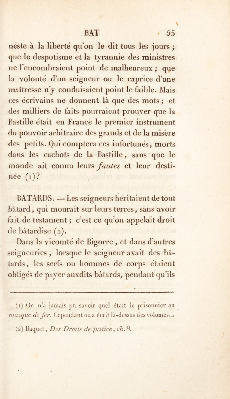 neste à la liberté qu’on le dit tous les jours ; que le despotisme et la tyrannie des ministres ne l’encombraient point de malheureux ; que la volonté d’un seigneur ou le caprice d’une maîtresse n y conduisaient point le faible. Mais ces écrivains ne donnent là que des mots ; et des milliers de faits pourraient prouver que la Bastille était en France le premier instrument du pouvoir arbitraire des grands et de la misère des petits. Qui comptera ces infortunés, morts dans les cachots de la Bastille, sans que le monde ait connu leurs fautes et leur desti- née (i)? BATARDS. —Les seigneurs héritaient de tout bâtard, qui mourait sur leurs terres, sans avoir fait de testament ; c’est ce qu’on appelait droit de bâtardise (2). Dans la vicomté de Bigorre , et dans d’autres seigneuries, lorsque le seigneur avait des bâ- tards, les serfs ou hommes de corps étaient obligés de payer auxdits bâtards, pendant qu’ils (1) On n’a jamais pu savoir quel était le prisonnier au masque de fer. Cependant 011a écrit ià-dessus des volumes... (2) Baquet, Des Droits de justice, ch. 8.