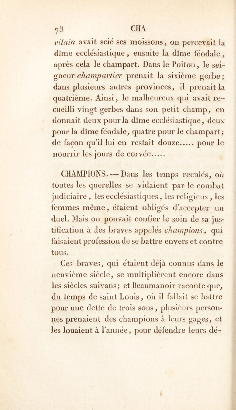 vilain avait scié ses moissons, on percevait la dîme ecclésiastique, ensuite la dîme féodale, après cela le champart. Dans le Poitou, le sei- gneur champartier prenait la sixième gerbe; dans plusieurs autres provinces, il prenait la quatrième. Ainsi, le malheureux qui avait re- cueilli vingt gerbes dans son petit champ, en donnait deux pour la dîme ecclésiastique, deux pour la dîme féodale, quatre pour le champart; de façon qu’il lui en restait douze pour le nourrir les jours de corvée CHAMPIONS. — Dans les temps reculés, où toutes les querelles se vidaient par le combat judiciaire, les ecclésiastiques, les religieux, les femmes même, étaient obligés d’accepter un duel. Mais on pouvait confier le soin de sa jus- tification à des braves appelés champions, qui faisaient profession de se battre envers et contre tous. Ces braves, qui étaient déjà connus dans le neuvième siècle, se multiplièrent encore dans les siècles suivans; et Beaumanoir raconte que, du temps de saint Louis, où il fallait se battre pour une dette de trois sous, plusieurs person- nes prenaient des champions a leurs gages, et les louaient à l’année , pour défendre leurs dé-