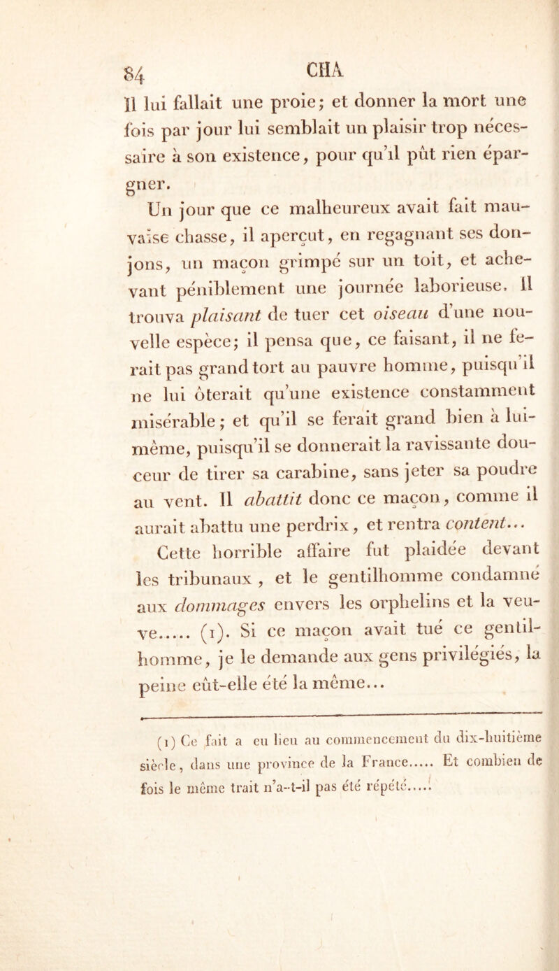 Î1 lui fallait une proie; et donner la mort une fois par jour lui semblait un plaisir trop néces- saire h son existence, pour qu’il pût rien épar- gner. Un jour que ce malheureux avait fait mau- vaise chasse, il aperçut, en regagnant ses don- jons, un maçon grimpé sur un toit, et ache- vant péniblement une journée laborieuse. 11 trouva plaisant de tuer cet oiseau d’une nou- velle espèce; il pensa que, ce faisant, il ne fe- rait pas grand tort au pauvre homme, puisqu’il ne lui ôterait qu’une existence constamment misérable ; et qu’il se ferait grand bien à lui- mème, puisqu’il se donnerait la ravissante dou- ceur de tirer sa carabine, sans jeter sa poudre au vent. Il abattit donc ce maçon, comme il aurait abattu une perdrix, et rentra content... Cette horrible affaire fut plaidée devant les tribunaux , et le gentilhomme condamné aux dommages envers les orphelins et la veu- ve (i). Si ce maçon avait tué ce gentil- homme, je le demande aux gens privilégiés, la peine eût-elle été la meme... ( i ) Ce fait a eu lieu au commencement siècle, dans une province de la France fois le même trait n7a--t-il pas été répété....! du dix-lluitième Et combien de I