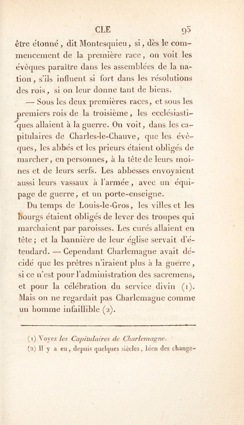 CLE g5 être étonné, dit Montesquieu, si, dès le com- mencement de la première race, on voit les évêques paraître dans les assemblées de la na- tion , s’ils influent si fort dans les résolutions des rois, si on leur donne tant de biens. — Sous les deux premières races, et sous les premiers rois de la troisième, les ecclésiasti- ques allaient a la guerre. On voit, dans les ca- pitulaires de Charlesde-Chauve, que les évê- ques, les abbés et les prieurs étaient obligés de marcher, en personnes, a la tête de leurs moi- nes et de leurs serfs. Les abbesses envoyaient aussi leurs vassaux à l’armée , avec un équi- page de guerre, et un porte-enseigne. Du temps de Louis-le>Gros, les villes et les bourgs étaient obligés de lever des troupes qui marchaient par paroisses. Les curés allaient en tête ; et la bannière de leur église servait d’é- tendard. — Cependant Charlemagne avait dé- cidé que les prêtres 11’iraient plus à la guerre, si ce n’est pour l’administration des sacremens, et pour la célébration du service divin (1). Mais on ne regardait pas Charlemagne comme un homme infaillible (2). (1) V oyez les Capitulaires de Charlemagne. (2) Il y a eu, depuis quelques siècles, bien des change-