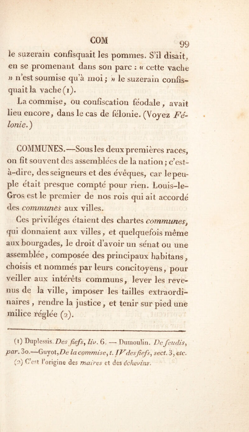 le suzerain confisquait les pommes. S’il disait, en se promenant dans son parc : « cette vache » n est soumise qu a moi ; » le suzerain confis- quait la vache (i). La commise, ou confiscation féodale, avait lieu encore, dans le cas de félonie. (Voyez Fé- lonie. ) COMMUNES.—Sous les deux premières races, on fît souvent des assemblées de la nation ; c’est- à-dire, des seigneurs et des évêques, car le peu- ple était presque compté pour rien. Louis-le- Gros est le premier de nos rois qui ait accordé des communes aux villes. Ces privilèges étaient des chartes communes, qui donnaient aux villes, et quelquefois même aux bourgades, le droit d’avoir un sénat ou une assemblée, composée des principaux habitans, choisis et nommés par leurs concitoyens, pour veiller aux intérêts communs, lever les reve- nus de la ville, imposer les tailles extraordi- naires , rendre la justice, et tenir sur pied une milice réglée (2). (0 Duplessis. Des fiefs, liv. 6, —* Dumoulin. De Jeudis, par. 3o.—Guyot,Z>e la commise, t. IF des fiefs, sect. 3, etc. (2) L’est l’origine des maires et des échevins.