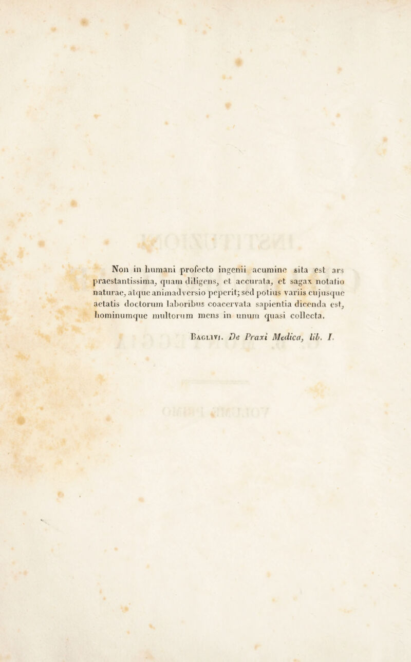 Non in Immani profecto in^enii acumine sita est ars praestantissima^ rpiam diligeiis^ et accurata^ et sagax notatio naturae^ alfjne animaJversio pepcrit; seti polius variis cujusquo actatis tloctonim laboribns coacervata sapientia dicentla est, lioininumque nndtorura mena in unum quasi collccta. Baglivi. De Praxì Medica, Uh, I.