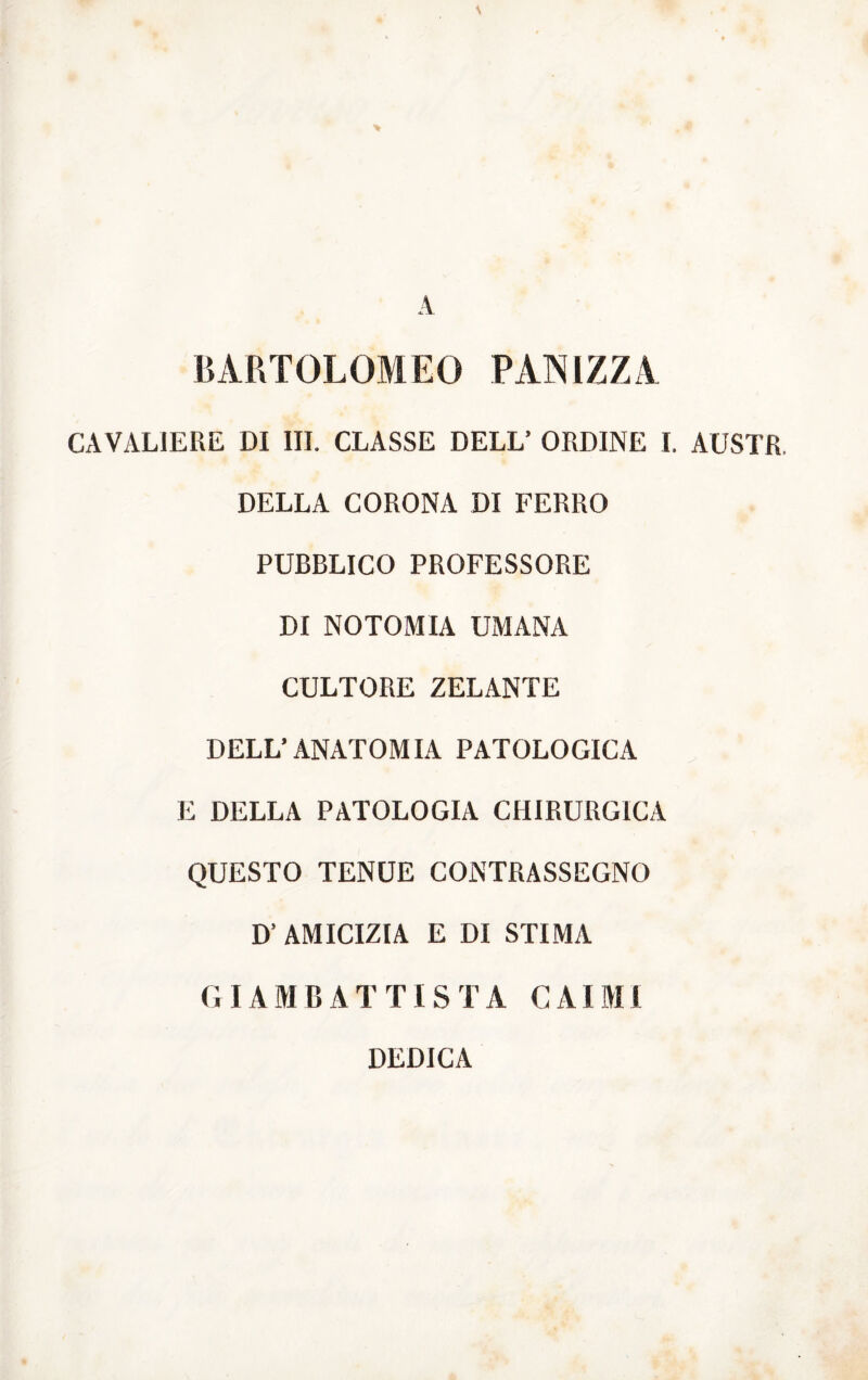 BARTOLOMEO PANIZZA CAVALIERE DI III. CLASSE DELL’ ORDINE I. AUSTR. DELLA CORONA DI FERRO PUBBLICO PROFESSORE DI NOTOMIA UMANA CULTORE ZELANTE DELL’ANATOMIA PATOLOGICA E DELLA PATOLOGIA CHIRURGICA QUESTO TENUE CONTRASSEGNO D’ AMICIZIA E DI STIMA GIAMBATTISTA CAIMl DEDICA