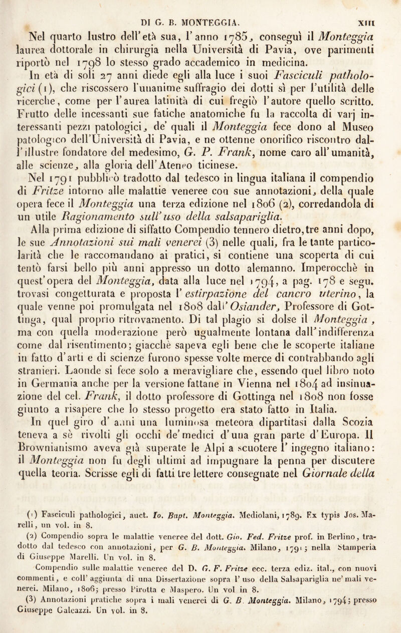 Nel quarto lustro delTet^ sua, Fanno i785j, conseguì il Monteggia laurea dottorale in chirurgia nella Università di Pavia, ove parimenti riportò nel 1798 lo stesso grado accademico in medicina. In età di soli 27 anni diede egli alla luce i suoi Fasciculi patholo- gici[i), che riscossero ruiiaiiime suffragio dei dotti sì per Futilità delle ricerche, come per l’aurea latinità di cui fregiò Fautore quello scritto. Frutto delie incessanti sue fatiche anatomiche fu la raccolta di varj in¬ teressanti pezzi patologici j de’ quali il Monteggla fece dono al Museo patologico dell’Università di Pavia, e ne ottenne onorifico riscontro dal» l’illustre fondatore del medesimo, G. P. Frank^ nome caro all’umanità, alle scienze^ alla gloria dell’Ateneo ticinese. Nel 1791 pubblii'ò tradotto dal tedesco in lingua italiana il compendio di Fritze intorno alle malattie veneree con sue annotazionij della quale opera fece il Monteggia una terza edizione nel 1806 (2), corredandola di un utile Ragionamento suFuso della salsapariglia. Alla prima edizione di siffatto Compendio tennero dietro,tre anni dopo, le sue Annotazioni sui mali venerei (3) nelle quali, fra le tante partico¬ larità che le raccomandano ai pratici, si contiene una scoperta di cui tentò farsi bello piu anni appresso un dotto alemanno. Imperocché in quest’opera del Monteggia, data alla luce nel 17945 ^ p^g- *7^ ^ segu, trovasi congetturata e proposta F estirpazione del cancro uterino, la quale venne poi promulgata nel 1808 àM Osianderj Professore di Got¬ tinga, qual proprio ritrovamento. Di tal plagio si dolse il Monteggia , ina con quella moderazione però ugualmente lontana dalFindifferenza come dal risentimento; giacché sapeva egli bene che le scoperte italiane in fatto d’arti e di scienze furono spesse volte merce di contrabbando agli stranieri. Laonde si fece solo a meravigliare che, essendo quel libro noto in Germania anche per la versione fattane in Vienna nel i8o4 insinua¬ zione del cel. Frank, il dotto professore di Gottinga nel 1808 non fosse giunto a risapere che lo stesso progetto era stato fatto in Italia. In quel giro d’ anni una luminosa meteora dipartitasi dalla Scozia teneva a sé rivolti gli occhi de’medici d’una gran parte d’Europa. Il Brownianismo aveva già superate le Alpi a scuotere 1’ ingegno italiano: il Monteggia non fu degli ultimi ad impugnare la penna per discutere quella teoria. Scrisse egli di fatti tre lettere consegnate nel Giornale della (1) Fasciculi patliologici, auct. Io. Bapt, Monteggia, Mecliolani, i 789. Ex typis Jos. Ma¬ rcili, un voi. in 8. (2) Compendio sopra le malattie veneree del dott. Gio. Fed. Fritze prof, in Berlino, tra¬ dotto dal tedesco con annotazioni, per G. B. Monteggia, Milano, 17915 nella Stamperia di Giuseppe Marcili. Un voi. in 8. Compendio sulle malattie veneree del D. G. F. Fritze ecc. terza ediz. ital., con nuovi commenti, e coll’ aggiunta di una Dissertazione sopra 1’ uso della Salsapariglia ne’ mali ve¬ nerei. Milano, i8o6j presso l'irotta e Maspero. Un voi in 8. (3) Annotazioni pratiche sopra i mali venerei di G. B Monteggia, Milano, 1794; presso Giuseppe Galeazzi. Un voi. in 8.