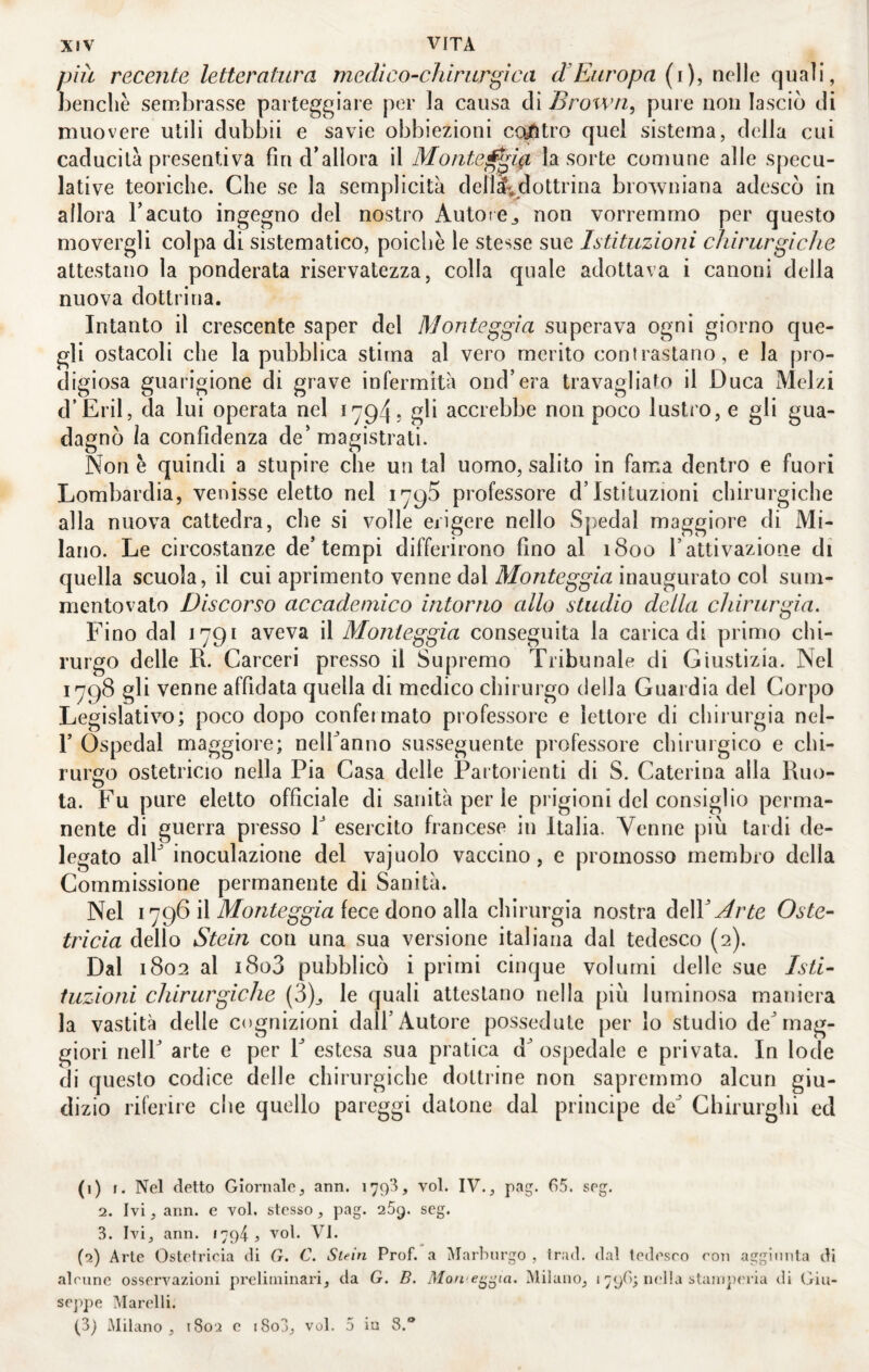 più recente letteratura medi co-chirurgica d Europa (i), nelle quali, benché sembrasse parteggiare per la causa di Brown, pure non lasciò di muovere utili dubbii e savie obbiezioni coyfitro quel sistema, della cui caducità presentiva fin d’allora il Moiite^ghi la sorte comune alle specu¬ lative teoriche. Che se la semplicità dellai.^dottrina browniana adescò in allora Facuto ingegno del nostro Autote^ non vorremmo per questo movergli colpa di sistematico, poiché le stesse sue Istituzioni chirurgiche attestano la ponderata riservatezza, colla quale adottava i canoni della nuova dottrina. Intanto il crescente saper del Monteggia superava ogni giorno que¬ gli ostacoli che la pubblica stima al vero merito contrastano, e la pro¬ digiosa guarigione di grave infermità ond’era travagliato il Duca Melzi d’Eril, da lui operata nel 1794? accrebbe non poco lustro, e gli gua¬ dagnò la confidenza de'magistrati. Non è quindi a stupire che un tal uomo, salito in fama dentro e fuori Lombardia, venisse eletto nel 1795 professore d’istituzioni chirurgiche alla nuova cattedra, che si volle erigere nello Spedai maggiore di Mi¬ lano. Le circostanze de’tempi differirono fino al 1800 l’attivazione di quella scuola, il cui aprimento venne dal Monteggia inaugurato col sum- mentovato Discorso accademico intorno allo studio della chirurgia. Fino dal 1791 aveva il Monteggia conseguita la carica di primo chi¬ rurgo delle R. Carceri presso il Supremo Tribunale di Giustizia. Nel 1798 gli venne affidata quella di medico chirurgo della Guardia del Corpo Legislativo; poco dopo confermato professore e lettore di chirurgia nel- F Ospedal maggiore; nelFanno susseguente professore chirurgico e chi¬ rurgo ostetricio nella Pia Casa delle Partorienti di S. Caterina alla Ruo¬ ta. Fu pure eletto officiale di sanità per le prigioni del consiglio perma¬ nente di guerra presso F esercito francese in Italia. Venne più tardi de¬ legato alF inoculazione del vajuolo vaccino, e promosso membro della Commissione permanente di Sanità. Nel 1796 il fece dono alla chirurgia nostra àeW Arte Oste¬ tricia dello Stein con una sua versione italiana dal tedesco (2). Dal 1802 al i8o3 pubblicò i primi cinque volumi delle sue Isti¬ tuzioni chirurgiche (3)^ le quali attestano nella più luminosa maniera la vastità delle cognizioni dall’Autore possedute per lo studio de’mag¬ giori nell’ arte e per F estesa sua pratica d’ ospedale e privata. In lode di questo codice delle chirurgiche dottrine non sapremmo alcun giu¬ dizio riferire che quello pareggi datone dal principe de’ Chirurghi ed (1) f. Nel detto Giornale, ann. 179^, voi. IV., pag. 65. seg. 2. Ivi, ann. e voi. stesso, pag. 269. seg. 3. Ivi, ann. 1794? voi. Vi. (2) Arte Ostetricia di G. G. Stein Prof, a ì\Iarlnirgo , tr.ul. dal tedesco con aggiunta di alcune osservazioni preliminari, da G. B. Mon'e^^ia. Milano, 1796; nella stani])eria di Giu¬ seppe Marelli. (3) Milano, 1802 e i8o3, voi. 5 in 8.**