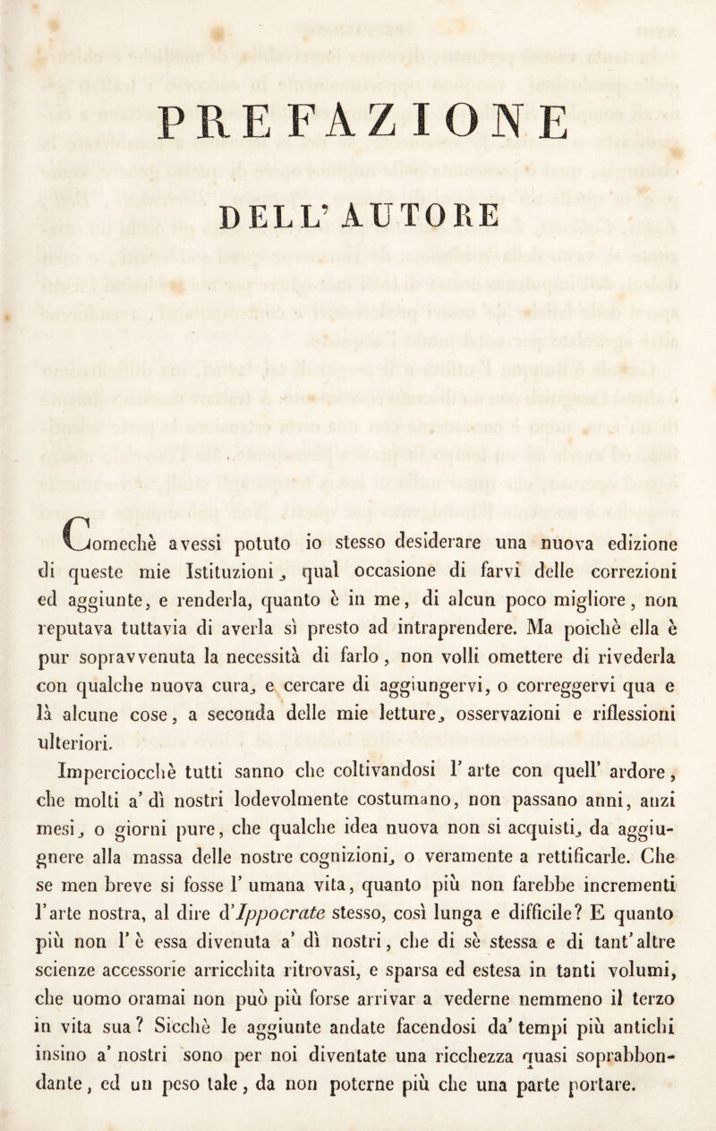 PREFAZIONE DELL’ AUTORE Clornechè avessi potuto io stesso desiderare una nuova edizione di queste mie Istituzioni j qual occasione di farvi delle correzioni ed aggiunte, e renderla, quanto è in me, di alcun poco migliore, non reputava tuttavia di averla si presto ad intraprendere. Ma poiché ella è pur sopravvenuta la necessità di farlo, non volli omettere di rivederla con qualche nuova cura^ e cercare di aggiungervi, o correggervi qua e là alcune cose, a seconda delle mie letture^ osservazioni e riflessioni ulteriori. Imperciocché tutti sanno che coltivandosi Y arte con quell’ ardore, che molti a’dì nostri lodevolmente costumano, non passano anni, anzi mesij o giorni pure, che qualche idea nuova non si acquisti^ da aggiu- gnere alla massa delle nostre cognizioni^ o veramente a rettificarle. Che se men breve si fosse 1’ umana vita, quanto più non farebbe incrementi l’arte nostra, al dire à’Ippocrate stesso, cosi lunga e diffìcile? E quanto più non ré essa divenuta a’ dì nostri, che di sé stessa e di tant’altre scienze accessorie arricchita ritrovasi, e sparsa ed estesa in tanti volumi, che uomo oramai non può più forse arrivar a vederne nemmeno il terzo in vita sua ? Sicché le aggiunte andate facendosi da* tempi più antichi insino a’ nostri sono per noi diventate una ricchezza quasi soprabbon¬ dante , ed un peso tale, da non poterne più che una parte portare.