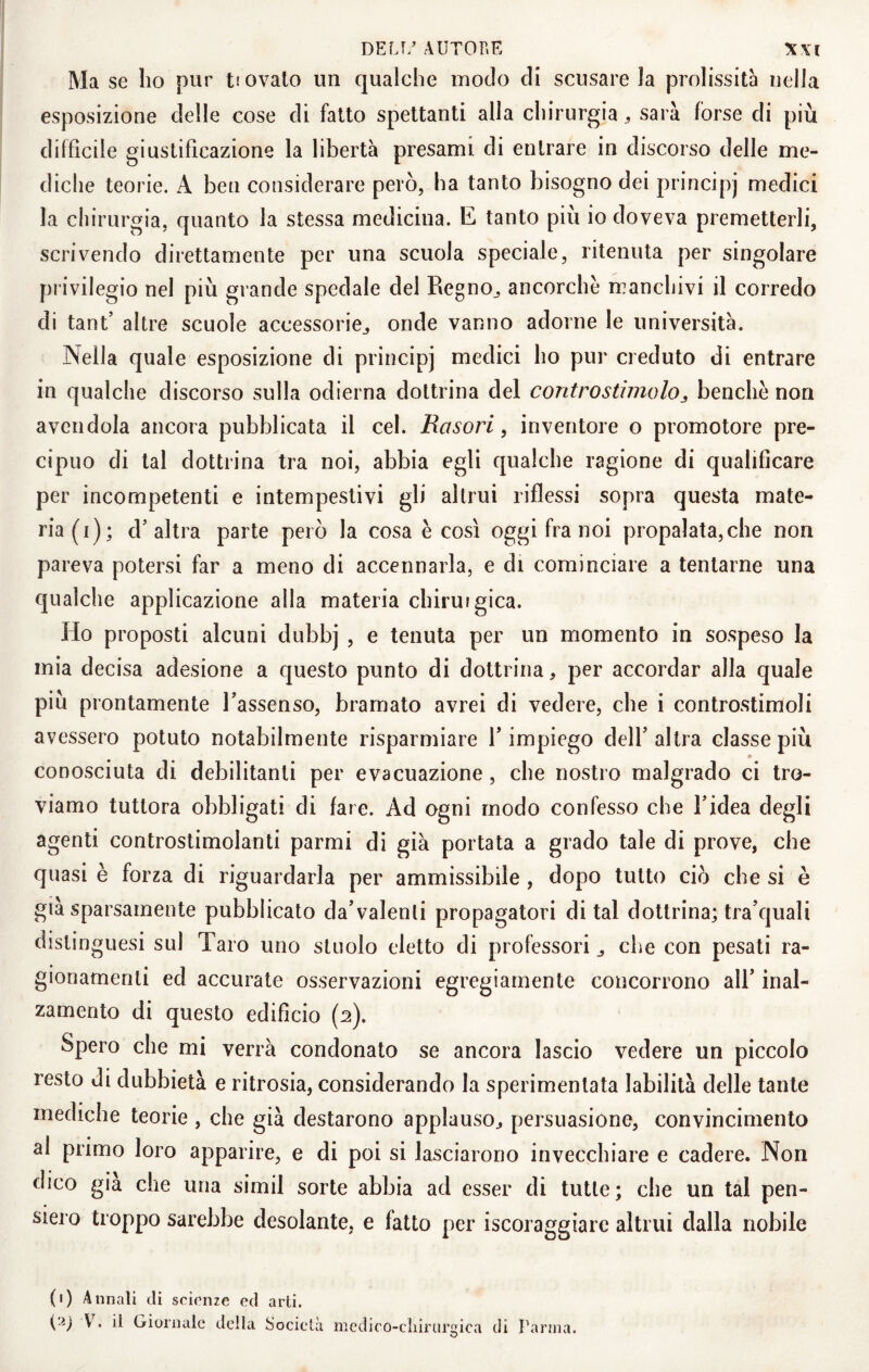 Ma se ho pur t! ovaio un qualche modo eli scusare la prolissità nella esposizione delle cose di fatto spettanti alla chirurgia ^ sarà forse di più diffìcile giustificazione la libertà presami di entrare in discorso delle me¬ diche teorie. A ben considerare però, ha tanto bisogno dei principi medici la chirurgia, quanto la stessa medicina. E tanto più io doveva premetterli, scrivendo direttamente per una scuola speciale, ritenuta per singolare privilegio nel più grande spedale del Regno^ ancorché manchivi il corredo di tant’ altre scuole accessorie^ onde vanno adorne le università. Nella quale esposizione di principi medici ho pur creduto di entrare in qualche discorso sulla odierna dottrina del controstimolobenché non avendola ancora pubblicata il cel. Rasori, inventore o promotore pre¬ cipuo di tal dottrina tra noi, abbia egli qualche ragione di qualificare per incompetenti e intempestivi gli altrui riflessi sopra questa mate¬ ria (i); d’altra parte però la cosa é così oggi fra noi propalata, che non pareva potersi far a meno di accennarla, e di cominciare a tentarne una qualche applicazione alla materia chirurgica. Ho proposti alcuni dubbj , e tenuta per un momento in sospeso la mia decisa adesione a questo punto di dottrina, per accordar alla quale più prontamente l’assenso, bramato avrei di vedere, che i controstimoli avessero potuto notabilmente risparmiare l’impiego dell’ altra classe più conosciuta di debilitanti per evacuazione, che nostro malgrado ci tro¬ viamo tuttora obbligati di fare. Ad ogni modo confesso che l’idea degli agenti controstimolanti parmi di già portata a grado tale di prove, che quasi è forza di riguardarla per ammissibile , dopo tutto ciò che si è già sparsamente pubblicato da’valenli propagatori di tal dottrina; tra’quali distinguesi sul Taro uno stuolo eletto di professori ^ che con pesati ra¬ gionamenti ed accurate osservazioni egregiamente concorrono all’ inal¬ zamento di questo edificio {2). Spero che mi verrà condonato se ancora lascio vedere un piccolo resto di dubbietà e ritrosia, considerando la sperimentata labilità delle tante mediche teorie , che già destarono applauso^ persuasione, convincimento al primo loro apparire, e di poi si lasciarono invecchiare e cadere. Non dico già che una simil sorte abbia ad esser di tutte; che un tal pen¬ siero troppo sarebbe desolante, e fatto per iscoraggiarc altrui dalla nobile (1) Annali tli scienze ed arti. (a; il Giornale della Società medico-cliiriirgica di Parma.