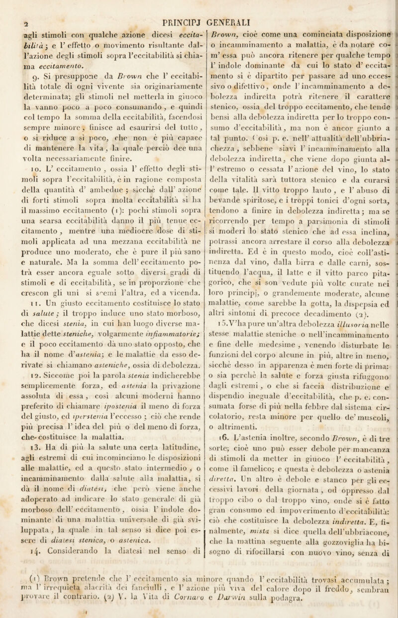 agli stimoli con qualche azione dicesi eccita¬ bilità ^ e l’effetto o movimento risultante dal¬ l’azione degli stimoli sopra l’eccitabilità si chia¬ ma eccitamento. 9. Si presuppone da Brown che 1’ eccitabi¬ lità totale di ogni vivente sia originariamente determinata; gli stimoli nel metterla in giuoco la vanno poco a poco consumando , e quindi col tempo la somma della eecitabilità^ faeendosi sempre minore , linisce ad esaurirsi del tutto , o si riduce a sì poco^ che non è più capace di mantenere la vita, la quale perciò dee una volta necessariamente linire. 10. L’ eccitamento , ossia 1’ effetto degli sti¬ moli sopra l’eccitabilità^ è in ragione composta della quantità d’ ambedue ; sicché dall’ azione di forti stimoli sopra molta eccitabilità si ha il massimo eccitamento (1): pochi stimoli sopra una scarsa eccitabilità danno il più tenue ec¬ citamento , mentre una mediocre dose di sti¬ moli applicata ad una mezzana eccitabilità ne produce uno moderato^, che è pure il più sano e naturale. Ma la somma dell’ eccitamento po¬ trà esser ancora eguale sotto diversi gradi di stimoli € di eccitabilità, se in proporzione che crescon gli uni si sterni l’altra, ed a vicenda. 11. Un giusto eccitamento costituisce lo stato di salute ; il troppo induce uno stato morboso, che dicesi stenia, in cui han luogo diverse ma¬ lattie dette steniche, volgarmente infiammatorie; e il poeo eecitamento dà uno stato opposto, che ha il nome astenia’, e le malattie da esso de¬ rivate si chiamano asteniche, ossia di debolezza. 12. Siccome poi la parola indicherebbe semplicemente forza, ed astenia la privazione assoluta di essa, eosi alcuni moderni hanno preferito di chiamare ipostenia il meno di forza del giusto, ed iperstenia l’eceesso ; ciò ehe rende più preeisa l’idea del più o del meno di forza, che- costituisce la malattia. 13. Ha di più la salute una certa latitudine, agli estremi di cui incominciano le disposizioni alle malattie, ed a questo stato intermedio , o incamminamento dalla salute alla malattia, si dà il nome di diatesi, che però viene anche adoperato ad indicare lo stalo generale di già morboso dell’ eccitamento , ossia l’indole do¬ minante di una malattia universale di già svi¬ luppata , la quale in tal s(;nso si dice poi es¬ sere di diatesi stentea, o astenica. 14. Considerando la diatesi nel senso di Brown, cioè come una cominciata disposizione 1 o incamminamento a malattia, è da notare eo- - m’ essa può aneora ritenere per qualche tempo ) 1’ indole dominante da cui lo stato d’ eccita- > mento si è dipartito per passare ad uno ecces- s sivo o difettivo, onde l’incamminamento a de- 1 bolezza indiretta potrà ritenere il carattere ) stenico, ossia del troppo eccitamento, che tende ) bensì alla debolezza indiretta per lo troppo con- - sumo d’eccitabilità, ma non è ancor giunto a tal punto. 1 osi p. e. nell’attualità dell’ubbria- - chezza, sebbene siavi 1’ incainminamento alla { debolezza indiretta, che viene dopo giunta al- • l’estremo o cessata l’azione del vino, lo stato ; della vitalità sarà tuttora stenico e da curarsi < come tale. 11 vitto troppo lauto , e 1’ abuso di i bevande spiritose, e i troppi tonici d’ogni sorta, ^ tendono a finire in debolezza indiretta; ma se ' ricorrendo per tempo a parsimonia di stimoli i si moderi lo stato stenico che ad essa inclina, , pollassi ancora arrestare il corso alla debolezza » indiretta. Ed è in questo modo, cioè coll’asti- ♦ nenza dal vino, dalla birra c dalle carni, sos- * tituendo l’acqua, il latte e il vitto parco pila- • gorico, che si son vedute più volte curale nei i loro principj, o grandemente moderate, alcune ; malattie, come sarebbe la gotta, la dispepsia ed 1 altri sintomi di precoce decadimento (2 ). 1 5.V’ha pure un’altra debolezza illusoria nelle i stesse malattie stenichc o neirincamminamcnto < e fine delle medesime , venendo disturbate le { funzioni del corpo alcune in più, altre in meno, , sicché desso in .apparenza è men forte di prima; ; o sia perchè la salute c forza giusta rifuggono ■ dagli estremi, o che si faccia distribuzione e ! dispendio ineguale d’eccitabilità, che p. e. con- 1 SLimata forse di più nella febbre dal sistema cir- ■ colatorio, resta minore per quello de’muscoli, , o altrimenti. 16. L’astenia inoltre, secondo Brown, è di tre 1 sorte; cioè uno può esser debole per mancanza 1 di stimoli da metter in giuoco l’eccitabilità, come il famelico; e questa è debolezza o astenia : diretta. Un altro è debole e stanco per gli ec- c('ssivi lavori della giornata , od oppresso dal troppo cibo o dal tro])po vino, onde si è fatto gran consumo ed impoverimento d'eecitabilità: ciò che costituisce la debolezza indiretta. E, fi¬ nalmente, mista si dice quella dell'ubbriacone, che la mattina seguente alla gozzoviglia ha bi¬ sogno di rifocillarsi con nuovo vino, senza di (0 brown pretende che E eccitamento sia minore (piando 1’eccitabilità trovasi accumulata; ma r irreipiieta alacrità dei fanciulli , e l’azione più vi\a del calore dopo il freddo, sembrali ])ruvare il contrario. |^2j V . la \’ila (li Cornato c Darwin sulla podagra. f