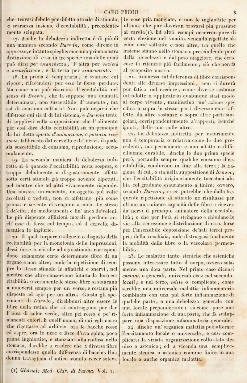 che trovasi debole per difetto attuale di stimolo, j e scarsezza insieme d’eccitabilità, precedente- j niente sciupata. 17. Anche la debolezza indiretta è di più di ‘ una maniera secondo Darwin, come diremo in I appresso; e intanto spiegheremo una prima nostra !!' distinzione di essa in tre specie: una delle quali ! può dirsi per istanchezza, V altra per sazietà o assuefazione, e la terza per esaurimento. 18. La prima è temporaria , e svanisce col i riposo, rifacendosi per esso le forze perdute. ( ]\]a come mai può risarcirsi 1’ eccitabilità nel I senso di Bro wn , che la suppone una c[uantità J determinata, non suscettibile d’ aumento , ma ij sol di consumo coll’uso? Non può negarsi che I difettoso cjui sia il di lui sistema^ e Darwin tentò (? di supplirvi colla supposizione che 1’ alimento || per così dire della eccitabilità sia un principio li da lui detto spinto cBanimazione, o potenza sen- || soria, fabbricato dal cervello e da’ nervi, il quale |) sia suscettibile di consumo, riproduzione, accu- I mulamento. j 19. La seconda maniera di debolezza indi- I retta si è quando 1’ eccitabilità resta sospesa, 0 I; troppo debolmente o disgustosamente affetta jj sotto certi stimoli già troppo sovente ripetuti, il nel mentre che ad altri vivacemente risponde. II Una musica, un raccetnto, un oggetto più volle j ascoltati o veduti, non ci affettano più come Il prima, e sovente ci vengono a noia. Lo stesso !- è de’cibi, de’medicamenti e fin’ anco de’veleni. ' Le più disperate afflizioni morali perdono an- 1 eh’ esse di forza col tempo, ed il cervello di- ; mentica le ingiurie. 20. 11 qual torpore o silenzio o disgusto della eccitabilità per la monotonia delle impressioni, Ìdeesi forse a ciò che ad ogni stimolo corrispon¬ dono solamente certe determinate fibre di un I organo e non altre ; onde la ripetizione di sem- j pre lo stesso stimolo le affatichi e snervi, nel I mentre che altre conservano intatta la loro ec- I citabilità: o veramente le stesse fibre si stancano I a muoversi sempre per un verso, e restano più f disposte ad agir per un altro. Giusta gli spe- 'i rimenti di Darwin, direbbonsi altre essere le fibre della retina che si contraggono per dar 1’ idea di color verde, altre pel rosso e pe’ ri¬ manenti colori. £ quell’ uomo, di cui egli narra che rigettasse ad arbitrio ora le bacche rosse ed aspre, ora le nere e lisce d’uva spina, poco prima inghiottite, e stanzianti alla rinfusa nello stomaco, darebbe a credere che a diverse fibre corrispondesse quella differenza di bacche. Una donna travagliata d’antico vomito recer soleva | (i) Giornale Mecl. Cìiir. di Panna, Voi. i. le cose pria mangiate, e non le inghiottite per ultimo, che pur dovevan trovarsi più prossime al cardìa(i). £d altri esempi occorron pure di certa elezione nel vomito, venendo rigettate al¬ cune cose soltanto e non altre, tra quelle che insieme stanno nello stomaco, prescindendo pure dalla piccolezza e dal peso maggiore, che certe cose fa ritenere più facilmente; ciò che non fa al proposito nostro. 21. Ammessa tal differenza di fibre corrispon¬ denti alle diverse impressioni, non si durerà pur fatica nel credere , come diverse sostanze introdotte o applicate in qualuncpic siasi modo al corpo vivente , manifestino un’ azione spe¬ cifica o sopra le stesse parti diversamente af¬ fette da altre sostanze o sopra altre parti sin¬ golari, corrispondentemente a’rapporti, benché ignoti, delle une colle altre. 22. La debolezza indiretta per esaurimento non è temporaria o relativa come le due pre¬ cedenti, ma permanente e non aflatto o diffi¬ cilmente curabile. Anche le due prime specie però, portando sempre qualche consumo d'ec¬ citabilità, conducono in fine alla terza; la ra¬ gione di cui, o sta nella supposizione di Brown , che l’eccitabilità originariamente toccataci ab¬ bia col graduato esaurimento a finire : ovvero, secondo Darwin , es. er potrebbe che dalla fre¬ quente ripetizione di stimolo ne risultasse per ultimo una minore capacità delle fibre a ricever da’ nervi il principio animatore della eccitabi¬ lità ; o che per l’età si stringano e chiudano le vie alla secrezione e distribuzione di esso, forse per l’insensibile deposizione de’sali terrei pro¬ pria della vecchiaia, onde distruggasi finalmente la mobilità delle fibre o la vascolare permea¬ bilità, 23. Le malattìe tanto stenìche che asteniche possono interessare tutto il corpo, ovvero sola¬ mente una data parte. Nel primo caso diconsi comuni, o generali, universali ecc.; nel secondo, locali ; e nel terzo, miste o complicate , come sarebbe una universale malattia infiammatoria combinata con una più forte infiammazione di qualche parte, o una debolezza generale con una locale preponderante ; siccome pure una forte infiammazione di una parte, che fa svilup¬ pare una disposizione infiammatoria generale. 24. Anche un’organica malattia può alterare l’eccitamento locale o universale, e cosi com¬ plicarsi la viziata organizzazione collo stato ste- nico o astenico ; ed a vicenda una semplice¬ mente stenica o astenica comune finire in una locale 0 anche organica malattia.