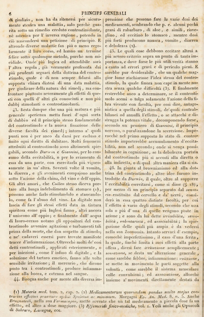 (S PRINCIPI < eli giudizio , non ha da ritenersi per sicura¬ mente stenica una malattia, solo perchè gua¬ rita sotto un rimedio creduto controstimolante, nè astenica per 1’ inversa ragione , potendo in ciò nascondersi una petizione di principio. E altronde diverse malattie fan più o meno rego¬ larmente il loro corso, ed hanno un termine felice sotto cpialunque metodo, purché non mi¬ cidiale. Onde più logica ed attendibile sarà V altra regola , già veramente professata dai più prudenti seguaci della dottrina del contro¬ stimolo, quale è di non sempre fidarsi alla supposta chiara diatesi di una data malattia, per giudicare della natura dei rimedj, ma con¬ frontare piuttosto severamente gli effetti di que¬ sti con quelli d’ altri già conosciuti e non più dubbj stimolanti o controstimolanti. 43. Resta dunque che una più matura e più generale sperienza metta fuori d’ ogni sorta di dubbio ed il principio stesso fondamentale del controstimolo e la nuova fissazione delle diverse facoltà dei rimedj ; intorno a’ quali punti non è per anco da darsi per escluso e finito ogni diritto di dubitare. Molti fenomeni attribuiti al controstimolo sono altrimenti spie¬ gabili, secondo Darwin c Giannùn, per lo con¬ sumo della eccitabilità, o per lo sviamento di essa da una parte, con esercitarla più vigoro¬ samente in un’ altra. Soventi volte il vomito, la diarrea, e gli svenimenti compajono anche sotto l’azione della china, del vino e dell’oppio. Gli altri amari, che CuLLea stesso diceva por¬ tare alla lunga indebolimento di stomaco (1), possono anche farlo stimolandolo e stancando¬ lo, come fa l’abuso del vino. La digitale non lascia di fare gli stessi cd'elti data in tintura spiritosa come più Inglesi fanno , altri ancora l’uniscono all’oppio; e finalmente dall’ acqua di lauro-ceraso notano gli oppositori del con- Irostimolo avvenire agitazioni c turbamenti tali prima della morte, che dan sospetto di stimolo; e ne’ cadaveri essersi pure trovate manifeste tracce d’infiammazione. Ultrecchè molti de’ così detti controstimoli, applicati esteriormente, o per iniezioni , come 1’ infuso di digitale , c la soluzione del tartaro emetico, fanno alle volte sensibile irritazione; il mercurio, clic dicono posto tra i controstimoli, produce infiamma¬ zione alla bocca, c cotenna nel sangue. 44» Bisogna anche por mente alla diversa im- GENERALI pressione che possono fare le varie dosi dei medicamenti, sembrando che p. e. alcuni pochi grani di rabarbaro , di aloe , e simili, risve¬ glino , ed eccitino lo stomaco , mentre dosi più forti producono nausea , vomito , diarrea e debolezza (2). 45. Le quali cose debbono eccitare altrui a più severo criterio sopra un punto di tanta im¬ portanza, e dove forse le più utili verità stanno a canto ad errori gravi e di pericolo pieni. E sarebbe pur desiderabile , che un qualche mag¬ gior lume rischiarasse l’idea stessa del contro¬ stimolo, la quale finora non cape in mente no¬ stra senza qualche difficoltà (3). E finalmente resterebbe anco a determinare, se il controsti¬ molo scemi o tolga solamente l’azione della fi¬ bra vivente con facoltà, per così dire, antago¬ nistica a quella degli stimoli, de’quali contrab¬ bilanci od annulli l’effetto , o se attacchi c di¬ strugga la potenza vitale, decomponendo forse, secondo un pensiero di Giannini, il principio nervoso, o paralizzandone la secrezione. Impe¬ rocché nel primo supposto lo stato di contro¬ stimolo importerebbe accumulamento d’eccita¬ bilità, non nel secondo; onde si venga possi¬ bilmente in cognizione, se la debolezza portata dal controstimolo più si accosti alla diretta o alla indiretta, o di qual altra maniei’a ella si sia. 4fi* In giunta al brownianismo ed alla dot¬ trina del controstimolo , altre idee furono in¬ trodotte da Darwin, il quale, oltre al supporre l’ eccitabilità esercitarsi, come si disse (g 18), per mezzo di un principio separato dal sento¬ no costituito dal cervello e da’ nervi, cemsi- derò in essa quattro distinte facoltà, per cui 1’ effetto è vario degli stimoli, secondo che una sola o più d’ una di quelle vengono poste in azione ; e sono da lui dette irriiabiLiui, sensG biiiià , roLontarietà , ed associabiltlà ; la spie¬ gazione delle cpiali più ampia è da vedersi nella sua Zoononiia. intanto servaci d’ esempio, comecbè imperfettissimo, il caso d’una ferita, la quale, finché limita i suoi effetti alla parte offesa , dicesi fare irritazione sejnplicemcnte ; sensazione, se desta un’ alterazione generale , , come sarebbe febbre, infiammazione: volizione, , se mette in movimento le parti soggette alla » volontà, come sarebbe il sistema muscolare : colle convulsioni ; ed associazione, allorché : insieme a’ movimenti direttamente destati da 1. (1) Materia med. tom. 1, cap. 2. (2) Medicanientoruni quorundam pondus milito mnjus con~ -i trarins ejffeclus praesuire ajebui Sjiolelus ac minimum. Morgagni Ep. Ari. Med. 8, n. 5. Anche Bruiinateili, nella sua Far niavopea, mette sovente che un tal medicamento a piccola dose fa un : effetto, ed altro a dose maggiore. (3) Effemeridi fisico-mediche, voi. i. Vedi anche gli Opuscoli ^ di Sobrero, Lui’a^na, ccc.