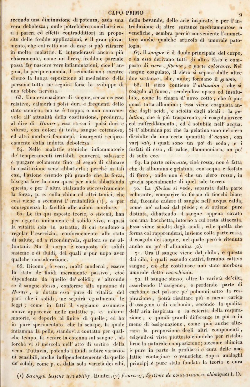 secondo una diminuzione di potenza, ossia una vera debolezza; onde potrebbero conciliarsi co¬ si i pareri ed effetti contraddittorj in propo¬ sito delle fredde applicazioni, e il gran giova¬ mento, che col retto uso di esse si può ritrarre in molte malattie. E intenderassi ancora più chiaramente, come un breve freddo e parziale possa far nascere vere infiammazioni, cioè P an¬ gina, la peripneuraonia, il reumatismo ; mentre dietro la lunga esposizione al medesimo della persona tutta ne seguirà forse lo sviluppo di una febbre nervosa. 63. Una evacuazione di sangue, senza eccesso relativo, calmerà i polsi duri e frequenti dello stato stenico; ma se è troppa, o non convene¬ vole all’ attualità della costituzione, produrrà, al dire di Hunter, essa stessa i polsi duri e vibrati, con dolori di testa, sangue cotennoso, ed altri morbosi fenomeni, insorgenti recipro¬ camente dalla indotta debolezza. 64. Nelle malattie steniche infiammatorie de’ temperamenti irritabili converrà salassare e purgare solamente fino al segno di calmare la costituzione senz’ abbatterla; perchè in tali casi, l’azione essendo più grande che la forza, bisogna fare la cura quasi per metà abbattendo questa, e per 1’ altra rialzando successivamente la forza, p. e. colla china ed altri tonici, che cosi viene a scemarsi 1’ irritabilità ( i ) , e per conseguenza la facilità alle azioni morbose. 6ò. Le fin qui esposte teorie, o sistemi, han per oggetto unicamente il solido vivo, o quasi la vitalità sola in astratto, di cui tendono a regolar l’esercizio, conformemente allo stato di salute, od a ricondurvela, qualora se ne al¬ lontani. Ma il corpo è composto di solidi insieme e di fluidi, dei quali è pur uopo aver qualche considerazione. 66. Dicono , è vero, molti moderni, essere lo stato de’ fluidi meramente passivo , cioè dipendente da quello de’ solidi ; e altronde se il sangue stesso , conforme alla opinione di Huntef, è dotato esso pure di vitalità del pari che i solidi, ne seguirà egualmente le leggi ; come in fatti il veggiamo assumere nuove apparenze nelle malattie p. e. infiam¬ matorie, e deporle al finire di quelle ; ed ho io pure sperimentato che la senape, la quale infiamma la pelle, standovi a contatto per qual¬ che tempo, fa venire la cotenna sul sangue , al¬ lorché vi si mescola nell’ atto di sortire della vena. Tuttavia, potendo i fluidi subire variazio¬ ni sensibili, anche indipendentemente da quello ùe’ solidi, come p. e. dalla sola varietà dei cibi, (1) Su enfili lessens irri'abìLit/. llunter, (‘j) T’i delle bevande, delle arie inspirate, e per l’in¬ troduzione di altre sostanze medicamentose o venefiche, sembra perciò conveniente l’ammet¬ tere anche qualche articolo di umorale pato¬ logia. 67. 11 sangue è il fluido principale del corpo, e da esso derivano tutti gli altri. Esso è com¬ posto di siero , Jìbrina , e parte colorante. Nel sangue coagulato, il siero si separa dalle altre due sostanze, che, unite, formano il grumo. 68. 11 siero contiene 1’ albumina , che si coagula al fuoco, rendendosi opaca ed insolu¬ bile, come la chiara d’ uovo cotto , che è pur quasi tutta albumina ; essa viene coagulata an¬ che dagli acidi , e sciolta dagli alcali : la ge¬ latina, che è più trasparente, si coagula invece col raffreddamento , ed è solubile nell’ acqua. Si 1’ albumina poi che la gelatina sono nel siero disciolte da una certa quantità d’ acqua , con varj sali, i quali sono un po’ di soda , e i fosfati di essa , di calce, d’ammoniaca, un po’ di solfo ecc. / 69. La parte colorante, cioè rossa, non è fatta che di albumina e gelatina, con acqua e fosfato di ferro , onde non è che un siero rosso , in grazia specialmente di quel sale terreo. 70. La Jìbrina si vede, separata dalla parte colorante, comparire in forma di fiocchi bian¬ chi, facendo cadere il sangue nell’ acqua calda, come ne’ salassi dal piede ; e si ottiene pure distinta, dibattendo il sangue appena cavato con una bacchetta, intorno a cui resta attaccata. Essa viene sciolta dagli acidi, ed è quella che forma col rapprendersi, insieme colla parte rossa, il coagulo del sangue, nel quale però è ritenuto anche un po’ d’ albumina (2). 71. Ora il sangue viene dal^ chilo, e questo dai cibi, i quali essendo cattivi, faranno cattivo sangue, ciò che costituisce uno stato morboso umorale detto cacocìumia. 72. 11 sangue stesso, oltre la varietà de’cibi, assorbendo T ossigeno, e perdendo parte di carbonio nel passare pe’ polmoni sotto la res¬ pirazione , potrà risultare più o meno carico d’ ossigeno o di carbonio , secondo la qualità dell’ aria inspirata e la celerità della respira¬ zione , e quindi grandi differenze in piu o in meno di ossigenazione , come può anche alte¬ rarsi la proporzione degli altri componenti , esigendosi viste piuttosto chimiche per ristabi¬ lirne la naturale composizione; siccome chimica è pure in parte la profilassi e cura delle ma¬ lattie contagiose o venefiche. Sopra analoghi principi è pure stata fondata la teoria e cuia urcroj f Sjsièrne de cou/f-uissauces chiiniqucs t. IX«