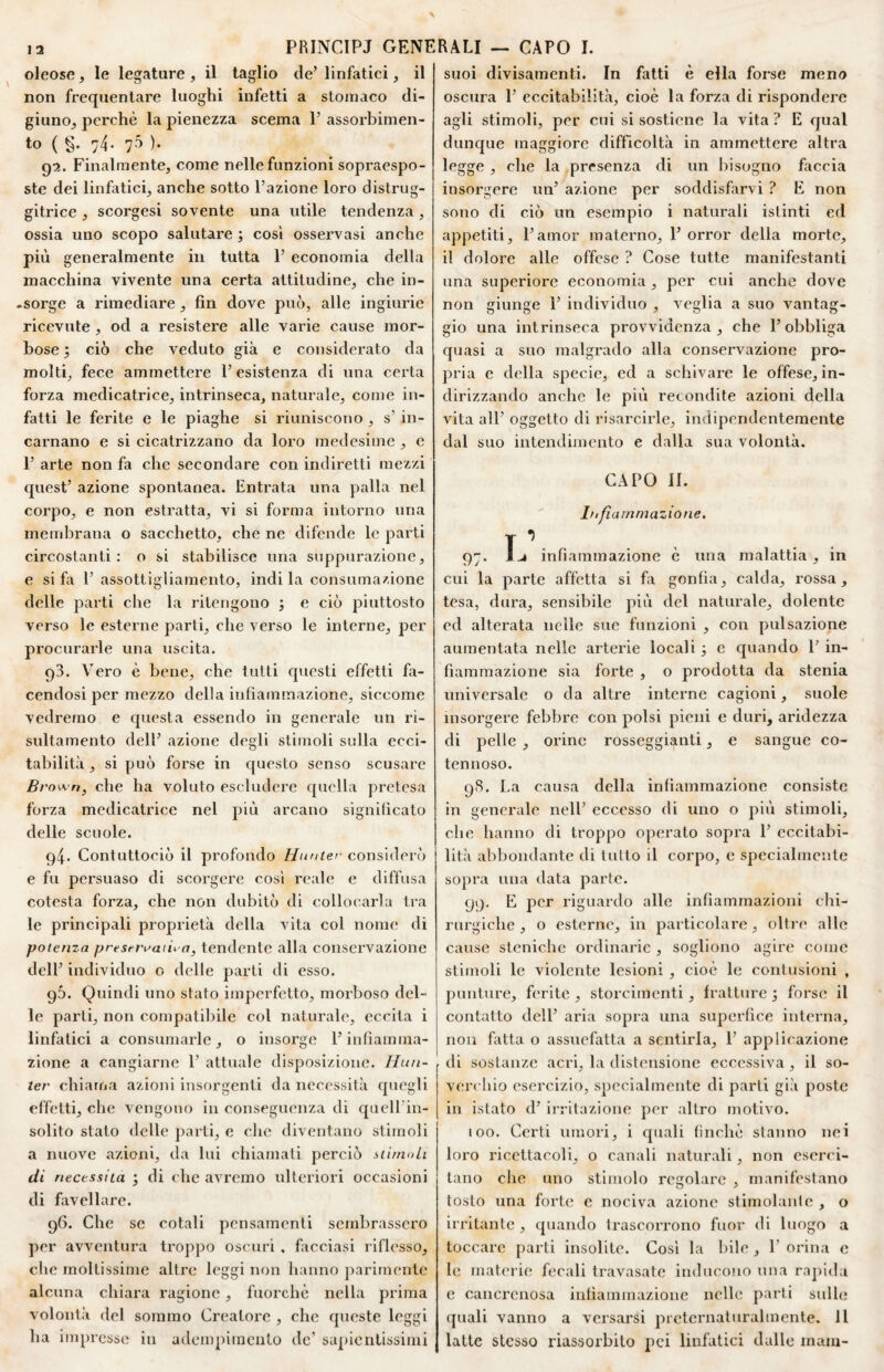 oleose, le legature , il taglio de’ linfatici, il non frequentare luoghi infetti a stomaco di¬ giuno^ perchè la pienezza scema 1’ assorbimen¬ to ( §• 74- 70 )• 91. Finalmente, come nelle funzioni sopraespo¬ ste dei linfatici, anche sotto l’azione loro distrug- gitrice , scorgesi sovente una utile tendenza , ossia uno scopo salutare ; cosi osservasi anche più generalmente in tutta 1’ economia della macchina vivente una certa attitudine, che in- .sorge a rimediare, fin dove può, alle ingiurie ricevute, od a resistere alle varie cause mor¬ bose ; ciò che veduto già e considerato da molti, fece ammettere 1’ esistenza di una certa forza medicatrice, intrinseca, naturale, come in¬ fatti le ferite e le piaghe si riuniscono , s’ in¬ carnano e si cicatrizzano da loro medesime , e 1’ arte non fa che secondare con indiretti mezzi quest’ azione spontanea. Entrata una palla nel corpo, e non estratta, vi si forma intorno una membrana o sacchetto, che ne difende le parti circostanti: o si stabilisce una suppurazione, e si fii 1’ assottigliamento, indi la consumazione delle parti che la ritengono ; e ciò piuttosto verso le esterne parti, che verso le interne, per procurarle una uscita. 93. Vero è bene, che tutti questi effetti fa¬ cendosi per mezzo della infiammazione, siccome vedremo e questa essendo in generale un ri- sultamento dell’ azione degli stimoli sulla ecci¬ tabilità , si può forse in questo senso scusare Brown, che ha voluto escludere quella pretesa forza medicatrice nel più arcano signilicato delle scuole. 94. Contuttociò il profondo Hnnter considerò e fu persuaso di scorgere cosi reale e diffusa cotesta forza, che non dubitò di collocuirla tra le principali proprietà della vita col nome di potenza presrnmiu a, tendente alla conservazione dell’ individuo o delle parti di esso. 9Ò. Quindi uno stato imperfetto, morboso del¬ le parti, non compatibile col naturale, eccita i linfatici a consumarle, o insorge l’infiamma¬ zione a cangiarne 1’ attuale disposizione. Hun- ter chiama azioni insorgenti da necessità quegli effetti, che vengono in conseguenza di quell iu- solito stato delle parti, e che diventano stimoli a nuove azioni, da lui chiamali perciò stirnoLi di necessita ^ di che avremo idteriori occasioni di favellare. 96. Che se cotali pensamenti sembrassero per avventura trop])0 oscuri , facciasi riflesso, che moltissime altre leggi non hanno parimente alcuna chiara ragione, fuorché nella prima volontà del sommo Creatore , che queste leggi ha inq)resso in adempimento de’ sapientissimi suoi divisamenti. In fatti è ella forse meno oscura 1’ eccitabilità, cioè la forza di rispondere agli stimoli, per cui si sostiene la vita ? E qual dunque maggiore difficoltà in ammettere altra legge , che la presenza di un bisogno faccia insorgere un’ azione per soddisfarvi ? E non sono di ciò un esempio i naturali istinti ed appetiti, l’amor materno, 1’ orror della morto, il dolore alle offese ? Cose tutte manifestanti una superiore economia , per cui anche dove non giunge 1’ individuo , veglia a suo vantag¬ gio una intrinseca provvidenza , che l’obbliga c{uasi a suo malgrado alla conservazione pro¬ pria e della specie, ed a schivare le offese, in¬ dirizzando anche le più recondite azioni della vita all’ oggetto di risarcirle, indipendentemente dal suo intendimento e dalla sua volontà. CAPO li. Infiammazione, T ^ - 97. infiammazione è una malattia, in cui la parte affetta si fii gonfia, calda, rossa, tesa, dura, sensibile più del naturale, dolente ed alterata nelle sue funzioni , con pulsazione aumentata nelle arterie locali 3 e cpiando 1’ in¬ fiammazione sia forte , o prodotta da stenia universale o da altre interne cagioni, suole insorgere febbre con polsi pieni e duri, aridezza di pelle , orine rosseggiatiti, e sangue co¬ tennoso. 98. La causa della infiammazione consiste in generale nell’ eccesso di uno o più stimoli, che hanno di troppo operato sopra 1’ eccitabi¬ lità abbondante di tutto il corpo, e specialmente sopra una data parte. 99- E per riguardo alle infiammazioni chi¬ rurgiche , o esterne, in particolare , oltre alle cause stcnichc ordinarie , sogliono agire come stimoli le violente lesioni , cioè le contusioni , punture, ferite , storcimenti, fratture j forse il contatto dell’ aria sopra una superfice interna, non fatta o assuefatta a sentirla, 1’ applicazione di sostanze acri, la distensione eccessiva , il so¬ verchio esercizio, specialmente di parti già poste in istato d’ irritazione per altro motivo. 100. Certi umori, i cpiali (ìnchè stanno nei loro ricettacoli, o canali naturali, non eserci¬ tano che uno stimolo regolare , manifestano tosto una forte e nociva azione stimolante , o irritante , quando trascorrono fuor di luogo a toccare parti insolite. Cosi la bile , 1’ orina e le materie fecali travasate inducono una rapida c cancrenosa infiammazione nelle parti sidle quali vanno a versarsi prcternaturalmente. Il latte stesso riassorbito pei linfatici dalle mani-