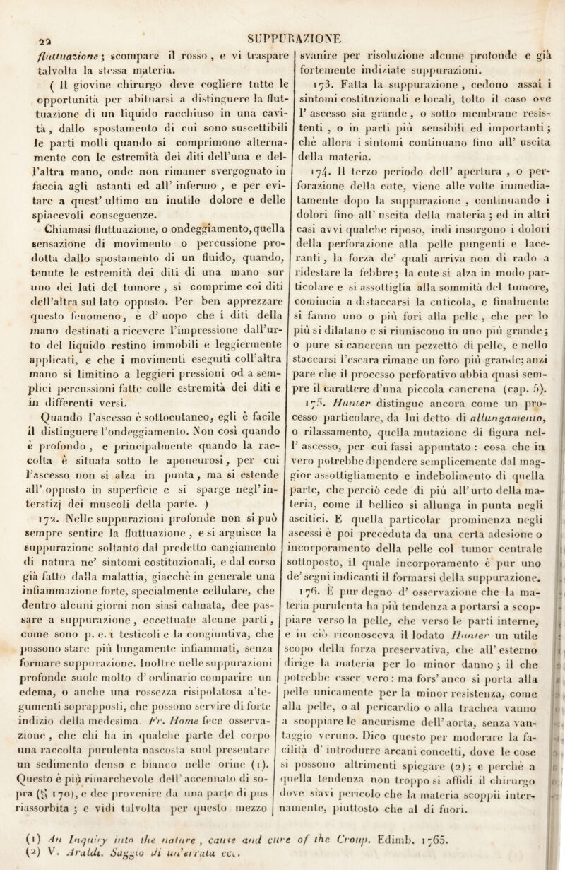 25 fluUiiazione ; Bconiparc il rosso talvolta la stessa rnuteria. ( Il giovine chirurgo deve cogliere tutte le opportunità per abituarsi a distinguere la flut- tua/àone di un liquido racchiuso in una cavi¬ tà , dallo spostamento di cui sono suscettibili le parti molli quando si comprimono alterna¬ mento con le estremità dei diti delTuna e del¬ l’altra mano, onde non rimaner svergognato in faccia agli astanti ed all’ infermo , e per evi¬ tare a quest’ ultimo un inutile dolore e delle spiacevoli conseguenze. Chiamasi fluttuazione, o ondeggiamento,quella sensazione di movimento o percussione pro¬ dotta dallo spostamento di un fluido, quando, tenute le estremità dei diti di una mano sur uno dei lati del tumore , si comprime coi diti dell’altra sul lato opposto. Per ben apprezzare questo fenomeno, è d’ uopo che i diti della mano destinati a ricevere l’impressione dall’ur¬ to d<fl liquido restino immobili e leggiermente ajiplieati, e che i movimenti eseguiti coll’altra mano si limitino a leggieri pressioni od a sem¬ plici percussioni fatte colle estremità dei diti e in differenti versi. Quando l’ascesso è sottocutaneo, egli è facile il distinguere l’ondeggiamento. Non cosi quando è profondo , e j^rincipalrnente quando la rac¬ colta è situata sotto le aponeurosi, per cui l’ascesso non si alza in punta , ma si estende all’opposto in superfìcie e si sparge negl’in¬ terstizi dei muscoli della parte. ) 172. Nelle suppurazioni profonde non si può sempre sentire la fluttuazione , e si arguisce la suppurazione soltanto dal predetto cangiamento di natura ne’ sintomi costituzionali, e dal corso già fatto dalla malattia, giacché in generale una infiammazione forte, specialmente cellulare, che dentro alcuni giorni non siasi calmata, dee pas¬ sare a suppurazione , eccettuate alcune parti, come sono p. e. i testicoli e la congiuntiva, che j)Ossono stare più lungamente infiammati, senza formare suppurazione. Inoltre nellesuppiu-azioni profonde suole molto d’ ordinario comjiarire un edema, o anche una rossezza risipolatosa a’te- gumenti sopra])posti, che possono servire di forte indizio della medesima Fr. Home fece osserva¬ zione , che chi ha in qualche parte del corpo una raccolta purulenta nascosta soni presentare un sedimento denso e bianco nelle orine (1). Questo è pi{i rimarchevole dell’ accennato di so¬ pra 170), e dee prov(>nire da una parte di pus riassorbita 3 e vidi talvolta jier <pieslo mezzo svanire per risoluzione alcune profonde e già fortemente indiziale suppurazioni. 173. Fatta la suppurazione, cedono assai i sintomi costituzionali e locali, tolto il caso ove 1’ ascesso sia grande , o sotto membrane resis¬ tenti , o in parti più sensibili ed importanti ; che allora i sintomi continuano fino all’ uscita della ateria, 174. Il terzo periodo dell’ apertura , o per¬ forazione della cute, viene alle volte immedia¬ tamente dopo la suppurazione , continuando i dolori fino all’uscita della materia ; ed in altri casi avvi qualcfie riposo, indi insorgono i dolori della perforazione alla pelle pungenti e lace¬ ranti , la forza de’ quali arriva non di rado a ridestare la febbre; la cute si alza in modo par¬ ticolare e si assottiglia alla sommità del tumore, comincia a distaccarsi la cuticola, e finalmente si fanno uno o più fori alla pelle , che per lo più si dilatano e si riuniscono in uno più grande ; o pure si cancrena un pezzetto di pelle, e nello staccarsi l’escara rimane un foro più grande; anzi pare che il processo perforativo abbia quasi sem¬ pre il carattere d’una piccola cancrena (cap. 5). 175. Hiiruer distingue ancora come un pro¬ cesso particolare, da lui detto di alLun^amento, o rilassamento, quella mutazione di figura nel- 1’ ascesso, per cui fassi appuntato : cosa che in vero potrebbe dipendere semplicemente dal mag¬ gior assottigliamento e indebolimento di cpiella parte, che perciò cede di più all’urto della ma¬ teria, come il bellico si allunga in punta negli ascitici. E quella particolar prominenza m'gli ascessi è poi preceduta da una certa adesione o incorporamento della pelle col tumor centrale sottoposto, il quale incorporamento è pur uno de’segni indicanti il formarsi della suppurazione. i 76. E pur degno d’ osservazione che la ma¬ teria purulenta ha più tendenza a portarsi a sco])- piare verso la pelle, che verso le parti interne, e in ciò riconosceva il lodato linnter un utile scoj)o della forza preservativa, che all’esterno dirige la materia per lo minor danno ; il che potrebbe ('sser vero: ma fors’anco si ])orta alla ])elle unicamente per la minor resistenza, come alla pelle, o al pericardio o alla trachea vanno a scojìpiare le aneurisme dell’aorta, senza van- taggio veruno. Dico questo per moderare la fa¬ cilita d introdurre arcani concetti, dove le cose si possono altrimenti spiegare (2) ; e perchè a fpiella tendenza non troj>po si affidi il chirurgo dove siavi pencolo che la materia scoppi! inter¬ namente, piuttosto che al di fuori. of ihc O oiip, Ediinl). i 765. (i) [nqtiiiy itilo thè nature , came ami ctl>'S V. Aruldi. Sap.'’Lo Ji uiLtmila t’c\. SUPPURAZIONE e vi traspare i i t « \ I, 9| -o. -i 1 » c D *■]