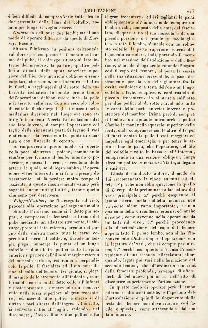 è ben difficile di compren(\erle tutte fra le due estremità della lama del coltello, co¬ munque lunga si voglia essere. Guthrie fa egli pure due lembi; ma il suo modo di operare differisce da quello di Lar- rey. Eccolo : Situato 1’ infermo in positura orizzontale sul dorso 5 e compressa la femorale sul ra¬ mo del pube, il chirurgo, situato al lato in¬ terno del membro , fa partire , quattro pol¬ lici al di sotto della spina anteriore supe¬ riore dell’ilio, due incisioni obblique e semi- circolari, che vanno, una indentro e l’altra in fuori, a raggiungersi al di sotto della tu¬ berosità ischiatica. In questo primo tempo dell’operazione debbon essere incisi la pelle e il tessuto cellulare. Con un secondo colpo di coltello il chirurgo taglia i muscoli nella medesima direzione nel luogo ove sono sa¬ liti gl’integumenti. Aperta l’articolazione dal suo lato interno, si compie l’operazione col taglio delle rimanenti parti. Si legano i vasi e si riunisce la ferita con tre punti di cuci¬ tura e con listerelle di cerotto. Si rimprovera a questo modo di opera¬ re la poca sicurezza, poiché, cominciando Guthrie per formare il lembo interno o po¬ steriore, e poscia l’esterno, si recidono delle arterie le quali, se si legan subito, l’opera¬ zione viene interrotta e si fa a riprese ; di¬ versamente, si fa perdere molto tempo al paziente. A questo inconveniente vanno però soggetti anche tutti gli altri, tranne quello che sono per descrivere. Filippo Walther^ che l’ha eseguita sul vivo, procede alla operazione nel seguente modo: Situato l’infermo come si è detto più so¬ pra , e compressa la femorale sul ramo del pube mediante un adattato strumento, il chi¬ rurgo, posto al lato esterno, prende nel pu¬ gno della sinistra mano tutte le carni co¬ prenti all’esterno il cotile, e, tiratele in am¬ pia piega , immerge la punta di un lungo coltello a due fili tre pollici sotto la spina anterior superiore dell’ilio, al margine esterno del muscolo sartorio, traforando a perpendì¬ colo la pelle, il fascialata ed il suo muscolo sino al collo del femore. Ivi giunto, si piega il manico dello stromento all’ indentro, con¬ tornando con la punta detto collo all’ infuori e posteriormente , descrivendo un semicer¬ chio nella fossa superiore al gran trocante¬ re , ed uscendo due pollici e mezzo al di dietro a pari altezza dall’ ingresso. Ciò fatto, si converte il filo all’ ingiù , radendo , nel discendere, l’osso, fino a due pollici sotto il gran trocantere , ed ivi tagliansi le parti obbliquamente all’ infuori onde compire un lembo ovale, composto della cute, del fascia¬ lata, di quasi tutto il suo muscolo e di una piccola porzione del grande e medio glu¬ teo. Alzato il lembo, s’ incide con un robu¬ sto coltello la parte superiore esterna del ligamento capsulare, indi, portando il mem¬ bro nel massimo dell’adduzione e della fles¬ sione, s’incide il ligamento rotondo. Slogato cosi il capo del femore, si porta la coscia nella sua situazione orizzontale, si passa de¬ stramente per la via della giuntura fra la cavità cotiloidea e la testa dell’osso un lungo coltello a taglio semplice, e, contornando il piccolo trocantere , lo si striscia sull’ osso per due pollici al di sotto , dividendo tutte le carni della parte anterior interna e po¬ steriore del membro. Prima però di compire il lembo , un ajutante introdurrà i pollici d’arabo le mani nello squarcio superior della ferita, onde comprimere con le altre dita per di fuori contro la pelle i vasi maggiori ed impedire ogni emorragia, e per tener in se¬ sto e tese le parti, che l’operatore, col filo del coltello rivolto in basso e all’ interno , comprende in una sezione obliqua , lunga circa un pollice e mezzo. Ciò fatto, si legano i vasi ecc. Giusta il suindicato autore, il modo da lui raccomandato la vince su tutti gli al¬ tri, I.® perchè non abbisogna,come in quello di Larrey, della preliminare allacciatura del vaso principale ; 2.° perchè eseguendo il lembo esterno nella suddetta maniera non va reciso alcun ramo importante, se non qualcuno della circonflessa esterna, ed anche nessuno , come avvenne nella operazione da lui fatta sul vivo ; 3.^ perchè procedendo alla disarticolazione del capo del femore appena fatto il primo lembo, non si ha l’in¬ conveniente d’interrompere l’operazione con la legatura de’ vasi, che si compie per ulti¬ mo; 4.® perchè con questo si scansa l’incon¬ veniente di una seconda allacciatu'’a, allor¬ quando, legati più vasi nella formazione del secondo lembo , che d’ ordinario son rami della femorale profonda , avvenga di offen¬ derli di bel nuovo più in su nell’ atto di discoprire superiormente l’articolazione. In questo modo di operare però il lembo esterno risulta assai sottile, e l’apertura del¬ l’articolazione e quindi lo slogamento della testa del femore non deve riuscire cosi fa¬ cile e spiccia , come attaccandola dal suo lato interno.