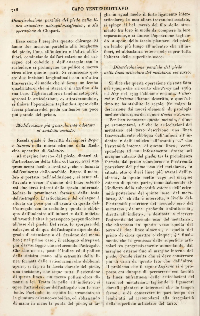 Disarticolazione parziale del piede nella li¬ nea articolare astragalo-scafoidea, o sia operazione di Chopart, Ecco come P eseguiva questo chirurgo. Si fanno due incisioni paralelle alla lungheiia del piede, l’ima all’indentro e l’altra all’in- fuori, cominciando dall’articolazione del cal¬ cagno col cuboidc e dell’ astragalo con lo scafoide, e si prolungano un pollice e mezzo circa oltre queste parti. Si riuniscono que¬ ste due incisioni longitudinali con un’ altra trasversale, di modo che si forma un lembo quadrilatero, che si stacca e si alza fino alla sua base. Tagliansi allora i tendini sottoposti, apronsi le articolazioni, e, attraversandole, si finisce ^operazione tagliando a spese della faccia plantare del piede un lembo un poco più grande del primo. Modificazione più generalmente adottata al suddetto metodo. Eccola quale è descritta dai signori heg'm e Sanson nella nuova edizione della Medi¬ cina operativa di Sabatìer. Al margine interno del piede, dinanzi al¬ l’articolazione della tibia col tarso, avvi una prominenza facile a sentirsi , che è formata dall’eminenza dello scafoide. Esteso il mem¬ bro e portato nell’ adduzione , si sente al- l’avanti e verso 1’ unione del terzo esterno coi due terzi interni dello spazio intermal- leolare la prominenza formata dalla testa dell’astragalo. L’articolazione del calcagno è situata un poco più all’avanti di quella del¬ l’astragalo con lo scafoide ; questa è obbli- qua dall’indentro all’ infuori e dall’ indietro all’avanti; l’altra è pressapoco perpendicolare all’asse del piede. Del resto, lo sporgere del calcagno al di qua dell’astragalo dipende dal grado d’ estensione o di flessione del mem¬ bro ; nel primo caso , il calcagno oltrepassa più davvantaggio che nel secondo l’astragalo. Che che ne sia, posti l’indice ed il pollice della sinistra mano alle estremità della li¬ nea formata dalle articolazioni che debbonsi aprire, si fa, su la faccia dorsale del piede, una incisione, che segue tutia l’estensione di questa linea , un mezzo pollice circa di¬ nanzi a lei. Tratta la pelle all’indietro , si •apre l’articolazione dell’astragalo con lo sca¬ foide. Portando in seguito lo stromento su la giuntura calcaneo-cuboidea, ed abbassando di mano in mano la punta del piede, si ta¬ glia in egual modo il forte Hgamento inler- articolare; le ossa allora trovandosi scostate, si spinge il bel mezzo del filo dello stru¬ mento fra loro in modo da compiere la loro separazione, e si finisce l’operazione taglian¬ do a spese della faccia plantare del piede un lembo più lungo all’indentro che all’in- fuori, ed abbastanza esteso onde coprir tutta l’altezza delle superficie ossee. Disarticolazione parziale del piede nella linea articolare del metatarso col tarso. Si dice che questa operazione sia stata fatta nel 1720, e che sia certo che Percy nel 1789 ed Hey nel 1799 l’abbiano eseguita. ì^iUer- mè e Lisfranc l’hanno descritta, e quest’ul¬ timo ne ha stabilite le regole. Ne tolgo la descrizione dai nuovi elementi di patologia medico-chirurgica dei signori Roche e Sanson. Per ben conoscere questo metodo, è d’uo¬ po rammentarsi., che le articolazioni del metatarso col tarso descrivono una linea trasversalmente obbliqua dall’infuori all’ in¬ dentro e dall’ indietro all’ avanti ; 2.° che l’estremità interna di questa linea, corri¬ spondente ad un infossamento situato sul margine interno del piede, tra la prominenza formata dal primo cuneiforme e l’ estremità posteriore del primo osso del metatarso , è situata otto o dieci linee più avanti dell’ e- sterna , la quale mette capo sul margine esterno di questa parte, immediatamente al- l’indietro della tuberosità esterna dell’ e.stre- mità posteriore del quinto osso del meta¬ tarso; 3.° ch’ella è interrotta, a livello del- 1’ estremità posteriore del secondo osso del metatarso , da una profonda anfrattuosità, diretta all’ indietro , e destinata a ricevere l’estremità del secondo osso del metatarso , che oltrepassa in questo verso quella del terzo di due linee almeno , e c|uella del primo di circa quattro o cinque; 4'*^ final¬ mente, che la grossezza delle superficie arti¬ colari va progressivamente aumentando, dal margine esterno fino al margine interno del piede, d’onde risulta che si deve conservare più di carni da questo lato che dall’ altro. 11 problema che il signor Lisfranc si è pro¬ posto era dunque di percorrere con facilità la linea anfrattuosa delle articolazioni del tarso col metatarso , tagliando i ligamenti dorsali , plantari e Interossei che le tcngon ferme , e di conservare in pari tempo dei lembi atti ad accomodarsi alla irregolarità della superficie articolare del tarso.