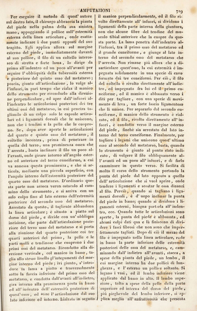 Per eseguire il metodo di quest’ autore sul destro lato, il chirurgo abbraccia la pianta del piede nella palma della sua sinistra mano , appoggiando il pollice sull’ estremità esterna della linea articolare , onde esatta¬ mente indicare i due punti opposti del suo tragitto. Egli applica allora sul margine esterno del piede , immediatamente davanti al suo pollice, il filo di un coltello interos- seo di stretta e forte lama , lo dirige da prima aU'indentro ed un poco all’avanti per seguire 1’ obbliquità della tuberosità esterna e posteriore del quinto osso del metatarso ; poscia, giunto all’articolazione , lo volge al- Pinfuori, in pari tempo che rialza il manico dello strumento per ricondurlo alla direzio¬ ne perpendicolare , ed apre dall’ infuori al- l’indentro le articolazioni posteriori dei tre ultimi ossi del metatarso^ in cui penetra ta¬ gliando di un colpo solo le capsule artico¬ lari ed i ligamenti dorsali che le uniscono, non che i tendini e la pelle che le cuopro- no. Se , dopo aver aperte le articolazioni del quarto e quinto osso del metatarso , il coltello incontra , prima di penetrare in quella del terzo, una prominenza ossea che E arresta , basta inclinare il filo un poco al- Eavanti, onde girare intorno all’angolo ester¬ no ed anteriore del terzo cuneiforme, a cui va annessa questa prominenza , e che si ar¬ ticola, mediante una piccola superficie, con l’angolo interno dell’estremità posteriore del quarto osso del metatarso. D’ordinario que¬ sta parte non arreca verun ostacolo al cam¬ mino dello strumento , e si arriva con un solo colpo fino al lato esterno dell’estremità posteriore del secondo osso del metatarso. Arrestato da questo, il tagliente abbandona la linea articolare j è situato a piatto sul dorso del piede, e divide con un’ obbliqua incisione, che parte dall’articolazione poste¬ riore del terzo osso del metatarso e si porta alla riunione del quarto posteriore coi tre quarti anteriori del primo, la pelle e le parti molli e tendinose che cuoprono i due primi ossi del metatarso. Kicondotto alla di¬ rezione verticale , col manico in basso , ta¬ glia allo stesso livello gPintegumenti del mar¬ gine interno del piede ^ ivi giunto, s’intro¬ duce la lama a piatto e trasversalmente sotto la faccia inferiore del primo osso del metatarso, e condotta dall’avanti all indietro, gira intorno alla prominenza posta in basso ed all’ indentro dell’ estremità posteriore di quest’osso, ed ^Pre l’articolazione dal suo iato inferiore ed interno. làalzato in seguito il manico perpendicolarmente, ed il filo ri¬ volto direttamente all’ infuori, si dividono i ligamenti della parte interna della giuntura, non che alcune fibre del tendine del mu¬ scolo tibial anteriore che la cuopre da que¬ sta parte. La lama penetra dall’indentro al- l’infuori, tra il primo osso del metatarso ed il grande cuneiforme , e giunge al lato in¬ terno del secondo osso del metatarso che 1’ arresta. Non rimane più allora che a di¬ sarticolare quest’osso, la cui estremità é im¬ pegnata solidamente in una specie di cavo formato dai tre cuneiformi. Per ciò , il filo del coltello è rivolto direttamente all’indie¬ tro, ed impegnato fra lui ed il primo cu¬ neiforme , ed il manico è abbassato verso i diti per tagliare , con una specie di movi¬ mento di leva , un forte fascio ligamentoso che li unisce. Per separarlo dal secondo cu¬ neiforme, il manico dello strumento è rial¬ zato, ed il filo, rivolto direttamente all’in¬ fuori , è condotto verso il margine esterno del piede , finché sia arrestato dal lato in¬ terno del terzo cuneiforme. Finalmente, per togliere i legami che uniscono quest’ ultimo osso al secondo del metatarso, basta, quando lo strumento è giunto al punto stato indi¬ cato , di volgere il filo obbliquamente al- 1’ avanti ed un poco all’ infuori, e di farlo camminare in questo verso. Si facilita di molto il corso dello stromento portando la punta del piede dal lato opposto a quello dell’ articolazione che si vuol aprire, onde tendere i ligamenti e scostar le ossa dinanzi al filo. Perciò, quando si tagliano i liga¬ menti dorsali , è d’ uopo inclinar la punta del piede in basso; quando si dividono i li¬ gamenti esterni, bisogna port^jrla all’inden¬ tro, eco. Quando tutte le articolazioni sono aperte , la punta del piede è abbassata, ed alcuni colpi dati qua e là finiscono di divi¬ dere i fasci fibrosi ohe non sono che imper¬ fettamente tagliati. Dopo di ciò il mezzo del filo è impegnato nella linea articolare, rade in basso la parte inferiore delle estremità posteriori delle ossa del metatarso, e, cam¬ minando dall’indietro all’avanti, stacca, a spese della pianta del piede, un lembo , il cui margine interno ha due pollici di lun¬ ghezza , e 1’ esterno un pol!i( e soltanto. Si legano i vasi , ed il lembo inferiore viene applicato dal basso in alto, il lembo supe¬ riore , tolto a spese della pelle della parte superiore ed interna del dorso del piede , più pieghevole del lembo inferiore , si ap¬ plica meglio all’ anfralUiOsità che presenta