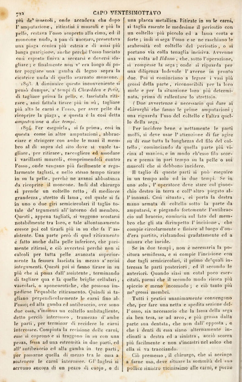 / più de’ maficoM , onde accadeva che dopo P amjuifazione , ritiratisi i muscoli e più la pelle, restava l’osso scoperto alla cima, ed il moncijne nudo, a pan di zuccaro, presentava tuia piaga conica più estesa e di assai più lunga guarigione, aiK'he perchè l’osso lasciato così esposto finiva a seccarsi e doversi sfo¬ gliare ; e finalmente non v’ era luogo di po¬ ter poggiare una gamba di legno sopra la cicatrice nuda di quello scarnato moncone. iBq’ì. A diminuire questo inconveniente si pensò dunque, a’ tempi di Chesulden e Pttit, di tagliare prima la pelle, e. lasciatala riti¬ rare , anzi fattala tirare più in sù , tagliare più alto le carni e l’osso, per aver pelle da ricoprire la piaga , e questa è la cosi detta ampiilnz'one a dun ternpi. 1894.. ber eseguirla, si fa prima, così in questa come in altre amputazioni , abbrac¬ ciare e stringere con ambe le mani il mem¬ bro al di sopra del sito dove si vuole ta¬ gliare, per ritirare, raccogliere ed assodare i vacillanti muscoli , comprimendoli contro l’osso, onde vengano più facilmente e rego¬ larmente tagliati, e nello stesso tempo tirare in su la pelle, perchè ne avanzi abbastanza da ricoprire il moncone. Indi dal chirurgo si prende un coltello retto , di mediocre grandezza , stretto di lama , col quale si fa in uno o due giri semicircolari il taglio to¬ tale de’ tegumenti all’ intorno del membro. Questi , appena tagliati, si veggono scostarsi notabilmente tra loro, e tale allontanamento cresce poi col tirarli più in su che fa 1’ as¬ sistente. Una parte peiò di quel ritiramento è fatto anche dalla pelle inferiore, che pari¬ mente ritirasi, e ciò avvertesi perchè non si calcoli per tutta pelle avanzata superior¬ mente la fessura lasciala in mezzo a’ recisi integumenti. Questi poi si fanno tirare in su più che si possa dall’ assistente , terminando di tagliare qua e là quelle briglie cellulari, vascolari, o aponeurotiche, che possono im¬ pedirne l’equabile ritirarnento. Quindi si ta¬ gliano perpendicolarmente le carni fino al¬ l’osso; ed alla gamba ed antibraccio, ove sono due ossa, s’insinua un coltello ambitagliente, detto jjerciò internsseo , tramezzo d’ ambe le parti , per terminar di recidere le carni jnterossee. Compiuta la recisione delle carni, esse si coprono e si traggono in su con una pezza, fessa ad una estrendlà in due parli, ed all’antibraccio ed alla gamba in tre parti, per passarne quella di mezzo tra le ossa a iotleuere le carni interossee. Gl’ inglesi si /servono ancora di un peizo Jj cuojo, o di una placca metallica. Fitirate in su I« carni, si taglia rasente le medesime il periostio con un coltello più piccolo ed a lama corta e forte ; indi si sega l’osso e se ne raschiano le scabrosità col coltello del periostio , o si portano via colla tenaglia incisiva. Avvenne una volta ad Ildano , che. sotto l’operazione, si rompesse la sega ; onde si riguarda per una diligenza lodevole 1’ averne in pronto due. Poi si cominciano a legare i vasi più grossi della parte , riconoscibili per la loro mole e per la situazione loro più determi¬ nata, prima di rallentare lo strettoio. ( Due avvertenze è necessario qui dare ai chirurghi che fanno le prime amputazioni ; una riguarda l’uso del coltello e l’altra quel¬ lo della sega. Per incidere bene e nettamente le parti molli, si deve usar 1’ attenzione di far agire su di esse tutta la lunghezza del filo del col¬ tello , cominciando da quella parte più vi¬ cina al manico, e in modo eb’esso filo scor¬ ra e prema in pari tempo su la pelle o sui muscoli che si debbono incidere. 11 taglio di c[uesle parti si può eseguire in un tempo solo od in due tempi. Se in uno solo , 1’ operatore deve stare col ginoc¬ chio destro in terra e coll’ altro piegato al- 1’ innanzi. Così situato , ei porta la destra mano armata di coltello sotto la parte da amputarsi, e piegando fortemente l’antibrac¬ cio sul braccio, comincia sul lato del mem¬ bro che gli sta dirimpetto 1’ incisione , che compie circolarmente e finisce al luogo d’on- d’era partito, rialzandosi gradatamente ed a misura che incide. Se in due tempi, non è necessaria la po¬ situra seraiflessa, e si compie l'incisione con due tagli semicircolari, il primo de’quali in¬ teressa le parti posteriori , ed il secondo le anteriori. Quando siasi un colai poco eser¬ citati, parmi che il secondo modo riesca più spiccio e meno incomodo ; e ciò tanto più ne’ grossi membri. Tutti i pratici unanimamente convengono che, per fare una netta e spedita sezione del- 1’ osso, sia necessario che la lama della sega sia ben tesa, se ad arco, e più grossa dalla parte sua dentata, che non dall’opposta , e che i denti di essa siano alternamente in¬ clinati a destra ed a sinistra , acciò scorra più facilmente e non s’incastri nel solco che ella si va tracciando. Ciò premesso , il chirurgo, che si accingo a farne uso. deve situare la sommità del suo pollice sinistro viciiiisbimo alle cai ni, e porne