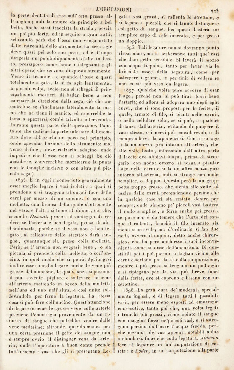 la parte dentata di èssa suìPosso presso al- 1’ unghia ; indi la muove da principio a bel Indio, finché siasi tracciata la strada ; poscia un po’ più forte, ed in seguito a gran tratti, schivando però che l’osso non venga urtato dalle estremità dello stromento. La sega agir deve quasi pel solo suo peso , ed è d’ uopo dirigerla un po’obbliquamente d'alto in bas¬ so, pressapoco come fanno i falegnami e gli altri opera] che servonsi di questo strumento. \ erso il termine , e quando l’osso è cpiasi totalmente segato, la si fa agir lentamente, a piccoli colpi, acciò non si scheggi. È prin¬ cipalmente mestieri di badar bene a non cangiare la d irezione della sega, ciò che ac¬ cadrebbe se s’inclinasse lateralmente la ma¬ no die ne tiene il manico, ed esporrebbe la lama a spezzarsi, com’è talvolta intervenuto. Durante questa parte dell’ operazione, l’aju- tante che sostiene la parte inferiore del mem¬ bro deve abbassarlo un poco nel principio, onde agevolar Lazione dello strumento; ma, verso il fine, deve rialzarlo adagino onde impedire die 1’ osso non si scheggi. Se ciò accadesse, converrebbe mozzicarne la punta con le tanaglie incisive o con altra più pic¬ cola sega.) 1895. E in oggi riconosciuto generalmente esser meglio legare i vasi isolati , i quali si prendono e si traggono allungali fuor delle carni per mezzo di un uncino, o con una molletta, una branca della quale s’intromette nel vaso, e l’altra si tiene al difuori, ciò che, secondo Desault^ procura il vantaggio di ve¬ dere se l’arteria è ben legata, prima di ab¬ bandonarla, poiché se il vaso non è ben le¬ gato , al rallentare delio strettojo darà san¬ gue , quantunque sia preso colla molletta. Però, se l’ arteria non veggasi bene , o sia piccola, si prenderà colia molletta, o coll’un¬ cino, in quel modo che si potrà. Aggiungasi inoltre esser meglio legare anche le vene più grosse del moncone, le quali, anzi, si possono il più sovente pigliare e sollevare insieme all’arteria, mettendo un becco della molletta nell’ima ed uno nell’altra, e così unite sol¬ levandole per farne la legatura. La stessa cosa si può fare coll’uncino. Quest’attenzione di legare insieme le grosse vene colle arterie previene l’emorragia proveniente da un ri¬ flusso di sangue che potrebbe venire dalle vene medesime; altronde, quando manca per una certa pressione il getto del sangue, non è sempre ovvio il distinguer vena da arte¬ ria, onde 1’ operatore a buon conto prende tutt’insieme i vasi che gli si presentano. Le¬ gali i vasi grossi , si rallenta lo strettojo, e si legano i piccoli, che si fanno distinguere col getto di sangue. Per questi basterà un semplice capo di refe inceralo, e pei grossi un doppio. 1896. Tali legature non si dovranno punto risparmiare, ma si legheranno tutti que’ vasi che dian getto sensibile. Si laverà il mozzo con acqua tiepida , tanto per levar via le briceiole ossee della segatura , come per astergere i grumi , e per finir di vedere se non ci sia più vaso da legare. '897. Qualche volta pure occorre di usar 1’ ago , perchè non si può tirar fuori bene l’arteria; ed allora si adopera uno degli aghi curvi, che si sono proposti per le ferite , il quale, armato di filo, si pianta nelle carni , o nella cellulare sola, se si può, a qualche distanza daU'arteria , evitando di pungere il vaso stesso, o i nervi più considerevoli, o di comprendervi la aponeurosi. Con e.sso ago si fa un mezzo giro Intorno all’arteria, che alle volte basta , infossando dall’ altra parte il laccio ove abbiavi luogo , prima di strin¬ gerlo con nodo: ovvero si torna a piantar Lago nelle carni e si fa un altro mezzo giro nodo intorno all arteria, indi si stringe con semplice, o doppio. Questo però fa un grup¬ petto troppo grosso, che stenla alle volte ad uscire dalie carni, pretendendosi persino che in qualche caso vi sia restato dentro per sempre; onde almeno pe’ piccoli vasi basterà i! nodo semplice , e forse anche pei grossi , se pure non è da temere che l’urto del san¬ gue il rallenti, benché il filo incerato sia meno scorrevole; ma d’ordinario si fan due nodi, ovvero il doppio, detto anche chirur¬ gico, che ha però anch’esso i suoi inconv^e- nienti, come si disse deU’aneurisma. Di que¬ sti fili poi i più piccoli si tagliali vicino alle carni e sortono poi da sé colla suppurazione, mentre i più grossi si tengono un poTunghi e si ripiegano per la via più breve fuori della ferita, ove si coprono e fissano con un cerottino. 1898 La gran cura de’moderni, special- mente inglesi , è di legare tutti i possibili vasi , per essere meno esposti ad emorragie consecutive, tanto più che, una volta legati i tronchi più grossi , viene spinto il sangue con maggior forza ne’piccoli vasi; e si asten¬ gono persino dall’usar l’acqua fredda, per¬ chè nessuno de’ vasi appena notabili abbia a chiudersi, fuori che colla legatura. Alanson fece i4 legature in un’ amputazione di co¬ scia : t Lodtr^ in un'amputazione alla parte