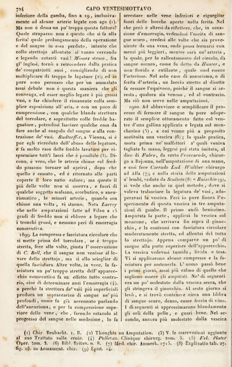 inferiore della gamba, fino a 19, inclusiva- mente ad alcune arterie legate con ago (1). Ma non è dessa un po’ troppa questa fattura? Quale strapazzo non è questo che si fa alla ferita! quale prolungamento della operazione e del sangue in essa perduto, intanto che collo strettoio allentato si vanno cercando e legando cotanti vasi ! Minors stesso , fra gl’ Inglesi, tornò a retrocedere dalla pratica de’ c.ompatriotti suoi , consigliando di non moltiplicare di troppo le legature (3); ed io pure sono persuaso che per un ammalato assai debole non è questa maniera che gli convenga, ed esser meglio legare i più grossi vasi, e far chiudere il rimanente colla sem¬ plice esposizione all’ aria, e con un poco di compressione , con qualche blanda strettura del torcolare, e soprattutto colle fredde ba¬ gnature , potendosi lasciare cpjalche cosa da fare anche al coagulo del sangue e alla con¬ trazione de’ vasi. Kudtorfftì^ a Vienna, si è pur egli ricreduto dell’abuso delle legature, e fa molto caso delle fredde lavature per ri¬ sparmiare tutt’i lacci che è possibile (3). Di¬ cono, è vero, che le arterie chiuse col fred¬ do possono tornare ad aprirsi , dopo che quello è cessato , ed è ritornato alle parti coperte il loro natio calore; ma questo il più delle volte non si osserva , e fuori di qualche soggetto malsano, scorbutico, o aneu' rismatico , le minori arterie, quando son chiuse una volta , vi stanno. Nota Larrey che nelle ampulazioni fatte ad Filau a i5 gradi di freddo non si ebbero a legare che i tronchi grossi, e nessuno perì di emorragia consecutiva. 1899. La compressa e fasciatura circolare che si mette prima del torcolare , se è troppo stretta, fece alle volte, giusta 1’ osservazione di (7. Bell^ che il sangue non venisse al le¬ vare dello strettojo , ma sì allo scioglier di quella fasciatura. Altre volte, in vece, la fa¬ sciatura un po’ troppo stretta dell’ apparec¬ chio consecutivo fa un effetto tutto contra¬ rio, cioè di determinare anzi l’emorragia (^), o perchè la strettura de’ vasi più superhciali produca un sopraccarico di sangue ne’ più profondi , come fu già accennato parlando dell’aneurisma, o per la compressione supe¬ riore delle vene , che , facendo ostacolo al progresso del sangue nelle medesime , lo fa arrestare nelle vene inferiori e rigurgit-ar fuori delle bocche aperte nella ferita. Nel che però è altresì da riflettere, che, in occa¬ sione d’emorragia, vedendosi l’uscita di san¬ gue scuro , credesi alle volte che sia prove¬ niente da una vena, onde possa fermarsi con mezzi più leggieri. mentre sarà un’ arteria , la quale, per lo rallentamento del circolo, dà sangue oscuro, come fu detto da Iluntery e non florido e rutilante , quale suol essere l’arterioso. Nel solo caso di aneurisma, o di ferita d’arteria , un laccio stretto al disotto fa cessare l’equivoco, poiché il sangue si ar¬ resta , qualora sia venoso , ed al contrario. Ma ciò non serve nelle amputazioni, 1900. Ad abbreviare e semplificare il pro¬ cesso di fermare il sangue lu pure adope¬ rato il semplice otturamento fatto col ven¬ tre d’una gallina applicata e legata sul mon¬ cherino (ò) , a cui venne più a proposito sostituita una vescica (6) ; la quale pratica, usata prima ne’ malfattori a’ quali veniva tagliata la mano, leggesi poi stata imitata, al dire di Fabre ^ da certo P'rascarodef chirur¬ go a Bajonna, nell’amputazione di una mano, e cosi fece Corrado Lud. IValther chirurgo ad Alla (yj; e nella storia delle amputazioni a’ lembi, vedute da Sculteto {^) e Buncino (9), si vede che anche in quel metodo , dove si voleva tralasciare la legatura de’ vasi , ado- peravasi la vescica. Feci io pure finora l’e¬ sperimento di questa vescica in tre amputa¬ zioni di gambe. Il primo andò benissimo. Amputata la parte, applicai la vescica sul moncone, che arrivava fin sopra il ginoc¬ chio, e la contenni con fasciatura circolare moderatamente stretta, ed allentai del tutto lo strettojo. Appena comparve un po’ di sangue alla parte superiore dell’apparecchio. La vescica vedevasi tumida , livida e tesa. Vi si applicarono alcune compresse e la fa¬ sciatura per sostenerla. L’ uomo passò bene i primi giorni, assai più calmo di quello che sogliono essere gli amputati. Ne’ dì seguenti era un po’ molestato dalla vescica secca, che gli stringeva il ginocchio. Al sesto giorno si levò, e si trovò contende circa una libbra di sangue scuro, denso, come feccia di vino, l dì seguenti si approssimarono blandamente gli orli della pelle, e guari bene. Nel se¬ condo, ancora più molestato dalla vescica (i) Chir. Beobacht. i. B. (2) Thoughts on Amputation. (3) V le osservazioni aggiunte al suo Trattato sulle ernie. (4) Pelletan. Clinique chirurg. toni. 3. t-ò) Fel. Piatti' Oper. tom. 3. (6) Bibl. Britan. n. 8. (7) Med. chir. Anmerk. 1715. (8) E:iplicatio tab. 27. fig. i3. in Armameut. chir. (9) Epist. i4*