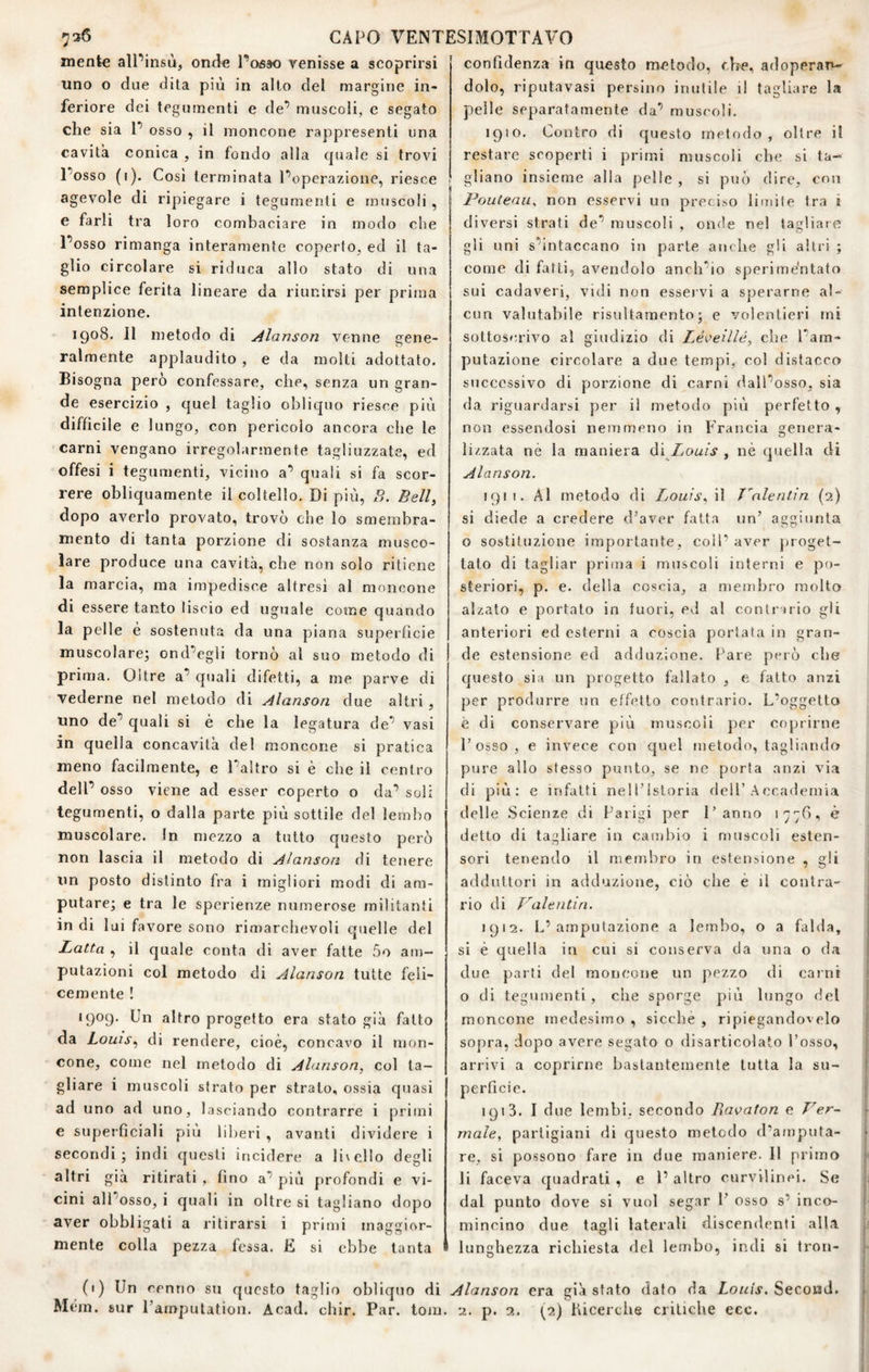 mente alPinsù, onde Pctóso venisse a scoprirsi uno o due dita più in alto del margine in¬ feriore dei tegumenti e de’ muscoli, e segato che sia P osso , il moncone rappresenti una cavità conica , in fondo alla quale si trovi Posso (i). Così terminata l’operazione, riesce agevole di ripiegare i tegumenti e muscoli, e farli tra loro combaciare in modo che Posso rimanga interamente coperto, ed il ta¬ glio circolare si riduca allo stato di una semplice ferita lineare da riunirsi per prima intenzione. 1908. Il metodo di Alanson venne gene¬ ralmente applaudito , e da molti adottato. Bisogna però confessare, che, senza un gran¬ de esercizio , quel taglio obliquo riesce più difficile e lungo, con pericolo ancora che le carni vengano irregolarmente tagliuzzate, ed offesi i teg umenti, vicino a’ quali si fa scor¬ rere obliquamente il coltello. Di più, B. Bell, dopo averlo provato, trovò che lo smembra¬ mento di tanta porzione di sostanza musco¬ lare produce una cavità, che non solo ritiene la marcia, ma impedisce altresì al moncone di essere tanto liscio ed uguale come quando la pelle é sostenuta da una piana superficie muscolare^ ond’egli tornò al suo metodo di prima. Oltre a’ quali difetti, a me parve di vederne nel metodo di Alanson due altri, uno de’ quali si è che la legatura de’ vasi in quella concavità del moncone si pratica meno facilmente, e l’altro si è che il centro dell’ osso viene ad esser coperto o da’ soli tegumenti, o dalla parte più sottile del lembo muscolare. In mezzo a tutto questo però non lascia il metodo di Alanson di tenere un posto distinto fra i migliori modi di am¬ putare; e tra le sperienze numerose militanti in di lui favore sono rimarchevoli quelle del Latta , il quale conta di aver fatte 5o am¬ putazioni col metodo di Alanson tutte feli¬ cemente ! 1909, Un altro progetto era stato già fatto da Louis, di rendere, cioè, concavo il mon¬ cone, come nel metodo di Alanson, col ta¬ gliare i muscoli sfrato per strato, ossia qtiasi ad uno ad uno, lasciando contrarre i primi e superficiali più lilmri , avanti dividere i secondi; indi questi incidere a li\elIo degli altri già ritirati , fino a’ più profondi e vi¬ cini all’osso, i quali in oltre si tagliano dopo aver obbligati a ritirarsi i primi maggior¬ mente colla pezza fessa. E si ebbe tanta (') Un cenno su questo taglio obliquo di Mcm. sur l’amputation. Acad. chir. Par. toni confidenza in questo metodo, che, a<loperan- dolo, riputavasi persino inutile il tagliare la pelle separatamente da’ muscoli, 1910. Contro di questo metodo, oltre il restare scoperti i primi muscoli ebe si ta¬ gliano insieme alla pelle , si può dire, con Pouteaii^ non esservi un preciso limile tra i diversi strati de’ muscoli , onde nel tagliare gli uni s’intaccano in parte anche gli altri ; come di fatti, avendolo anch’io sperime'ntato sui cadaveri, vidi non essei vi a sperarne al¬ cun valutabile risultamento; e volentieri mi sottosru’ivo al giudizio di ZeVeiV/è, che l’am¬ putazione circolare a due tempi, col distacco successivo di porzione di carni dall’osso, sia da riguardarsi per il metodo più perfetto , non essendosi nemmeno in Francia genera¬ lizzata ne la maniera Ò.Ì Louis , nè quella di Alanson. 1911. Ai metodo di Louis, \\ J'nlentin (2) si diede a credere d’aver fatta un’ aggiunta o sostituzione importante, coll- aver proget¬ tato di tagliar prima i muscoli interni e po¬ steriori, p. e. della coscia, a membro molto alzato e portato in fuori, ed al contriiio gli anteriori ed esterni a coscia portata in gran¬ de estensione ed adduzione. Pare però che questo sia un progetto fallato , e fatto anzi per produrre un effetto contrario. L’oggetto è di conservare più muscoìi per coprirne l’osso, e invece con quel metodo, tagliando pure allo stesso punto, se ne porta anzi vi.a di più: e infatti nell’Istoria dell’Accademia delle .Scienze di Parigi per l’anno 177^, è detto di tagliare in cambio i muscoli esten¬ sori tenendo il membro in estensione , gli adduttori in adduzione, ciò che è il contra¬ rio di Valentin. 1912. L’amputazione a lembo, o a falda, j si è quella in cui si conserva da una o da due parti del moncone un pezzo di carni o di tegumenti , che sporge più lungo del moncone medesimo , sicché , ripiegandovelo sopra, dopo avere segato o disarticolato l’osso, arrivi a coprirne bastantemente tutta la su- ’ perficie. 1913. I due lembi, secondo Ravaton e Ver~ male, partigiani di questo metodo d’amputa- f re, si possono fare in due maniere. Il primo li faceva quadrati , e 1’ altro curvilinei. Se dal punto dove si vuol segar 1’ osso s’ inco- ' mincino due tagli laterali discendenti albi lunghezza richiesta del lembo, indi si tron- I Alanson era già sfato dato da Louis. SeconJ. r 2. p. 2. (2) lucerche critiche ecc. ' I