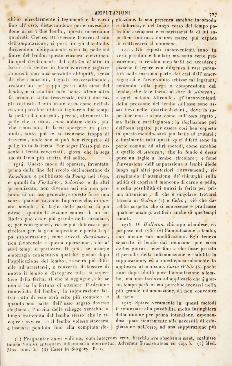 cfiino circolarmente i tegumenti e le carni fino all’ osso, distaccandone poi e rovescian¬ done in su i due lembi , questi riusciranno quailrati. Che se, attraversate le carni al sito deiPamputazione , si porti in giù il coltello, dirigendolo obliquamente verso la pelle sul finire del lembo, questo riuscirà curvilineo. In quel rivolgimento del coltello d’ alto in basso e di rientro in fuori conviene tagliare i muscoli con una sensibile obliquità, senza di che i muscoli, tagliati trasversalmente, restano un po’ troppo grossi alla cima del lembo, e si adaftan men bene. Alcun altro fa prima il taglio trasversale, indi i due ta¬ gli verticali. '! auto in un caso, come nell’al- fro, mi parrebbe utile di tagliare a due tempi la pelle ed i muscoli , perchè, altrimenti, la j)el!e che si ritira, come abbiam detto, più che i muscoli, li lascia sporgere in parte nudi , tanto più se si troncano troppo di traverso , onde non si può ben ricoprire di pelle tutta la ferita. Per segar l’osso poi ra¬ sente i lembi rovesciati , giova che la sega sia di lama piti stretta del solito. 1914- Questo modo di operare, inventato prima della fine del secolo decimosettimo da Lowdham^ e pubblicato da Young nel 1679, e quindi da Yerduino , Saborino e da altri preconizzato, non divenne mai ciò non per¬ tanto di un uso generale^ e questo forse non senza qualche ragione. Imperciocché, in que¬ sto metodo , il taglio delle parti si fa più esteso , cpianto la sezione conica di un ci¬ lindro può esser più grande della circolare, e, per conseguenza, riesce più doloroso e pe¬ ricoloso per la gran superbcie e per la trop¬ pa suppurazione, come avverti BoerJtaave ^ non favorevole a questa operazione , che a’ suoi tempi si praticava. Di più , se insorge emorragia consecutiva qualche giorno dopo l’applicazione del lembo, riuscirà più diffì¬ cile ad arrestarsi , e converrà distaccare di nuovo il lembo e discoprire tutta la super¬ ficie della ferita; al che si aggiugne, che se non si ha la fortuna di ottenere i’ adesione immediata del lembo , la suppurazione fat¬ tasi sotto di esso avrà esito più stentato ; e quando mai parte dell’ osso segato dovesse sfogliarsi , 1’ uscita delle schegge verrebbe a lungo trattenuta dal lembo stesso che le ri¬ copre : ovvero, se il lembo volesse staccarsi e lasciarsi pendulo fino alla compiuta sfo- (>) tamen rdus. torn. .3. 797 gliazione, la sua presenza sarebbe incomoda e dolorosa, e nel lungo corso del tempo po¬ trebbe asciugarsi c cicatrizzarsi la di lui su¬ perfìcie interna , da non essere più capace di riattaccarsi al moncone. 1915. Gli esposti inconvenienti sono in vero possibili e fondati; ma, sotto certe pre¬ cauzioni, si rendon men facili ad accadere ; giacché il legare con diligenza i vasi garan¬ tirà nella massima parte dei casi dall’ emor¬ ragia; ed è l’aver voluto schivar tal legatura, contando sulla piega e compressione del lembo, che fece torto, al dire di Alanson ^ a quel metodo. Altronde , gl’ inconvenienti della pressione del lembo sull'osso sono as¬ sai lievi nelle disarticolazioni , dove la su¬ perfìcie non è aspra come sull' osso segato , ma liscia e cartilaginosa ; la sfogliazione poi dell’osso segato, per essere così ben coperto in questo metodo, sarà più facile ad evitarsi ; e finalmente tutti quasi que’ difetti sono in parte comuni ad altri metodi, come sarebbe a quello di Alanson^ che in fondo è desso pure un taglio a lembo circolare ; e forse l’invenzione dell’amputazione a lembi diede luogo agli altri posteriori ritrovamenti, ri¬ svegliando 1’ attenzione de’ chirurghi sulla utilità di coprire il moncone di carne e pelle, e sulla possibilità di unirsi la ferita per pri¬ ma intenzione ; di che è singolare trovarsi traccia in Galeno (i) e Gelso', ciò che da¬ rebbe sospetto che si conoscesse e praticasse qualche analogo artifìcio anche di que’tempi rimoti. 1916. O’ llalloran^ chirurgo irlandese, rb propose nel 1765 (a) l’amputazione a lembo, con alcune sue modifìcazioni. Egli teneva separato il lembo dal moncone per circa dodici giorni , cioè fino a che fosse passato il periodo della infiammazione e stabilita la suppurazione, ed a quest’epoca solamente lo applicava al moncone. Carlo J'Vhile (3) pochi anni dopo adottò pure l’ampfitazione a lem¬ bo, ma non tardava ad applicarlo che 4 gior¬ ni, tempo però in cui potrebbe trovarsi nella più grande infiammazione, da non convenire di farlo. 1917. Spiace veramente in questi metodi il rinunziare alla possibilità molto lusinghiera della unione per prima intenzione, esponen¬ dosi quasi sicuramente alla necessità di esfo¬ gliazione nell’osso, ad una suppurazione più Frequenter enim vidimus, cum integrum crus, bracbiumve abscissura esset, coaluisse vulnus aritequam inOammatio obonretur. Adversus Erasistrateos ec. cap. 5. (q) Med, (3) Cases in Suigery. P. 1.