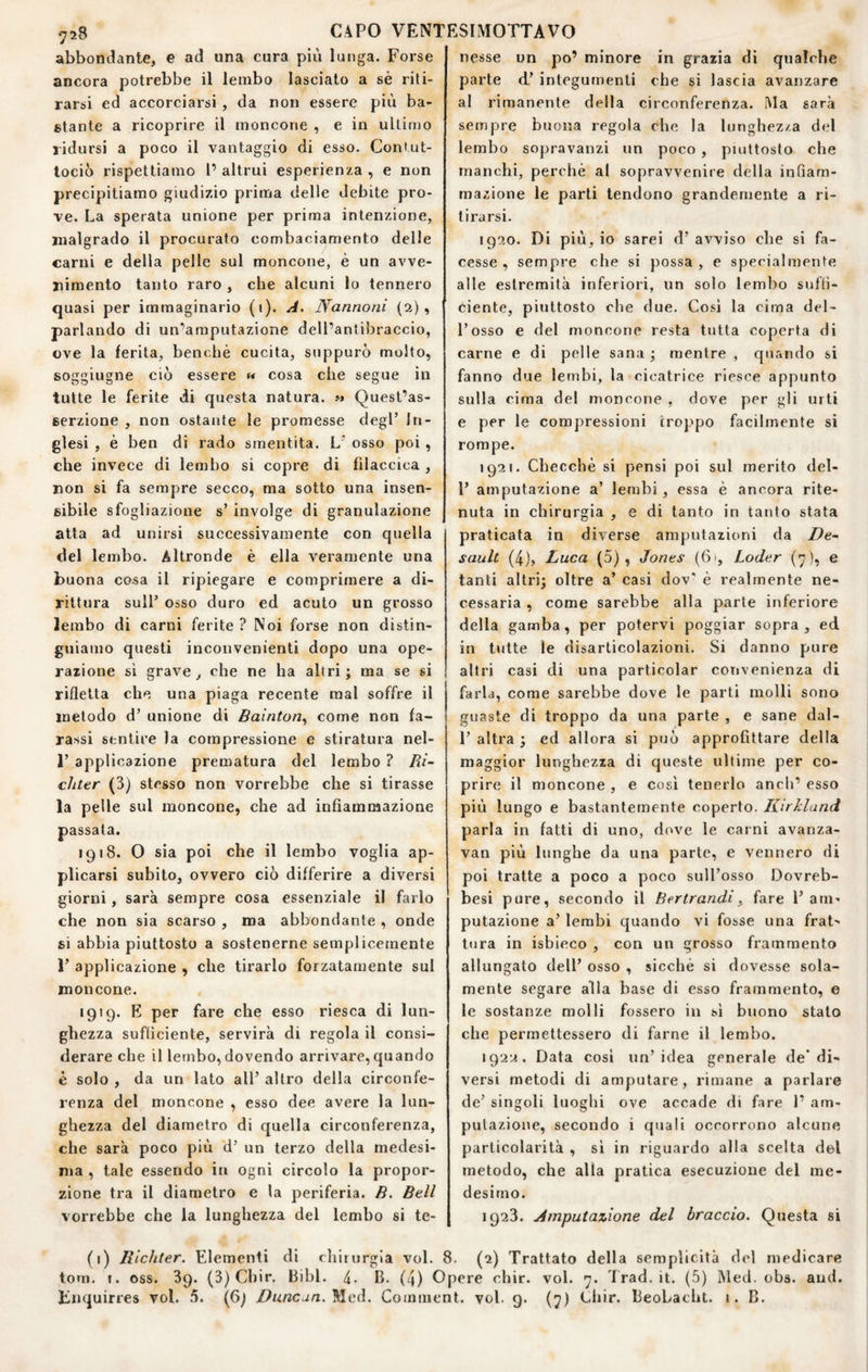 abbondante, e ad una cura più lunga. Forse ancora potrebbe il lembo lasciato a sè riti¬ rarsi ed accorciarsi , da non essere più ba¬ stante a ricoprire il moncone , e in ultimo ridursi a poco il vantaggio di esso. Contut- tociò rispettiamo 1’ altrui esperienza , e non precipitiamo giudizio prima delle debite pro¬ ve. La sperata unione per prima intenzione, malgrado il procurato combaciamento delle carni e della pelle sul moncone, è un avve¬ nimento tanto raro , che alcuni lo tennero quasi per immaginario (1). A, Nannoni {2), parlando di un’amputazione dell’antibraccio, ove la ferita, benché cucita, suppurò molto, soggiugne ciò essere « cosa che segue in tutte le ferite di questa natura. >* Quest’as¬ serzione , non ostante le promesse degl’ In¬ glesi , è ben di rado smentita. L’ osso poi, che invece di lembo si copre di filaccica , non si fa sempre secco, ma sotto una insen¬ sibile sfogliazione s’ involge di granulazione atta ad unirsi successivamente con quella del lembo. Altronde è ella veramente una buona cosa il ripiegare e comprimere a di¬ rittura sull’ osso duro ed acuto un grosso lembo di carni ferite ? Noi forse non distin¬ guiamo questi inconvenienti dopo una ope¬ razione sì grave, che ne ha altri; ma se si rifletta che una piaga recente mal soffre il metodo d’ unione di Bainton^ come non ta¬ rassi sentire la compressione e stiratura nel- 1’ applicazione prematura del lembo ? Pii- chter (3) stesso non vorrebbe che si tirasse la pelle sul moncone, che ad infiammazione passata. 1918. O sia poi che il lembo voglia ap¬ plicarsi subito, ovvero ciò differire a diversi giorni, sarà sempre cosa essenziale il farlo che non sia scarso , ma abbondante , onde si abbia piuttosto a sostenerne semplicemente 1’ applicazione , che tirarlo forzatamente sul moncone. 1919. E per fare che esso riesca di lun¬ ghezza sufficiente, servirà di regola il consi¬ derare che il lembo, dovendo arrivare,quando è solo , da un lato all’ altro della circonfe¬ renza del moncone , esso dee avere la lun¬ ghezza del diametro di quella circonferenza, che sarà poco più d’ un terzo della medesi¬ ma , tale essendo in ogni circolo la propor¬ zione tra il diametro e la periferia. B. Bell vorrebbe che la lunghezza del lembo si te¬ nesse un po’ minore in grazia di qualche parte d’ integumenti che si lascia avanzare al rimanente della circonferenza. Ma sarà sempre buona regola che la lunghezza del lembo sopravanzi un poco , piuttosto che manchi, perché al sopravvenire della infiam¬ mazione le parti tendono grandemente a ri¬ tirarsi. 1920. Di più, io sarei d’ avviso che si fa¬ cesse , sempre che si possa, e specialmente alle estremità inferiori, un solo lembo suffi¬ ciente, piuttosto che due. Cosi la cima del¬ l’osso e del moncone resta tutta coperta di carne e di pelle sana ; mentre , quando si fanno due lembi, la cicatrice riesce appunto sulla cima del moncone , dove per gli urti e per le compressioni troppo facilmente si rompe. 1921. Checché si pensi poi sul merito del- l’ amputazione a’ lembi, essa è ancora rite¬ nuta in chirurgia , e di tanto in tanto stata praticata in diverse amputazioni da De~ sault (4), Luca (5), Jones (61, Loder (y ), e tanti altri; oltre a’ casi dov* é realmente ne¬ cessaria , come sarebbe alla parte inferiore della gamba, per potervi poggiar sopra, ed in ttitte le disarticolazioni. Si danno pure altri casi di una particolar convenienza di farla, come sarebbe dove le parti molli sono guaste di troppo da una parte , e sane dal- 1’ altra ; ed allora si può approfittare della maggior lunghezza di queste ultime per co¬ prire il moncone , e cosi tenerlo aneli’ esso più lungo e bastantemente coperto. Kirkland parla in fatti di uno, dove le carni avanza- van più lunghe da una parte, e vennero di poi tratte a poco a poco sull’osso Dovreb- besi pure, secondo il Bertrandi^ fare l’am¬ putazione a’ lembi quando vi fosse una frat¬ tura in isbieco , con un grosso frammento allungato dell’ osso , sicché si dovesse sola¬ mente segare alla base di esso frammento, e le sostanze molli fossero in sì buono stato che permettessero di farne il lembo. 1922. Data così un’idea generale de* di¬ versi metodi di amputare, rimane a parlare de’ singoli luoghi ove accade di fare 1’ am¬ putazione, secondo i quali occorrono alcune particolarità , sì in riguardo alla scelta del metodo, che alla pratica esecuzione del me¬ desimo. 1923. Amputazione del braccio. Questa si (1) Richler. Elementi di chirurgia voi. 8. (2) Trattato della semplicità del medicare tom. I. oss. 39. (3) Chir. Bibl. 4- B. (4) Opere chir. voi. 7. Trad.it. (5) Med. obs. and. Fnquirres voi. 5. (6^ Duncan.ì^eiS.. Comuient. voi. 9. (7) Chir. BeoLacht. i. B.