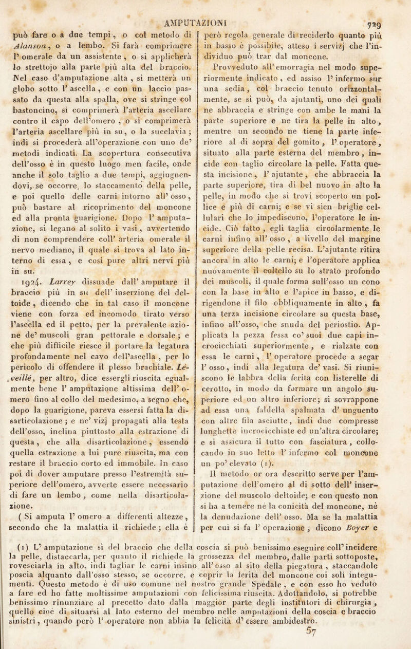 pu6 fare o a due tempi, o col rnelotìo di Alanson, o a lembo. Si farà comprimere 1’ omerale da un assistente , o si applicherà Io strettoio alla parte più alta del braccio. Nel caso d’amputazione alta , si metterà un globo sotto 1’ ascella , e con un laccio pas¬ sato da questa alla spalla, ove si stringe col bastoncino, si comprimerà l’arteria ascellare contro il capo dell’omero , o si comprimerà l’arteria ascellare più in su, o la succlavia ; indi si procederà all’operazione con uno de’ metodi indicati. La scopertura consecutiva dell’osso è in questo luogo men facile, onde anche il solo taglio a due tempi, aggiugnen- dovi,.se occorre, lo staccamento della pelle, e poi quello delle carni intorno all’ osso, può bastare al ricoprimento del moncone ed alla pronta guarigione. Dopo 1’ amputa¬ zione, si legano al solito i vasi, avvertendo di non comprendere coll’ arteria omerale il nervo mediano, il quale si trova al lato in¬ terno di essa , e cosi pure altri nervi più in su. 1924. Larrey dissuade dall’ amputare il braccio più in su dell’ inserzione del del¬ toide , dicendo che in tal caso il moncone viene con forza ed incomodo tirato verso l’ascella ed il petto, per la prevalente azio¬ ne de’ muscoli gran pettorale e dorsale ; e che più difficile riesce il portare la legatura profondamente nel cavo dell’ascella , per lo pericolo di offendere il plesso brachiale. Lé~ ,veillé, per altro, dice essergli riuscita egual¬ mente bene 1’ amputazione altissima dell’ o- mero fino al collo del medesimo, a segno che, dopo la guarigione, pareva essersi fatta la di¬ sarticolazione ; e ne’ vizj propagati alla testa dell’osso, inclina piuttosto alla estrazione di questa, che alla disarticolazione, essendo quella estrazione a lui pure riuscita, ma con restare il braccio corto ed immobile, in caso poi di dover amputare presso l’estremità su¬ periore dell’omero, avverte essere necessario di fare un lembo , come nella disarticola¬ zione. ( Si amputa 1’ omero a differenti altezze, secondo che la malattia il richiede ; ella è ^^9 però regola generale di reciderlo quanto più in basso è possibile, atteso i servizj che l’in¬ dividuo può trar dal moncone. Provveduto all’emorragia nel modo supe¬ riormente indicato , ed assiso l’infermo sur una sedia, col braccio tenuto orizzontal¬ mente, se si può, da ajutanti, uno dei quali ne abbraccia e stringe con ambe le mani la parte superiore e ne tira la pelle in alto, mentre un secondo ne tiene la parte infe¬ riore al di sopra del gomito , 1’ operatore, situato alla parte esterna del membro, in¬ cide con taglio circolare la pelle. Fatta que¬ sta incisione, l’ajutante, che abbraccia la parte superiore, tira di bel nuovo in alto la pelle, in modo che si trovi scoperto un pol¬ lice e più di carnù e se vi sien briglie cel¬ lulari che lo impediscono, l’operatore le in¬ cide. Ciò fatto , egli taglia circolarmente le carni infino all’ osso , a livello del margine superiore della pelle recisa. L’ajutante ritira ancora in alto le carni; e l’operatore applica nuovamente il coltello su lo strato profondo dei muscoli, il quale forma sull’osso un cono con la base in alto e l’apice in basso, e di¬ rigendone il filo obbliquamente in alto , fa una terza incisione circolare su questa base, infino all’osso, che snuda del periostio. Ap¬ plicata la pezza fessa co’ suoi due capi in¬ crocicchiati superiormente, e rialzate con essa le carni, 1’ operatore procede a segar r osso, indi alla legatura de’ vasi. Si riuni¬ scono le labbra della ferita con listerelle di cerotto, in modo da formare un angolo su¬ periore ed un altro inferiore; si sovrappone ad essa una faldella spalmata d’ unguento con altre fila asciutte, indi due compresse lunghette incrocicchiate ed un’altra circolare; e si assicura il tutto con fasciatura , collo¬ cando in suo letto 1’ infermo col monotone un po’elevato (1). Il metodo or ora descritto serve per l’am¬ putazione dell’omero al di sotto dell’ inser¬ zione del muscolo deltoide; e con questo non si ha a temere ne la conicità del moncone, né la denudazione dell’ osso. Ma se la malattia per cui si fa 1’ operazione , dicono Boyer e (1) L’amputazione sì del braccio che della coscia si può benissimo eseguire coll’incidere la pelle, distaccarla, per quanto il rictiiede la grossezza del membro, dalle parti sottoposte, rovesciarla in alto, indi tagliar le carni insino all’osso al sito della piegatura, staccandole poscia alquanto dall’osso stesso, se occorre, e coprir la lerita del moncone coi soli integu¬ menti. Questo metodo è di uso comune nel nostro grande Spedale , e con esso ho veduto a fare ed ho fatte moltissime amputazioni con felicissiìna riuscita. Adottandolo, si potrebbe benissimo rinunziare al precetto dato dalla maggior parte degli institulori di chirurgia , quello cioè di situarsi al lato esterno del membro nelle amputazioni della coscia e braccio sinistri, quando però 1’ operatore non abbia la felicità d’essere ambidestro. 57