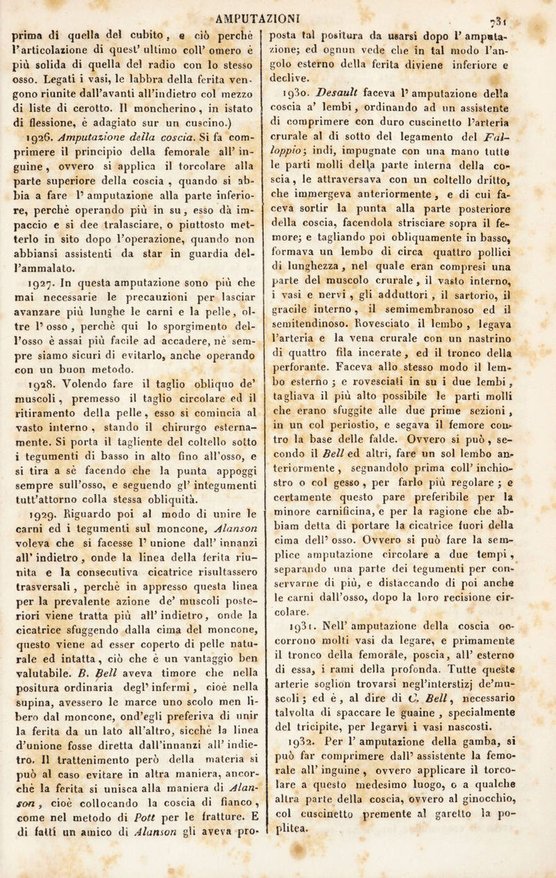 prima di quella del cubito, e ciò perchè l’articolazione di quest’ ultimo coll’ omero è più solida di quella del radio con lo stesso osso. Legati i vasi, le labbra della ferita ven- gono riunite dall’avanti all’indietro col mezzo di liste di cerotto. Il moncherino, in istato di flessione, è adagiato sur un cuscino.) 1926. Amputazione della coscia. Si fa com¬ primere il principio della femorale all’ in¬ guine , ovvero si applica il torcolare alla parte superiore della coscia , quando si ab¬ bia a fare 1’ amputazione alla parte inferio¬ re, perchè operando più in su, esso dà im¬ paccio e si dee tralasciare, o piuttosto met¬ terlo in sito dopo l’operazione, quando non abbiansi assistenti da star in guardia del¬ l’ammalato. 1927. In questa amputazione sono più che mai necessarie le precauzioni per lasciar avanzare più lunghe le carni e la pelle, ol¬ tre 1’ osso , perchè qui lo sporgimento del¬ l’osso è assai più facile ad accadere, nè sem¬ pre siamo sicuri di evitarlo, anche operando con un buon metodo. 1928. Volendo fare il taglio obliquo de’ muscoli, premesso il taglio circolare ed il ritiramento della pelle , esso si comincia al vasto interno , stando il chirurgo esterna¬ mente. Si porta il tagliente del coltello sotto i tegumenti di basso in alto fino all’osso, e si tira a sè facendo che la punta appoggi sempre sull’osso, e seguendo gl’ integumenti tutt’attorno colla stessa obliquità. 1929. Riguardo poi al modo di unire le carni ed i tegumenti sul moncone, Alanson voleva che si facesse 1’ unione dall’ innanzi air indietro , onde la linea della ferita riu¬ nita e la consecutiva cicatrice risultassero trasversali, perchè in appresso questa linea per la prevalente azione de’ muscoli poste¬ riori viene tratta più all’indietro, onde la cicatrice sfuggendo dalla cima del moncone, questo viene ad esser coperto di pelle natu¬ rale ed intatta, ciò che è un vantaggio ben valutabile. B. Bell aveva timore che nella positura ordinaria degl’ infermi, cioè nella supina, avessero le marce uno scolo men li¬ bero dal moncone, ond’egli preferiva di unir la ferita da un lato aU’altro, sicché la linea d’unione fosse diretta dall’innanzi all’ indie¬ tro. Il trattenimento però della materia si può al caso evitare in altra maniera, ancor¬ ché la ferita si unisca alla maniera di Alan¬ son , cioè collocando la coscia di fianco , come nel metodo di Pott per le fratture. E di fatti un amico di Alanson gli aveva pro¬ posta tal positura da usarsi dopo 1’ amputa¬ zione; ed ognun vede che in tal modo l’an¬ golo esterno della ferita diviene inferiore e declive. 1930. Desault faceva l’amputazione della coscia a’ lembi, ordinando ad un assistente di comprimere con duro cuscinetto l’arteria crurale al di sotto del legamento del Faì- loppioy indi, impugnate con una mano tutte le parti molli deliba parte interna della co¬ scia , le attraversava con un coltello dritto, che immergeva anteriormente , e di cui fa¬ ceva sortir la punta alla parte posteriore della coscia, facendola strisciare sopra il fe¬ more; e tagliando poi obliquamente in basso, formava un lembo di circa quattro pollici di lunghezza , nel quale eran compresi una parte del muscolo crurale , il vasto interno, i vasi e nervi , gli adduttori , il sartorio, il gracile interno, il semimembranoso ed il semitendinoso. Rovesciato il lembo , legava l’arteria e la vena crurale con un nastrino di quattro fila incerate, ed il tronco della perforante. Faceva allo stesso modo il lem¬ bo esterno ; e rovesciati in su i due lembi, tagliava il più alto possibile le parti molli che erano sfuggite alle due prime sezioni , in un col periostio, e segava il femore col¬ tro la base delle falde. Ovvero si può , se¬ condo il Bell ed altri, fare un sol lembo an¬ teriormente , segnandolo prima coll’ inchio¬ stro o col gesso , per farlo più regolare ; e certamente questo pare preferibile per la minore carnificina, e per la ragione che ab- biam detta di portare la cicatrice fuori della cima dell’ osso. Ovvero si può fare la sem¬ plice amputazione circolare a due tempi, separando una parte dei tegumenti per con¬ servarne di più, e distaccando di poi anche le carni dall’osso, dopo la loro recisione cir¬ colare. 1931. Nell’amputazione della coscia oc¬ corrono molti vasi da legare, e primamente il tronco della femorale, poscia, all’ esterno di essa, i rami della profonda. Tutte queste arterie soglion trovarsi negl’interslizj de’mu- scoli ; ed è , al dire di C. Bell, necessario talvolta di spaccare le guaine , specialmente del tricipite, per legarvi i vasi nascosti. 1932. Per 1’ amputazione della gamba, si può far comprimere dall’ assistente la femo¬ rale all’ inguine , ovvero applicare il torco¬ lare a questo medesimo luogo, o a qualche altra parte della coscia, ovvero al ginocchio, col cuscinetto premente al garello la po- plitea.