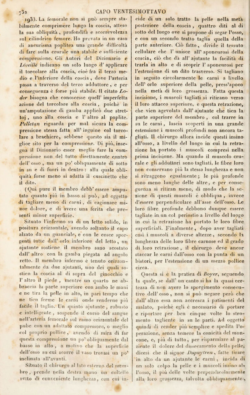 1933. La femorale non si può sempre sta¬ bilmente comprimere lungo la coscia, atteso la sua obliquità , profondità e scorrevolezza sul cilindrico femore. Ho provata in un caso di aneurisma popìitea una grande difficoltà di fare sulla crurale una stabile e sufficiente compressione. Gli Autori del Dizionario e Léveillé indicano un solo luogo d’ applicare il torcolare alla coscia, cioè fra il terzo me¬ dio e l’inferiore della coscia , dove l’arteria passa a traverso del terzo adduttore , e per conseguenza è forse più stabile. Il citato Le¬ der bisogna che conoscesse quell’ imperfetta azione del torcolare alla coscia, poiché in un’amputazione di gamba applicò due stret¬ to] , uno alla coscia e 1’ altro al poplite. Pelletan riguarda per mal sicura la com¬ pressione stessa fatta all’ inguine col torco¬ lare a brachiere, sebbene questo sia il mi¬ glior sito per la compressione. Di più, inse¬ gna il Dizionario esser meglio fare la com¬ pressione non del tutto direttamente contro dell’ osso , ma un po’ obliquamente di sotto in su e di fuori in dentro : alla quale obli¬ quità forse meno si adatta il cuscinetto che il dito. (Qui pure il membro debb’essere ampu¬ tato quanto più in basso si può, ad oggetto di tagliare meno di carni, di cagionare mi¬ nor dolore, e di avere una ferita che pre¬ senti minor superficie. Situato l’infermo su di un letto solido, in positura orizzontale, avendo soltanto il capo alzato da un guanciale, e con le cosce spor¬ genti tutte dall’ orlo inferiore del letto , un ajutante sostiene il membro sano scostato dall’ altro con la gamba piegata ad angolo retto. 11 membro infermo è tenuto orizzon¬ talmente da due ajutanti, uno dei quali so- slien la coscia al di sopra del ginocchio e r altro il piede , mentre un quarto ne ab¬ braccia la parte superiore con ambo le mani e ne tira la pelle in alto, in pari tempo che ne ticn ferme le carni onde renderne più facile il taglio. Un quinto ajutante, robusto e intelligente , sospende il corso del sangue nell’arteria femorale sul ramo orizzontale del pube con un adattato compressore, o meglio col pi oprio pollice , avendo di mira di far qiicsta compressione un po’ obliquamente dal basso in alto , a motivo che la superficie dell’osso su cui scorre il vaso trovasi un po’ inclinata all’avanti. Situato il chirtirgo al lato esterno del nrr.'m- bro , jjrende nella destra mano nn coltello retto di conveniente lunghezza, con cui in¬ cide di un solo tratto la pelle nella metà posteriore della coscia , quattro diti al di sotto del luogo ove si propone di segar l’osso, e con un secondo tratto taglia quella della parte anteriore. Ciò fatto , divide il tessuto cellulare che 1’ unisce all’ aponeurosi della coscia, ciò che dà all’ ajutante la facilità di trarla in alto e di scoprir 1’ aponeurosi per l’estensione di un dito trasverso. Si tagliano in seguito circolarmente le carni a livello dell’ orlo superiore della pelle, press’apoco nella metà di loro grossezza. Fatta questa incisione, i muscoli tagliati si ritirano verso il loro attacco superiore, e questa retrazione, che vien agevolata dall’ ajutante che ticn la parte superiore del membro , col trarre in su le carni, lascia scoperti in una grande estensione i muscoli profondi non ancora ta¬ gliati. Il chirurgo allora incide questi insino all’osso, a livello del luogo in cui la retra¬ zione ha portato i muscoli compresi nella prima incisione. Ma quando il muscolo cru¬ rale e gli adduttori sono tagliati, le fibre loro non conservano più la stessa lunghezza e non si ritraggono egualmente ; le più profonde sono meno lunglie delle altre, e per conse¬ guenza si ritiran meno, di modo che la se¬ zione di questi muscoli è obhliqua , invece d’essere perpendicolare all’asse dell’osso. Le loro fibre profonde debbono dunque essere tagliate in un col periostio a livello del luogo in cui la retrazione ha portato le loro fibre superficiali. Finalmente , dopo aver tagliati cosi i muscoli a diverse altezze , secondo la lunghezza delle loro fibre carnose ed il grado di loro retrazione , il chirurgo deve ancor staccar le carni dall’osso con la punta di un bislorì, per l’estensione di un mezzo pollice circa. Questa si è la pratica di Boyer^ seguendo la quale, se dall’ un canto si ha la quasi cer¬ tezza di non avere lo sporgimento consecu¬ tivo dell’ osso , non si può negare però che dall’ altro essa non accresca i patimenti del malato, poiché egli é necessario di portare e riportare per ben cinque volte lo stro- meuto tagliente in su le parti. Ad oggetto quindi di render più semplice e spedita l’o¬ perazione, senza temere la conicità del mon¬ cone, e, più di tutto , per risparmiare al pa¬ ziente il dolore del dissecamenlo della pelle, clicesi che il signor Dupuytren , fatte tirare in alto da un ajutante le carni , incida di nn solo colpo la pelle e i muscoli insino al- Posso, il più delle volte perpendicolarmente alla loro grossezza, talvolta obbìi(juamrnte ,