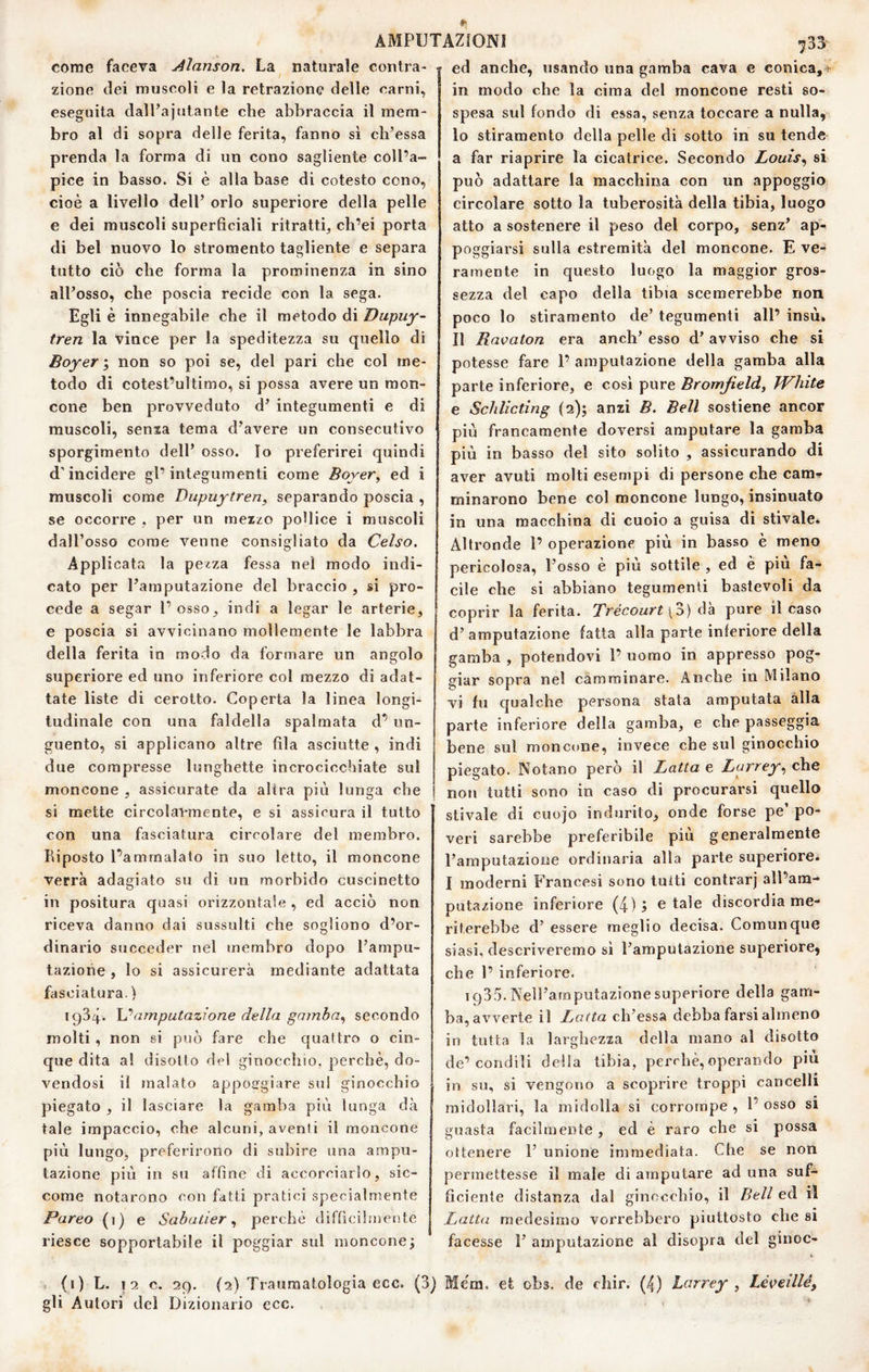 come faceva Aìanson. La^ naturale contra¬ zione (lei muscoli e la retrazione delle carni, eseguita dall’aiutante che abbraccia il mem¬ bro al di sopra delle ferita, fanno si ch’essa prenda la forma di un cono sagliente coll’a¬ pice in basso. Si è alla base di cotesto cono, cioè a livello dell’ orlo superiore della pelle e dei muscoli superficiali ritratti, ch’ei porta di bel nuovo lo stromento tagliente e separa tutto ciò che forma la prominenza in sino all’osso, che poscia recide con la sega. Egli è innegabile che il metodo di Dupuy- tren la vince per la speditezza su quello di Boyer i non so poi se, del pari che col me¬ todo di cotest’ultimo, si possa avere un mon¬ cone ben provveduto d’ integumenti e di muscoli, sema tema d’avere un consecutivo sporgimento dell’ osso. Io preferirei quindi d’incidere gl’integumenti come Boyer^ ed i muscoli come Diipuytren^ separando poscia , se occorre , per un mezzo pollice i muscoli dall’osso come venne consigliato da Celso. Applicata la pezza fessa nel modo indi¬ cato per l’amputazione del braccio , si pro¬ cede a segar 1’ osso, indi a legar le arterie, e poscia si avvicinano mollemente le labbra della ferita in modo da formare un angolo superiore ed uno inferiore col mezzo di adat¬ tate liste di cerotto. Coperta la linea longi¬ tudinale con una faldella spalmata d’ un¬ guento, si applicano altre fila asciutte , indi due compresse lunghette incrocicchiate sul moncone , assicurate da altra più lunga che si mette circolavmente, e si assicura il tutto con una fasciatura circolare del membro. Riposto Pammalato in suo letto, il moncone verrà adagiato su di un morbido cuscinetto in positura quasi orizzontale , ed acciò non 733 riceva danno dai sussulti che sogliono or¬ dinario succeder nel membro dopo l’ampu¬ tazione , lo si assicurerà mediante adattata fasciatura.) 1934. amputazione della gami)a.^ secondo molti, non si può fare che quattro o cin¬ que dita a! disotto del ginocchio, perchè, do¬ vendosi il malato appogrgiare sul ginocchio gamba più lunga 1 > da piegato , il lasciare la tale impaccio, che alcuni, aventi il moncone più lungo, preferirono di subire una ampu¬ tazione più in su affine di accorciarlo, sic¬ come notarono con fatti pratici specialmente Pareo (1) e Sabutierperchè difficilmente riesce sopportabile il poggiar sul monconej ed anche, usando una gamba cava e conica, 5- in modo che la cima del moncone resti so¬ spesa sul fondo di essa, senza toccare a nulla, 10 stiramento della pelle di sotto in su tende a far riaprire la cicatrice. Secondo Louìs^ si può adattare la macchina con un appoggio circolare sotto la tuberosità della tibia, luogo atto a sostenere il peso del corpo, senz’ ap¬ poggiarsi sulla estremità del moncone. E ve¬ ramente in questo luogo la maggior gros¬ sezza del capo della tibia scemerebbe non poco lo stiramento de’ tegumenti all’ insù» 11 Ravaton era anch’ esso d’ avviso che si potesse fare 1’ amputazione della gamba alla parte inferiore, e cosi pure Bromfield, TVhite e Schlìcting (2); anzi B. Bell sostiene ancor più francamente doversi amputare la gamba più in basso del sito solito , assicurando di aver avuti molti esempi di persone che carni- minarono bene col moncone lungo, insinuato in una macchina di cuoio a guisa di stivale. Altronde 1’ operazione più in basso è meno pericolosa, l’osso è più sottile , ed è piu fa¬ cile che si abbiano tegumenti bastevoli da coprir la ferita. Trécourt\o) pure il caso d’amputazione fatta alla parte inferiore della gamba , potendovi 1’ uomo in appresso pog¬ giar sopra nel camminare. Anche in Milano vi fu qualche persona stata amputata alla parte inferiore della gamba, e che passeggia bene sul moncone, invece che sul ginocchio piegato. Notano però il Latta e Larrey, che non tutti sono in caso di procurarsi quello stivale di cuojo indurito, onde forse pe’ po¬ veri sarebbe preferibile più generalmente l’amputazione ordinaria alla parte superiore. I moderni Francesi sono tutti contrarj all’am¬ putazione inferiore (4)5 e tale discordia me¬ riterebbe d’ essere meglio decisa. Comunque siasi, descriveremo sì l’amputazione superiore, che 1’ inferiore. 1935. Nell’amputazione superiore della gam¬ ba, avverte il Latta ch’essa debba farsi almeno in tutta la larghezza della mano al disotto de’condili della tibia, perchè,operando più su, si vengono a scoprire troppi cancelli m 1’ osso SI si possa midollari, la midolla si corrompe , guasta facilmente , ed è raro che ottenere 1’ unione immediata. Che se non permettesse il male di amputare ad una suf¬ ficiente distanza dal ginocchio, il Bell ed il Latta medesimo vorrebbero piuttosto die si facesse 1’ amputazione al disopra del ginoc- . (i) L. I 2 c. 29. (2) Traumatologia ecc. (3) Mèm. et obs. de chir. (4) Larrey , Léveillé, gli Autori del Dizionario ecc. ‘