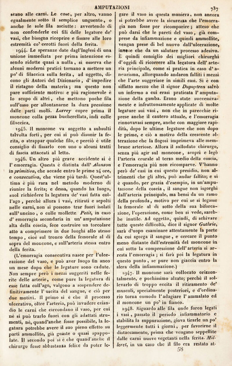scano alle carni. Le cose, per altro, vanno egualmente sotto il semplice unguento, o anche le sole fila asciutte : avvertendo di non confonderle coi fili delle legature de’ vasi, che bisogna ricoprire e fissare alle loro estremità co’ cerotti fuori della ferita. 1944* Le speranze date dagl’inglesi di una unione immediata per prima intenzione es¬ sendo ridotte quasi a nulla , si osserva che alcuni moderni pratici tornano a mettere un po’ di tìlaccica sulla ferita , ad oggetto, di¬ cono gli Autori del Dizionario , d’impedire il ristagno della materia ; ma questo non pare sufficiente motivo; e più ragionevole è lo scopo di altri, che mettono poche fila sull’osso per allontanarne la dura pressione dalle parti molli. Larrey copre prima il moncone colla pezza bucherellata, indi colle filaccica, 1945. 11 moncone va soggetto a subsuiti talvolta forti, per cui si può disunir la fe¬ rita, o strappar qualche filo, e perciò è utile consiglio di fissarlo con uno o alcuni tratti di fascia attaccati al letto. 1946. Un altro più grave accidente si è 1’ emorragia. Questa è distinta dall’ Alanson in primitiva^ che accade entro le prime 24 ore, e consecutiva^ che viene più tardi, Quest’ul- tima è più rara nel metodo moderno di riunire la ferita; e dessa, quando ha luogo, suol richiedere la legatura de’ vasi fatta col¬ l’ago , perchè allora i vasi, ritirati e sepolti nelle carni, non si possono trar fuori isolati sull’ uncino , o colle mollette. Petit^ in caso d’ emorragia secondaria in un’ amputazione alta della coscia, fece costruire un torcolare atto a comprimere in due luoghi allo stesso tempo , cioè sul tronco della femorale al di sopra del moncone, e sull’arteria stessa entro della ferita. (L’emorragia consecutiva nasce per l’ulce¬ razione del vaso, e può aver luogo 6n anco un mese dopa che le legature sono cadute. Non sempre però i mezzi suggeriti nelle fe¬ rite delle arterie, come pure la legatura di esse fatta coll’ago, valgono a sospendere de¬ finitivamente r uscita del sangue, e ciò per due motivi. 11 primo si è che il processo ulcerativo, oltre l’arteria, può invadere ezian¬ dio le carni che circondano il vaso, per cui nè si può trarlo fuori con gli adattati stru¬ menti, nè, quand’anche fosse possibile, la le¬ gatura potrebbe avere il suo pieno effetto su parti ammollite, già guaste o quasi spappo¬ late. Il secondo poi si è che quand’anche il chirurgo fosse abbastanza felice da poter ie- 737 gare il vaso in questa maniera, non ancora si potrebbe avere la sicurezza che l’emorra¬ gia non fosse per ricomparire ; atteso che può darsi che le pareti del vaso , già com¬ prese da infiammazione e quindi ammollite, vengan prese di bel nuovo dall’ulcerazione, invece che da un salutare processo adesivo. E quindi consiglio dei migliori chirurghi d’oggidì di ricorrere alla legatura dell’ arte¬ ria principale, come si pratica in caso d’ a- neurisraa, allorquando andaron falliti i mezzi che l’arte suggerisce in simili casi. Si è con siffatto mezzo che il signor Dupuytren salvò un infermo a cui crasi praticata 1’ amputa¬ zione della gamba. Erano state successiva¬ mente e infruttuosamente applicate di molte legature sui vasi , non che in parecchie ri¬ prese anche il cantero attuale, e l’eraorragia rinnovavasi sempre, anche con maggiore rapi¬ dità, dopo le ultime legature che non dopo le prime, e ciò a motivo della crescente al¬ terazione che la flogosi imprimeva alle mem¬ brane arteriose. Allora il sullodato chirurgo, senza più agir sul moncone , scopri e legò l’arteria crurale al terzo medio della coscia, e l’emorragia più non ricomparve. V’hanno però de’ casi in cui questo presidio, non al¬ trimenti che gli altri, può andar fallilo; e si è quando, per grazia d’esempio, in un’ampu¬ tazione della coscia , il sangue non isgorghi dall’arteria principale, ma bensì da un ramo della profonda, motivo per cui se si legasse la femorale al di sotto della sua biforca¬ zione, l’operazione, come ben si vede, sareb¬ be inutile. Ad oggetto, quindi, di schivare tutte queste difficoltà, dice il signor Gutlurie^ sarà d’uopo esaminare attentamente la parte da cui sgorga il sangue , e cercare il punto meno distante dall’estremità del moncone in cui sotto la compressione dell’ arteria si ar¬ resta l’emorragia; si farà poi la legatura in questo punto , se pure non giaccia entro la sfera della infiammazione.) 1947. Il moncone sarà collocato orizzon¬ talmente, e pochissimo alzato; perchè il sol¬ levarlo di troppo eccita il ritiramento de* muscoli, specialmente posteriori, e d’ordina¬ rio torna comodo l'adagiare l’ammalato ed il moncone un po’ in fianco. 1948. Kiguardo alle fila onde furon legati i vasi , passato il periodo infiammatorio e stabilita la suppurazione, giova tirarle un po’ leggermente tutti i giorni, per favorirne il distaccamento, prima che vengano seppellite dalle carni nuove vegetanti nella ferita. Md- hrtt^ iji un caso che il filo era restato ab