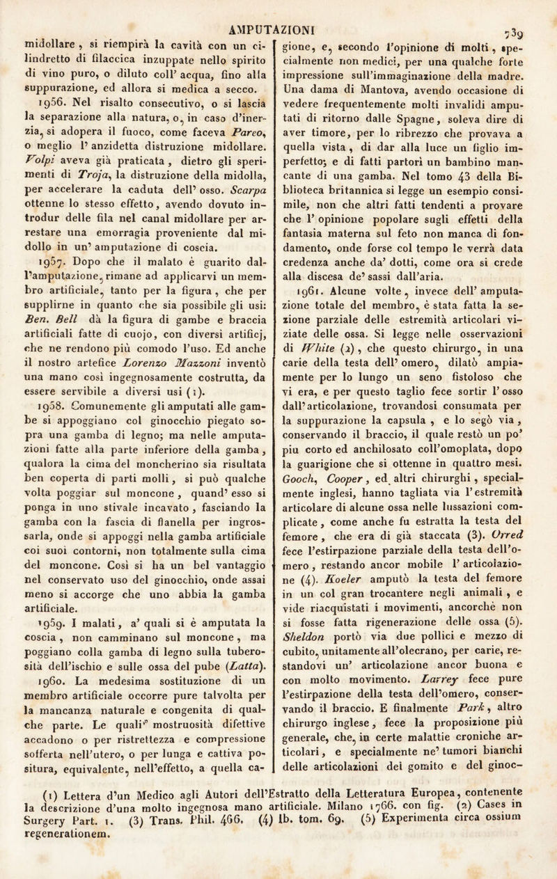 midollare , si riempirà la carità con un ci¬ lindretto di tilaccica inzuppate nello spirito di vino puro, o diluto coll’ acqua, fino alla suppurazione, ed allora si medica a secco. 1966. Nel risalto consecutivo, o si lascia la separazione alla natura, o.^ in caso d’iner¬ zia^ si adopera il fuoco, come faceva Pareo, o meglio l’anzidetta distruzione midollare. Volpi aveva già praticata , dietro gli speri¬ menti di Troja^ la distruzione della midolla, per accelerare la caduta dell’ osso. Scarpa ottenne lo stesso effetto, avendo dovuto in- trodur delle fila nel canal midollare per ar¬ restare una emorragia proveniente dal mi¬ dollo in un’ amputazione di coscia. 1967. Dopo che il malato è guarito dal¬ l’amputazione^ rimane ad applicarvi un mem¬ bro artificiale^ tanto per la figura , che per supplirne in quanto che sia possibile gli usi: Ben. Bell dà la figura di gambe e braccia artificiali fatte di cuojo, con diversi artificj, che ne rendono più comodo l’uso. Ed anche il nostro artefice Lorenzo Mazzoni inventò una mano cosi ingegnosamente costrutta, da essere servibile a diversi usi(i). 1908. Comunemente gli amputati alle gam¬ be si appoggiano col ginocchio piegato so¬ pra una gamba di legno; ma nelle amputa¬ zioni fatte alla parte inferiore della gamba, qualora la cima del moncherino sia risultata ben coperta di parti molli, si può qualche volta poggiar sul moncone , quand’ esso si ponga in uno stivale incavato , fasciando la gamba con la fascia di flanella per ingros¬ sarla, onde si appoggi nella gamba artificiale coi suoi contorni, non totalmente sulla cima del moncone. Cosi si ha un bel vantaggio nel conservato uso del ginocchio, onde assai meno si accorge che uno abbia la gamba artificiale. 1959. I malati, a’ quali si è amputata la coscia , non camminano sul moncone , ma poggiano colla gamba di legno sulla tubero¬ sità dell’ischio e sulle ossa del pube [Latta). 1960. La medesima sostituzione di un membro artificiale occorre pure talvolta per la mancanza naturale e congenita di qual¬ che parte. Le quali'” mostruosità difettive accadono o per ristrettezza e compressione sofferta nell’utero, o per lunga e cattiva po¬ situra, equivalente, nell’effetto, a quella ca¬ 7^9 gione, e, secondo Topinione di molti, spe¬ cialmente non medici, per una qualche forte impressione sull’immaginazione della madre. Una dama di Mantova, avendo occasione di vedere frequentemente molti invalidi ampu¬ tati di ritorno dalle Spagne, soleva dire di aver timore, per lo ribrezzo che provava a quella vista , di dar alla luce un figlio im¬ perfetto; e di fatti partorì un bambino man¬ cante di una gamba. Nel tomo 43 della Bi¬ blioteca britannica si legge un esempio consi¬ mile, non che altri fatti tendenti a provare che 1’ opinione popolare sugli effetti della fantasia materna sul feto non manca di fon¬ damento, onde forse col tempo le verrà data credenza anche da’ dotti, come ora si crede alla discesa de’ sassi dall’aria. 1961. Alcune volte ^ invece dell’amputa¬ zione totale del membro^ è stata fatta la se¬ zione parziale delle estremità articolari vi¬ ziate delle ossa. Si legge nelle osservazioni di fVhite [1) , che questo chirurgo, in una carie della testa dell’ omero^ dilatò ampia¬ mente per lo lungo un seno fistoloso che vi era, e per questo taglio fece sortir 1’ osso dall’articolazione, trovandosi consumata per la suppurazione la capsula , e lo segò via , conservando il braccio, il quale restò un po’ piu corto ed anchilosato coll’omoplata, dopo la guarigione che si ottenne in quattro mesi. Gooch, Cooper, ed altri chirurghi, special- mente inglesi, hanno tagliata via l’estremità articolare di alcune ossa nelle lussazioni com¬ plicate , come anche fu estratta la testa del femore , che era di già staccata (3). Orred fece l’estirpazione parziale della testa dell’o¬ mero , restando ancor mobile 1’ articolazio¬ ne (4)- K-oeler amputò la testa del femore in un col gran trocantere negli animali , e vide riacquistati i movimenti, ancorché non si fosse fatta rigenerazione delle ossa (5). Sheldon portò via due pollici e mezzo di cubito^ unitamente all’olecrano, per carie, re¬ standovi un’ articolazione ancor buona e con molto movimento. Larrey fece pure l’estirpazione della testa dell’omero, conser¬ vando il braccio. E finalmente Park, altro chirurgo inglese, fece la proposizione più generale, che^ in certe malattie croniche ar¬ ticolari , e specialmente ne’ tumori bianchi delle articolazioni dei gomito e del ginoc- (1) Lettera d’un Medico agli Autori dell’Estratto della Letteratura Europea, contenente la descrizione d’una molto ingegnosa mano artificiale. Milano 1766. con fig. (2) Cases in Surgery Part. i. (3) Trans, Phil. 466, (4) Ib. tora, 69. (5) Experimenta circa ossium regenerationera.