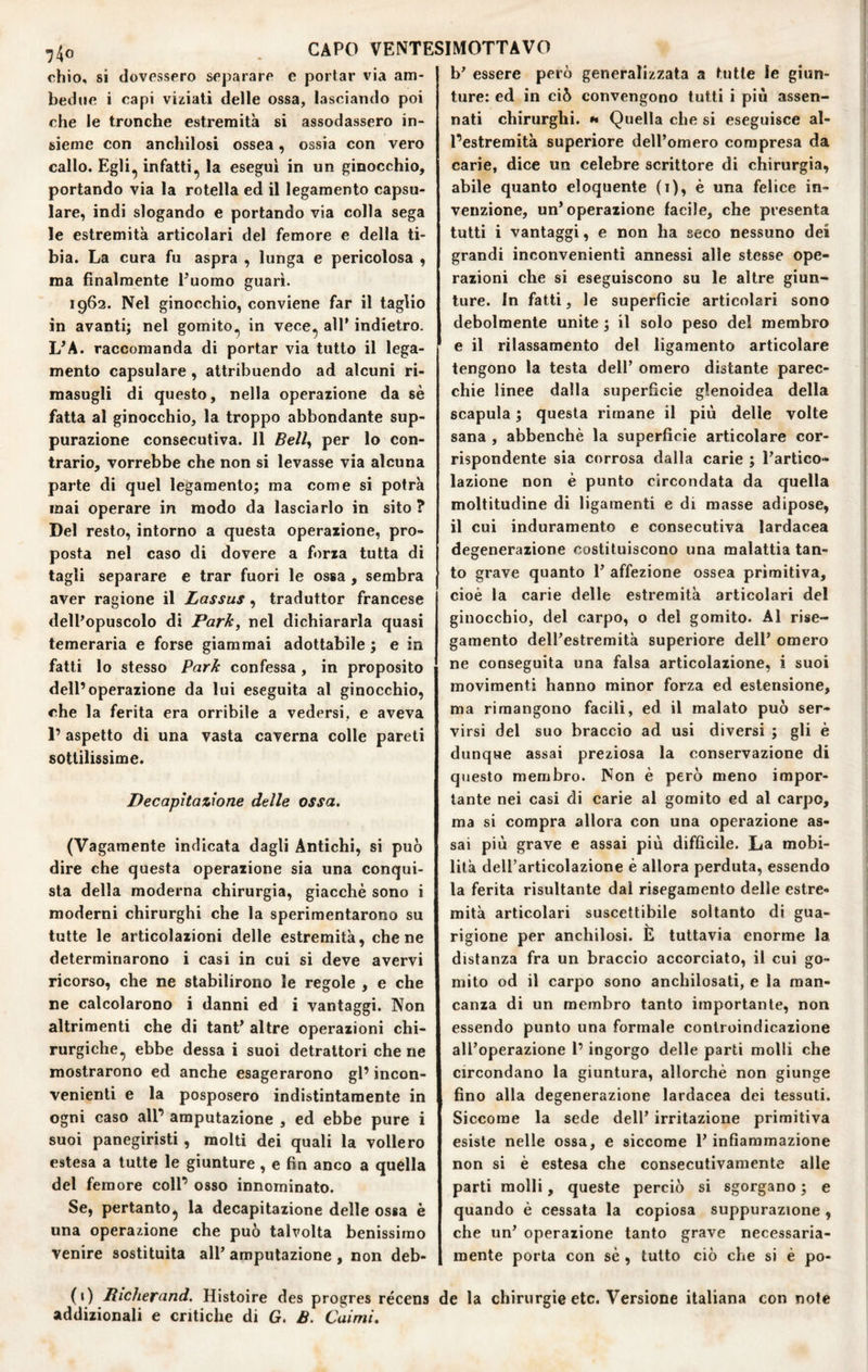chio, si dovessero separare e portar via am¬ bedue i capi viziati delle ossa, lasciando poi che le tronche estremità si assodassero in¬ sieme con anchilosi ossea, ossia con vero callo. Egli^ infatti^ la esegui in un ginocchio, portando via la rotella ed il legamento capsu- lare, indi slogando e portando via colla sega le estremità articolari del femore e della ti¬ bia. La cura fu aspra , lunga e pericolosa , ma finalmente l’uomo guarì. 1962. Nel ginocchio, conviene far il taglio in avanti; nel gomito., in vece., all’ indietro. L’A. raccomanda di portar via tutto il lega¬ mento capsulare, attribuendo ad alcuni ri¬ masugli di questo, nella operazione da sè fatta al ginocchio, la troppo abbondante sup¬ purazione consecutiva. Il Bell^ per lo con¬ trario, vorrebbe che non si levasse via alcuna parte di quel legamento; ma come si potrà mai operare in modo da lasciarlo in sito ? Del resto, intorno a questa operazione, pro¬ posta nel caso di dovere a forza tutta di tagli separare e trar fuori le ossa , sembra aver ragione il Lassus, traduttor francese dell’opuscolo di Park, nel dichiararla quasi temeraria e forse giammai adottabile ; e in fatti lo stesso Park confessa, in proposito dell’operazione da lui eseguita al ginocchio, che la ferita era orribile a vedersi, e aveva 1’ aspetto di una vasta caverna colle pareti sottilissime. Decapitazione delle ossa, (Vagamente indicata dagli Antichi, si può dire che questa operazione sia una conqui¬ sta della moderna chirurgia, giacché sono i moderni chirurghi che la sperimentarono su tutte le articolazioni delle estremità, che ne determinarono i casi in cui si deve avervi ricorso, che ne stabilirono le regole , e che re calcolarono i danni ed i vantaggi. Non altrimenti che di tant’ altre operazioni chi¬ rurgiche^ ebbe dessa i suoi detrattori che ne mostrarono ed anche esagerarono gl’ incon¬ venienti e la posposero indistintamente in ogni caso all’ amputazione , ed ebbe pure i suoi panegiristi, molti dei quali la vollero estesa a tutte le giunture , e fin anco a quella del femore coll’ osso innominato. Se, pertanto^ la decapitazione delle ossa è una operazione che può talvolta benissimo venire sostituita all’ amputazione , non deb- (1) Richerand. Histoire des progres récens addizionali e critiche di G. B. Caimi. b’ essere però generalizzata a tutte le giun¬ ture: ed in ciò convengono tutti i più assen¬ nati chirurghi. »• Quella che si eseguisce al¬ l’estremità superiore dell’omero compresa da carie, dice un celebre scrittore di chirurgia, abile quanto eloquente (1), è una felice in¬ venzione, un’operazione facile, che presenta tutti i vantaggi, e non ha seco nessuno dei grandi inconvenienti annessi alle stesse ope¬ razioni che si eseguiscono su le altre giun¬ ture. In fatti, le superficie articolari sono debolmente unite ; il solo peso del membro e il rilassamento del ligaraento articolare tengono la testa dell’ omero distante parec¬ chie linee dalla superficie glenoidea della scapula ; questa rimane il più delle volte sana , abbenchè la superficie articolare cor¬ rispondente sia corrosa dalla carie ; l’artico¬ lazione non è punto circondata da quella moltitudine di ligamenti e di masse adipose, il cui induramento e consecutiva lardacea degenerazione costituiscono una malattia tan¬ to grave quanto 1’ affezione ossea primitiva, cioè la carie delle estremità articolari del ginocchio, del carpo, o del gomito. Al rise¬ gamento dell’estremità superiore dell’ omero ne conseguita una falsa articolazione, i suoi movimenti hanno minor forza ed estensione, ma rimangono facili, ed il malato può ser¬ virsi del suo braccio ad usi diversi ; gli è dunque assai preziosa la conservazione di questo membro. Non è però meno impor¬ tante nei casi di carie al gomito ed al carpo, ma si compra allora con una operazione as¬ sai più grave e assai più difficile. La mobi¬ lità deU’articolazione è allora perduta, essendo la ferita risultante dal risegaraento delle estre¬ mità articolari suscettibile soltanto di gua- \ rigione per anchilosi. E tuttavia enorme la distanza fra un braccio accorciato, il cui go¬ mito od il carpo sono anchilosati, e la man¬ canza di un membro tanto importante, non essendo punto una formale controindicazione all’operazione 1’ ingorgo delle parti molli che circondano la giuntura, allorché non giunge fino alla degenerazione lardacea dei tessuti. Siccome la sede dell’ irritazione primitiva esiste nelle ossa, e siccome l’infiammazione non si è estesa che consecutivamente alle parti molli, queste perciò si sgorgano ; e quando è cessata la copiosa suppurazione, che un’ operazione tanto grave necessaria¬ mente porta con sé , tutto ciò che si è po- e la chirurgie etc. Versione italiana con note