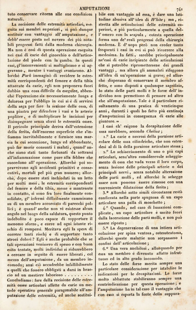 AMPUTAZIONI n4i luto conservare ritorna alle sue condizioni naturali. La recisione delle estremità articolari, ese* guita sui membri superiori, si può dunque sostituir con vantaggio alP amputazione, e debb’ essere posta nel novero dei più nota¬ bili progressi fatti dalla moderna chirurgia. Ma non è così di questa operazione eseguita nei casi di carie del ginocchio o dell’artico¬ lazione del piede con la gamba. In questi casi, gPinconvenienti si moltiplicano e si ag¬ gravano , mentre i vantaggi svaniscono. Al¬ lorché Park immaginò di recidere le estre¬ mità corrispondenti del femore e della tibia attaccate da carie, egli non proponeva fuori dubbio una cosa difficile da eseguire, abben- chè l’operazione sia necessariamente lunga e dolorosa per l’obbligo in cui si é di servirsi della sega per fare la sezione delle ossa, di una piastra per difendere i vasi e le arterie poplitee , e di moltiplicare le incisioni per disimpegnare senza sforzi le estremità ossee. 11 pericolo principale deriva dall’estensione della ferita, dall’enorme superficie che s’in¬ fiamma inevitabilmente e fornisce una mar¬ cia la cui secrezione, lunga ed abbondante, può far morir consunti i malati, quand’ an¬ che siano stati tanto fortunati da sottrarsi all’infiammazione come pure alla febbre che succedono all’ operazione. Allorché poi so¬ pravvivono agli accidenti primitivi e conse¬ cutivi, mortali pel più gran numero^ allor¬ ché, dopo essere stati inchiodati in un letto per molti mesi , le estremità corrispondenti del femore e della tibia, messe e mantenute in contatto, si sono fra loro finalmente con¬ solidate, gl’ infermi difficilmente camminano su di un membro accorciato di parecchi pol¬ lici ; e quand’ anche non vi esistesse alcun angolo nel luogo della saldatura, questo punto indebolito é poco capace di sopportare il menomo sforzo , e corre ad ogni istante ri¬ schio di rompersi. Meritava egli la spesa di correre tanti rischj e di sopportare tanto atroci dolori ? Egli é anche probabile che se tali o|3erazioni venissero di spesso e con buon esito tentate, molti individui si ridurrebbero a cercare in seguito di essere liberati, col mezzo dell’amputazione, da un membro in¬ comodo; anzi ciò accadrebbe infallibilmente a quelli che fossero obbligati a darsi in brac¬ cio ad un mestiere laborioso. Concludiamo : fare della recisione delle estre¬ mità ossee articolari affette da carie un me¬ todo operativo generale paragonabile all’am¬ putazione delle estremità, ed anche sostitui¬ bile con vantaggio ad essa, è dare una lati¬ tudine abusiva all’ idea di Whìte ; ma , ri¬ stretta alle articolazioni delle estremità su¬ periori, e più particolarmente a quella deì- 1’ omero con la scapula , cotesta operazione forma uno de’ reali progressi della chirurgia moderna. È d’ uopo però non creder tanto frequenti i casi in cui si può ricorrere alla medesima. In fatti, sarebbe principalmente ne’casi di carie incipiente delle articolazioni che si potrebbe ripromettersene dei grandi vantaggi , ma allora gli ammalati rifuggono all’idea di un’operazione si grave; ed allor¬ ché disperano di conservare il membro af¬ fetto, e sono disposti a qualunque sagrifizio, lo stato delle parti molli e le forze dell’ in¬ dividuo non permettono di pensare ad altro che all’amputazione. Tale é il particolare ri- sultamento di una pratica di venticinque anni, duranti i quali ho fatto più centinaja d’amputazioni in conseguenza di carie alle giunture. « I casi eh’ esigono la decapitazione delle ossa sarebbero, secondo Chelius ; 1.® La carie e necrosi della porzione arti¬ colare delle ossa cilindriche, che non esten- desi al di là della porzione articolare stessa ; “iP Lo schiacciamento di uno o più capi articolari, senz’altro considerevole scheggia- mento di ossa che vada verso il loro corpo, senza lesione delle principali arterie o dei principali nervi, senza notabile alterazione delle parti molli , ed allorché le schegge ossee non possono essere rimosse con una conveniente dilatazione della ferita ; 3. ® Allorché sotto simili circostanze restò conficcata nella parte spugnosa di un capo articolare una palla di moschetto ; 4. ® Quando, nel caso di lussazioni com¬ plicate , un capo articolare é uscito fuori dalla lacerazione delle parti molli, e non può essere riposto ; 5. ® La degenerazione di una intiera arti- colazione per spina ventosa, osteosteatoma, allorché queste malattie non sorpassano i confini deir articolazione ; 6. ® Una vera anchilosi , allorquando per essa un metiibro é divenuto affatto infrut¬ tuoso ed in alto grado incomodo. Lo stato delle forze merita sempre una particolare considerazione per istabilire le indicazioni per le decapitazioni. Le forze molto abbattute stabiliranno sempre una contrindicazione per questa operazione ; e l’amputazione ha in tal caso il vantaggio che con eisa si esporta la fonte della suppura-