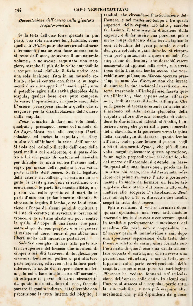 Decapitazione deWomero nella giuntura scapulo-ornerale. Se la testa delPosso fosse spezzata in più parti, una sola incisione longitudinale, come quella di fVithe^ potrebbe servire ad estrarne i frammenti ; ma se essa fosse ancora unita al resto dell’ osso, se avesse il suo naturale volume , o ne avesse acquistato uno mag¬ giore, sarebbe il più delle volte impossibile e sempre assai difficile il farla uscire con una sola incisione fatta in un muscolo ro¬ busto , che si contrae con forza, e su tegu¬ menti duri e inzuppati d’ umori j più, non si potrebbe agire sulla cavità glenoidea della scapola, qualora fosse essa pure compresa da carie; l’ operazione , in questo caso, deb- b’ essere pressapoco simile a quella che si eseguisce per la disarticolazione dell’ omero dalla scapula. Roux consiglia di fare un solo lembo quadrato , pressapoco come col metodo di La Fajre. Messa cosi allo scoperto l’arti- colazione ed incisa la capsula , si sloga in alto ed all’ infuori la testa dell’ omero. Si isola col coltello il collo dell’ osso dalle parti molli a cui è aderente, e si passa die¬ tro a lui un pezzo di cartone od assicella per difender le carni contro 1’ azione della sega , per mezzo della quale si porta via la parte malata dell’ omero. Si fa la legatura delle arterie circonflesse ^ si esamina in se¬ guito la cavità glenoidea ; si raschiano o si cauterizzano le parti lievemente affette, e si portan via colla sgorbia ed il martello le parti d’osso più profondamente alterate. Si abbassa in seguito il lembo^ e ve lo si man¬ tiene all’uopo di alcuni punti di cucitura e di liste di cerotto ; si avvicina il braccio al tronco, e lo si tiene alzato un poco contro la spalla all’ uopo di una fascia che passi sotto al gomito semipiegato, e si fa giacere il malato sul dorso onde il pus abbia una libera uscita dall’ incisione posteriore. Sabatier consiglia di fare alia parte an- terior-superiore del braccio due incisioni di cinque a sei diti trasversi di lunghezza per ciascuna, lontane un pollice o più alla loro parte superiore, ed avvicinate alla loro parte inferiore, in modo da rappresentare un tri¬ angolo colla base in alto , cioè all’ acromio^ di estirpare il pezzo di carni circoscritto da queste incisioni, dopo di che , facendo portare il gomito indietro, si taglierebbe con precauzione la testa interna del bicipite, i lendini che circondano l’ articolazione del¬ l’omero, e nel medesimo tempo i tre quarti superiori della capsula. Ciò fatto , sarebbe facilissimo il terminare la dissezione della capsula^ e di far uscire una porzione più o meno lunga dell’osso dalla ferita, tagliando cosi il tendine del gran pettorale e quelli del gran rotondo e gran dorsale. Si rimpro¬ vera però giustamente a questo metodo l’e¬ stirpazione del lembo , che dovrebb’ essere conservato ad applicato alla ferita, e la stret¬ tezza della base del lembo stesso, che vor— rebb’ essere più ampia. Moreau operava pres¬ si apoco come La Faye, se non che invece di riunire le due incisioni laterali con una terza trasversale all’imbegli asso, faceva que¬ sta all’inalto , cioè appena sotto all’acro- mio , indi staccava il lembo all’ ingiù. Che se il guasto si trovasse estendersi anche al- l’ acromio ed alla cavità glenoidea della scapula , allora Moreau consiglia di esten¬ dere le due incisioni laterali all’inalto, Tan- teriore, cioè, che passi sulla parte omerale della clavicola, e la posteriore verso la spina della scapula , e di staccare questo lembo all’ insù, onde poter levare il guasto cogli adattati strumenti. Syrne , che più di una volta esegui felicemente questa operazione, fa un taglio perpendicolare sul deltoide, che dal mezzo dell’acromio si estende in basso fin quasi alla sua inserzione , poscia ne fa un altro più corto, che dall’ estremità infe¬ riore del primo va verso l’ alto e posterior¬ mente , in modo da formare un lembo tri¬ angolare che si stacca dal basso in alto onde mettere allo scoperto 1’ articolazione. Bent fece un taglio a f, e, dissecati i due lembi, scopri la testa dell’ omero. Egli è rarissimo il vedere formarsi dopo questa operazione una vera articolazione anormale fra le due ossa e conservarsi quasi in totalità e perfettamente i movimenti del membro. Ciò però non è impossibile ; e Chaussier parla di un individuo a cui, dopo una spontanea separazione della testa del- 1’ omero affetta di carie , erasi formata sul¬ l’estremità di quest’ osso una cavità artico¬ lare coperta di cartilagine, che riceveva una prominenza rifondata, a luò di testa, svi-* luppatasi sulla parte corrispondente della scapula , coperta essa pure di cartilagine. Moureau ha veduto formarsi un’ articola¬ zione dell’ omero colle coste. In alcuni casi l’omero si attacca alla scapula ; perde tutta la sua mobilità , e non può eseguire altri movimenti che (juelli dipendenti dal giuoco
