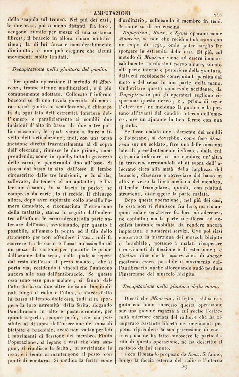 della scapula sul tronco. Nel più dei casi, le due ossa, più o meno distanti fra loro , vengono riunite per mezzo di una sostanza fibrosa; il braccio in allora riman mobilis¬ simo ; la di lui forza è considerabilmente diminuita , e non può eseguire che alcuni movimenti molto limitati. Decapitazione nella giuntura del gomito. Per questa operazione, il metodo di Mou- reau ^ tranne alcune modificazioni, è il più comunemente adottato. Collocato P infermo bocconi su di una tavola guernita di mate¬ rasso, col gomito in semiflessione, il chirurgo fa da ogni lato dell’ estremità inferiore del- 1’ omero e parallelamente ai condili due incisioni d’ alto in basso di due a tre pol¬ lici ciascuna , le quali vanno a finire a li¬ vello dell’articolazione; indi^ con una terza incisione diretta trasversalmente al di sopra dell’ olecrano , riunisce le due prime , com¬ prendendo, come in quelle, tutta la grossezza delle carni., e penetrando fino all’ osso. Si stacca dal basso in alto dall’osso il lembo circoscritto dalle tre incisioni, e lo si dà^ sollevato, da tenere ad un ajutante ; se l’o- lecrano è sano, lo si lascia in posto ; se compreso da carie, lo si recide. 11 chirurgo allora, dopo aver esplorato collo specillo l’o¬ mero denudato, e riconosciuta 1’ estensione della malattia, stacca in seguito dall’inden- tro all’infuori le carni aderenti alla parte an¬ teriore dell’osso , avvicinando, per quanto è possibile, all’omero la punta ed il filo dello stromento per non offendere i vasi, indi fa scorrere tra le carni e l’osso un’assicella od un pezzo di cartone per garantir le prime dall’azione della sega , colla quale si separa dal resto dell’osso il pezzo malato , che si porta via, recidendo i vincoli che Puniscono ancora alle ossa dell’antibraccio. Se queste ossa sono esse pure malate , si fanno dal¬ l’alto in basso due altre incisioni longitudi¬ nali lungo il radio e l’ulna , si stacca d’alto in basso il lembo dalle ossa, indi si fa spor¬ gere la loro estremità dalla ferita, slogando l’antibraccio in alto e posteriormente, per quindi segarla , sempre però , ove sia pos¬ sibile, al di sopra dell’inserzione dei muscoli bicipite e brachiale, acciò non vadan perduti i movimenti di flessione del membro. Finita l’operazione , si legano i vasi che dan san¬ gue , si ripulisce la ferita, si avvicinano le ossa, e i lembi si mantengono al posto con punti di cucitura. Si medica la ferita come 45 d’ordinario, collocando il membro in semi¬ flessione su di un cuscino. Dupuytren , Roux. e Syme operano come lHourecu.^ se non che recidon l oIecTiauo con un colpo di sega, onde poter meglio far sporgere le estremità delie ossa. Di più, col metodo di Ifloureau viene ad essere imman¬ cabilmente sacrificato i! nervo ulnare, situato alla parte interna e posteriore della giuntura, dalla cui recisione ne conseguita la perdita del moto e del senso in una parte della mano. Ond’evitare questo spiacevole accidente, da Dupuylren in poi gli operatori sogliono ri¬ sparmiar questo nervo , e , prima di segar 1’olecrano, re incidono la guaina e Io por¬ tano all’avanti del condilo interno dell’ome¬ ro , ove un ajutante Io tien fermo con una spatola. Se fosse malato uno solamente dei condili o l’olecrano , si dovrebbe , come fece Mou~ reau sur un soldato, fare una delle incisioni laterali precedentemente indicate , dalla cui estremità inferiore se ne conduce un’ altra in traverso, arrestandola al di sopra dell’ o- lecrano circa alla metà della larghezza del braccio, dissecare e rovesciare dal basso in alto, e verso la linea mediana del membro, il lembo triangolare, quindi, con rdaltati strumenti, distruggere la parte malata. Dopo questa operazione , nel più dei casi, le ossa non si riuniscon fra loro, ma riman¬ gono isolate senz’avere fra loro nè aderenza, nè contatto; ma la parte si rafforza fd ac¬ quista bastante mobilità da rendere ancora importanti e numerosi servizi. Ove poi siasi conservata la inserzione dei muscoli bicipite e brachiale , possono i malati ricuperare i movimenti di flessione e di estensione; e Chelius dice che le osservazioni di Jaeger mostrano essere possibile il movimento del¬ l’antibraccio, anche allorquando andò perduta l’inserzione del muscolo bicipite. Decapitazione nella giuntura della mano. Dicesi che Moureau , il figlio , abbia ese¬ guito con buojì successo questa operazione sur una giovine ragazza a cui recise Festre- mità inferiore cariata del radio, e che lia ri¬ cuperato bastante libertà nei movimenti per poter riprendere la sua p-rtessione di cuci¬ trice; ma nè ha fatto < onoscere le particola¬ rità di questa operazione, nè ha descritto il metodo da lui tenuto. ► eco il metodo proposto da lìoiix. Si fanno, lungo la faccia esterna dei radio e l’interna