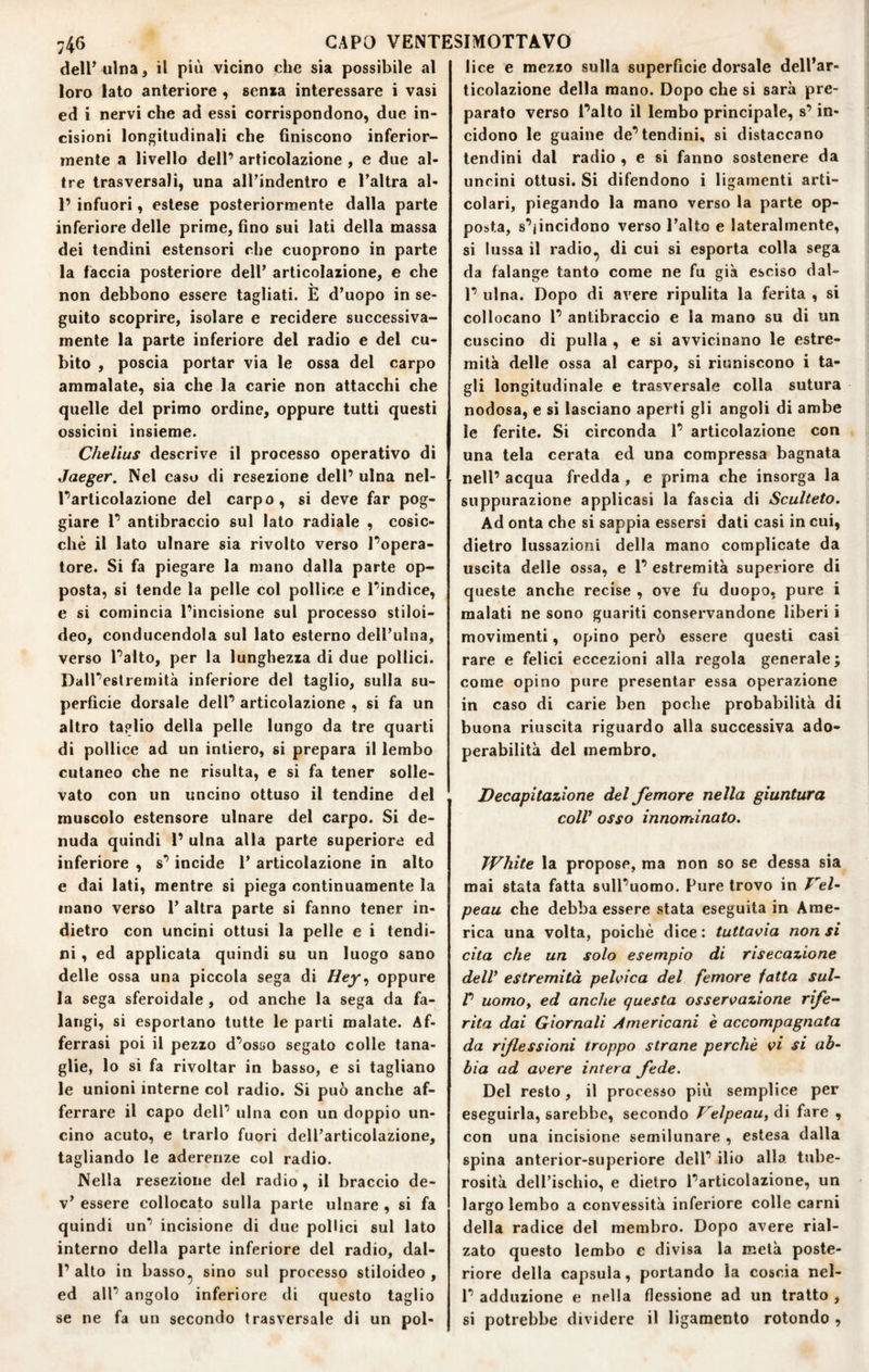 delPiilna, il più vicino c:he sia possibile al loro Iato anteriore , senza interessare i vasi ed i nervi che ad essi corrispondono, due in¬ cisioni longitudinali che finiscono inferior¬ mente a livello dell’ articolazione , e due al¬ tre trasversali, una aJl’indentro e Paltra al- 1’ infuori, estese posteriormente dalla parte inferiore delle prime, fino sui lati della massa dei tendini estensori che cuoprono in parte la faccia posteriore dell’ articolazione, e che non debbono essere tagliati. E d’uopo in se¬ guito scoprire, isolare e recidere successiva¬ mente la parte inferiore del radio e del cu¬ bito , poscia portar via le ossa del carpo ammalate, sia che la carie non attacchi che quelle del primo ordine, oppure tutti questi ossicini insieme. Chelius descrive il processo operativo di Jaeger. Nel caso di resezione dell’ ulna nel- Tarticolazione del carpo, si deve far pog¬ giare r antibraccio sul lato radiale , cosic¬ ché il lato ulnare sia rivolto verso Popera- tore. Si fa piegare la mano dalla parte op¬ posta, si tende la pelle col pollice e Pindice, e si comincia l’incisione sul processo stiloi¬ deo, conducendola sul Iato esterno dell’ulna, verso Paltò, per la lunghezza di due pollici. DalPestremità inferiore del taglio, sulla su¬ perficie dorsale delP articolazione , si fa un altro taglio della pelle lungo da tre quarti di pollice ad un intiero, si prepara il lembo cutaneo che ne risulta, e si fa tener solle¬ vato con un uncino ottuso il tendine del muscolo estensore ulnare del carpo. Si de¬ nuda quindi P ulna alla parte superiore ed inferiore , s’incide 1’ articolazione in alto e dai lati, mentre si piega continuamente la mano verso 1’ altra parte si fanno tener in¬ dietro con uncini ottusi la pelle e i tendi¬ ni , ed applicata quindi su un luogo sano delle ossa una piccola sega di Hey^ oppure la sega sferoidale, od anche la sega da fa¬ langi, si esportano tutte le parti malate. Af¬ ferrasi poi il pezzo d’osao segato colle tana¬ glie, lo si fa rivoltar in basso, e si tagliano le unioni interne col radio. Si può anche af¬ ferrare il capo dell’ ulna con un doppio un¬ cino acuto, e trarlo fuori dell’articolazione, tagliando le aderenze col radio. Nella resezione del radio, il braccio de- v’ essere collocato sulla parte ulnare , si fa quindi un’ incisione di due pollici sul lato interno della parte inferiore del radio, dal- 1’ alto in basso^ sino sul processo stiloideo , ed all’ angolo inferiore di questo taglio se ne fa un secondo trasversale di un pol¬ lice e mezzo sulla superficie dorsale dell’ar¬ ticolazione della mano. Dopo che si sarà pre¬ parato verso l’alto il lembo principale, s’in¬ cidono le guaine de’tendini, si distaccano tendini dal radio , e si fanno sostenere da uncini ottusi. Si difendono i ligamenti arti¬ colari, piegando la mano verso la parte op¬ posta, s’jincidono verso l’alto e lateralmente, si lussa il radio.j di cui si esporta colla sega da falange tanto come ne fu già esciso dal- 1’ ulna. Dopo di avere ripulita la ferita , si collocano 1’ antibraccio e la mano su di un cuscino di pulla , e si avvicinano le estre¬ mità delle ossa al carpo, si riuniscono i ta¬ gli longitudinale e trasversale colla sutura nodosa, e si lasciano aperti gli angoli di ambe le ferite. Si circonda 1’ articolazione con una tela cerata ed una compressa bagnata nell’ acqua fredda , e prima che insorga la suppurazione applicasi la fascia di Sculteio. Ad onta che si sappia essersi dati casi in cui, dietro lussazioni della mano complicate da uscita delle ossa, e 1’ estremità superiore di queste anche recise , ove fu duopo, pure i malati ne sono guariti conservandone liberi i movimenti, opino però essere questi casi rare e felici eccezioni alla regola generale; come opino pure presentar essa operazione in caso di carie ben poche probabilità di buona riuscita riguardo alla successiva ado- perabilità del membro. Decapitazione del femore nella giuntura colV osso innominato. White la propose, ma non so se dessa sia mai stata fatta sull’uomo. Pure trovo in Vel~ peau che debba essere stata eseguita in Ame¬ rica una volta, poiché dice : tuttavia non si cita che un solo esempio di risecazione dell* estremità pelvica del femore fatta sul- r uomoy ed anche questa osservazione rife¬ rita dai Giornali Americani è accompagnata da riflessioni troppo strane perchè vi si ab¬ bia ad avere intera fede. Del resto, il processo pili semplice per eseguirla, sarebbe, secondo Velpeau, di fare , con una incisione semilunare , estesa dalla spina anterior-superiore dell’ ilio alla tube¬ rosità dell’ischio, e dietro l’articolazione, un largo lembo a convessità inferiore colle carni della radice del membro. Dopo avere rial¬ zato questo lembo e divisa la metà poste¬ riore della capsula, portando la coscia nel- 1’ adduzione e nella flessione ad un tratto , si potrebbe dividere il ligamento rotondo ,