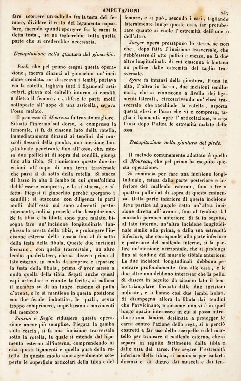 74? femore, e si può, secondo i casi , tagliando fare scorrere un coltello fra la testa del fe¬ more, dividere il resto del legamento capsu- lare, facendo quindi sporgere fra le carni la detta testa ^ se ne segherebbe tutta quella parte che si crederebbe necessaria. Decapitazione nella giuntura del ginocchio. Park, che pel primo esegui questa opera¬ zione , faceva dinanzi al ginocchio un* inci¬ sione crociata, ne dissecava i lembi, portava via la rotella, tagliava tutti i ligamenti arti¬ colari, girava col coltello intorno ai condili e dietro il femore, e , difese le parli molli sottoposte all’uopo di una assicella, segava l’osso malato. Il processo di Moureau fu trovato migliore. Situato l’infermo sul dorso, e compressa la femorale, si fa da ciascun lato della rotella, immediatamente dinanzi ai tendini dei mu¬ scoli flessori della gamba, una incisione lon¬ gitudinale penetrante fino all’ osso, che, este¬ sa due pollici al di sopra dei condili, giunga fino alia tibia. Si riuniscono queste due in¬ cisioni all’ uopo di una terza trasversale che passi al di sotto della rotella. Si stacca di basso in alto il lembo in cui quest^ultima debb’essere compresa, e la si stacca, se af¬ fetta. Piegasi il ginocchio perchè sporgano i condili ; si staccano con diligenza le parti molli dall’ osso cui sono aderenti poste¬ riormente, indi si procede alla decapitazione. Se la tibia e la fìbula sono pure malate, bi¬ sogna fare un’ incisione longitudinale lun¬ ghesso la cresta della tibia, e prolungare l’in¬ cisione esterna della coscia fino al di sotto della testa della fibula. Queste due incisioni formano , con quella trasversale , un altro lembo quadrilatero, che si disseca prima al lato esterno, in modo da scoprire e separare la testa della fibula , prima d’ aver messo a nudo quella della tibia. Segati anche questi capi articolari e riunite le ferite , si colloca il membro su di un lungo cuscino di pulla d’avena, e lo si mantiene in questa posizione con due ferule imbottite , le quali, senza troppo comprimere, impediscano i movimenti del membro. Sanson e Begin ridussero questa opera¬ zione ancor più semplice. Piegala la gamba sulla eoscia , si fa una incisione trasversale sotto la rotella, la quale si estenda dal liga- mento esterno all’interno, comprendendo in essa questi ligamenti e quello pure della ro¬ tella. In questo modo sono agevolmente sco¬ perte le superficie articolari della tibia e del lateralmente lungo queste ossa, far protube- rare quanto si vuole l’ estremità dell’ uno o dell’altro. Jaeger opera pressapoco lo stesso, se non che , dopo fatta l’incisione trasversale, che debb’essere di otto pollici e mezzo, ne fa due altre longitudinali, di cui ciascuna è lontana un pollice dalle estremità del taglio tra¬ sversale. Sjrme fa innanzi della giuntura, P una in alto, 1’ altra in basso, due incisioni semilu¬ nari , che si riuniscono a livello dei Uffa- o menti laterali, circoscrivendo un’ dissi tra¬ sversale che racchiude la rotella, asporta questa dissi e l’osso che vi è compreso, ta¬ glia i ligamenti, apre P articolazione, e sega Puna dopo l’altra le estremità malate delle ossa. Decapitazione nella giuntura del piede. « 11 metodo comunemente adottato è quello di Moureau., che pel primo ha eseguilo que¬ sta operazione. Si comincia per fare una incisione longi¬ tudinale , estesa dalla parte posteriore e in¬ feriore del malleolo esterno, fino a tre o quattro pollici al di sopra di questa eminen¬ za. Dalla parte inferiore di questa incisione deve partire ad angolo retto un’ altra inci¬ sione diretta all’ avanti, fino al tendine del muscolo peroneo anteriore. Si fa in seguito, al lato interno, un’altra incisione longitudi¬ nale simile alla prima, e dalla sua estremità inferiore, che corrisponde alla parte inferiore e posteriore del malleolo interno, si fa par¬ tire un’incisione orizzontale, che si prolunga fino al tendine del muscolo tibiale anteriore. Le due incisioni longitudinali debbono pe¬ netrare profondamente fino alle ossa , e le due altre non debbono interessar che la pelle» Si disseca in seguito da ciascun lato il lem¬ bo triangolare formato dalle due incisioni indicate, e si hanno cosi due lembi isolati. Si disimpegna allora la fibula dai tendini che Pavvicinanoj e siccome non vi è in quel luogo spazio interosseo in cui si possa intro¬ durre una lamina destinata a protegger le carni contro l’azione della sega, si è perciò costretti a far uso dello scarpello e del mar¬ tello per troncare il malleolo esterno, che si separa in seguito facilmente dalla tibia e dalle ossa del tarso. Per segare !’ estremità inferiore della tibia, si comincia per isolarla dinanzi e di dietro dai muscoli e dai ten-