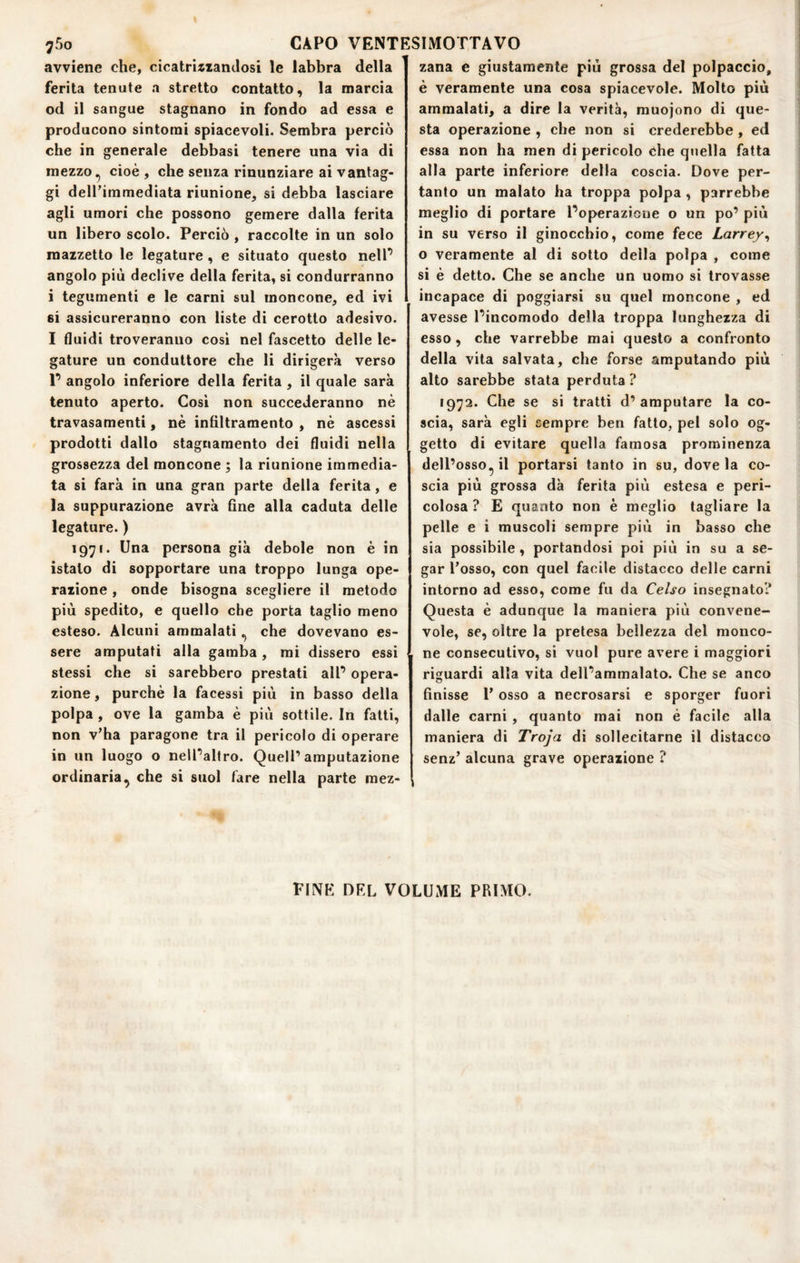 avviene che, cicatriiianJosi le labbra della ferita tenute a stretto contatto, la marcia od il sangue stagnano in fondo ad essa e producono sintomi spiacevoli. Sembra perciò che in generale debbasi tenere una via di mezzocioè , che senza rinunziare ai vantag¬ gi dell’immediata riunione, si debba lasciare agli umori che possono gemere dalla ferita un libero scolo. Perciò , raccolte in un solo mazzetto le legature , e situato questo nelP angolo più declive della ferita, si condurranno i tegumenti e le carni sul moncone, ed ivi 6i assicureranno con liste di cerotto adesivo. I fluidi troveranno così nel fascetto delle le¬ gature un conduttore che li dirigerà verso P angolo inferiore della ferita, il quale sarà tenuto aperto. Cosi non succederanno nè travasamenti, nè infiltramento , nè ascessi prodotti dallo stagnamento dei fluidi nella grossezza del moncone ; la riunione immedia¬ ta si farà in una gran parte della ferita, e la suppurazione avrà fine alla caduta delle legature.) 1971. Una persona già debole non è in istalo di sopportare una troppo lunga ope¬ razione , onde bisogna scegliere il metodo più spedito, e quello che porta taglio meno esteso. Alcuni ammalati ^ che dovevano es¬ sere amputati alla gamba, mi dissero essi stessi che si sarebbero prestati alP opera¬ zione , purché la facessi più in basso della polpa, ove la gamba è più sottile. In fatti, non v’ha paragone tra il pericolo di operare in un luogo o nelPaltro. Quell’amputazione ordinaria, che si suol fare nella parte mez¬ zana e giustamente più grossa del polpaccio, è veramente una cosa spiacevole. Molto più ammalati, a dire la verità, muojono di que¬ sta operazione , che non si crederebbe, ed essa non ha men di pericolo che quella fatta alla parte inferiore della coscia. Dove per¬ tanto un malato ha troppa polpa , parrebbe meglio di portare Poperazioue o un po’ più in su verso il ginocchio, come fece Larrey^ o veramente al di sotto della polpa , come si è detto. Che se anche un uomo si trovasse incapace di poggiarsi su quel moncone , ed avesse Pincomodo della troppa lunghezza di esso, che varrebbe mai questo a confronto della vita salvata, che forse amputando più alto sarebbe stata perduta ? 1972. Che se si tratti d’ amputare la co¬ scia, sarà egli sempre ben fatto, pel solo og¬ getto di evitare quella famosa prominenza dell’osso, il portarsi tanto in su, dove la co¬ scia più grossa dà ferita più estesa e peri¬ colosa ? E quanto non è meglio tagliare la pelle e i muscoli sempre più in basso che sia possibile, portandosi poi più in su a se¬ gar l’osso, con quel facile distacco delle carni intorno ad esso, come fu da Celso insegnato? Questa è adunque la maniera più convene¬ vole, se, oltre la pretesa bellezza del monco¬ ne consecutivo, si vuol pure avere i maggiori riguardi alla vita delPammalato. Che se anco finisse P osso a necrosarsi e sporger fuori dalle carni , quanto mai non è facile alla maniera di Troja di sollecitarne il distacco senz’ alcuna grave operazione ? FINE DEL VOLUME PRIMO.
