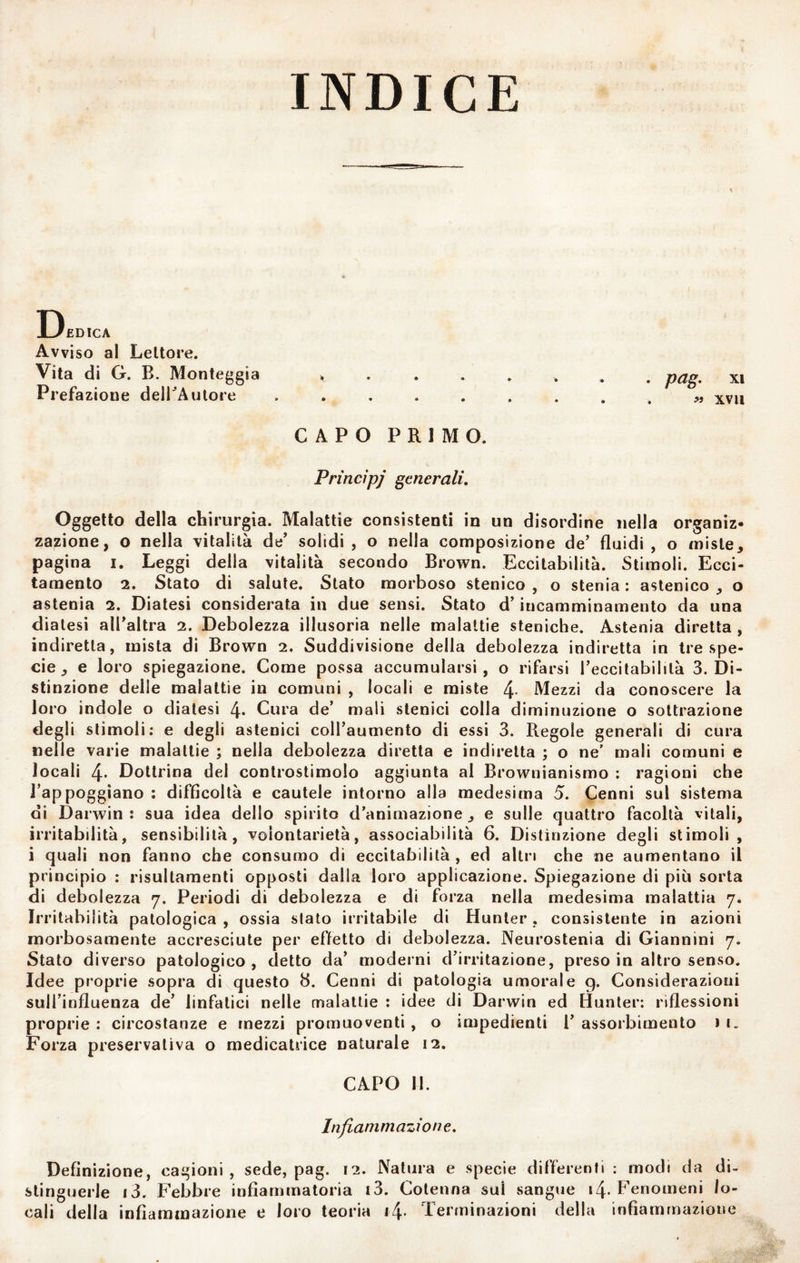 INDICE Dedica Avviso al Lettore. Vita di G. B. Montaggi a ........ pag, xi Prefazione delBAutore .......... xvii CAPO PRIMO. Princìpi generali. Oggetto della chirurgia. Malattie consistenti in un disordine nella organiz¬ zazione, o nella vitalità de’ solidi, o nella composizione de’ fluidi, o miste, pagina i. Leggi della vitalità secondo Brown. Eccitabilità. Stimoli. Ecci¬ tamento 2. Stato di salute. Stato morboso stenico , o stenia : astenico , o astenia 2. Diatesi considerata in due sensi. Stato d’iucamminamento da una diatesi all’altra 2. Debolezza illusoria nelle malattie steniche. Astenia diretta , indiretta, mista di Brown 2. Suddivisione della debolezza indiretta in tre spe¬ cie, e loro spiegazione. Come possa accumularsi, o rifarsi l’eccitabilità 3. Di¬ stinzione delle malattie in comuni , locali e miste 4- Mezzi da conoscere la loro indole o diatesi 4* Cura de’ mali stanici colla diminuzione o sottrazione degli stimoli: e degli astenici coll’aumento di essi 3. Regole generali di cura nelle varie malattie ; nella debolezza diretta e indiretta ; o ne' mali comuni e locali 4* Dottrina del controstimolo aggiunta al Brownianismo : ragioni che l’appoggiano : difficoltà e cautele intorno alla medesima 5. Cenni sul sistema di Darwin: sua idea dello spirito d'animazione, e sulle quattro facoltà vitali, irritabilità, sensibilità, volontarietà, associabilità 6. Distinzione degli stimoli, i quali non fanno che consumo di eccitabilità , ed altri che ne aumentano il principio : risultamenti opposti dalla loro applicazione. Spiegazione di più sorta di debolezza 7. Periodi di debolezza e di forza nella medesima malattia 7. Irritabilità patologica, ossia stato irritabile di Hunter, consistente in azioni morbosamente accresciute per effetto di debolezza. Neurostenia di Giannini 7. Stato diverso patologico, detto da’ moderni d’irritazione, preso in altro senso. Idee proprie sopra di questo 8. Cenni di patologia umorale 9. Considerazioni sull’influenza de’ linfatici nelle malattie : idee di Darwin ed Hunter: riflessioni proprie : circostanze e mezzi promuoventi , o impedienti 1’ assorbimento 1 i. Forza preservativa o medicatrice naturale 12. CAPO 11. Infiammazione, Definizione, cagioni, sede, pag. 12. Natura e specie differenti : modi da di¬ stinguerle i3. Febbre infiammatoria i3. Cotenna sul sangue 14. Fenomeni lo¬ cali della infiammazione e loro teoria i4- Terminazioni della infiammazione