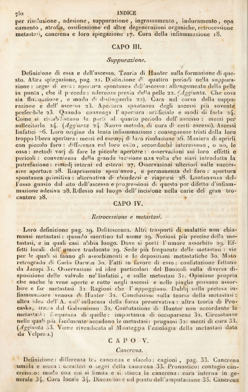 per risoluzione, adesione, suppurazione^ ingrossamenlo , induramento, opa camenlo atrofia, ossificazione ed altre degenerazioni organiche, retrocessione metastasi, cancrena e loro spiegazione 17. Cura della infiammazione 18. CAPO HI. Suppurazione, Definizione di essa e dell’ascesso. Teoria di Hunler sulla formazione di que¬ sto. Altra spiegazione, pag. 21. Distinzione di quattro periodi ne’la suppura¬ zione : 6egn' d- es«r. : apei\LU'a spontanea dei'’ascesso : allengameato della pelle in punta , che il p ecede ; aderenza previa de'ia pelle 22. (Aggiunta. Che cosa sia flultuazioee , e modo di d'stingLierla 22). Gara nel corso della suppu¬ razione e deir asce''so 23. Apertura spontanea degli ascessi più sovente prefer'bde 23. Quando convenga 1’ aperiura artificiale e modi di farla 24. Come si ri^i.ab'Jiscano le parti al quarto periodo dell’ ascesso : mezzi per sollecitarlo 24- {Aggiupta 24 Nuovo metodo di cura di certi ascessi). Ascessi linfatici '6. Loro origine da lenta infiammazione : conseguenze tristi della loro troppo l'bera apertura : mezzi ed esempj d' loro risoluzione 26. Maniera di aprirli con piccolo foro : differenza nel loro esito , secoodochè interessano , o no, le ossa : metodi varj di fare le piccole aperture : osservazioni sui loro effetti e pericoli : convenienza de'la grande inc'sione una volta che siavi introdotta la putrefazione: rimedj interni ed esterni 27. Osservazioni ulteriori sulle succes¬ sive aperture 28. Riaprirnento spoa'aneo , e permanenza del foro : apertura spontanea primitiva : alternativa d' chiudersi e riaprirsi 28. Lontananza del- Tosso guasto dal sito dell’ascesso e progressioni di questo per difetto d’infiam¬ mazione adesiva 28. B-iflesso sul luogo delT incisione nella carie del gran tro¬ cantere 28. ♦ CAPO IV. Retrocessione e metastasi. Loro definizione pag. 2q. Delitescenza. Altri trasporli di malattie non chia- mansi metastasi : quando meritino tal nome 29. Nozioni più precise della me¬ tastasi, e in quali casi abbia luogo. Dove si porti 1’ umore assorbito 29. Ef¬ fetti locali dell’ umoi-e traslocato 29. Sede più frequente delle metastasi : vie per le quab si fanno gli assorbimenti e le deposizioni metastatiche 3o. Moto retrogrado di Carlo Darw'm 3o. Fatti in favore di esso : confutazione fattane da Jacopi St. Osservazioni ed idee particolari del Bonicoli sulla diversa di¬ sposizione delle valvole ne’linfatici , e sulle metastasi 3i. Opinione propria che anche le vene aperte e rotte negli ascessi e nelle piaghe possano assor¬ bire e far metastasi 32. Piagioni che 1’ appoggiano. Dubbj sulla pretesa in- lìamma/aone venosa di Hiinter 32. Conclusioni sulla teoria della metastasi : altra idea deb’ A. sud’ iiifluenza della forza preservativa : altra teoria di Pro- caska, IraLia dal Galvanismo 32. Gonlutazione di Hunter non accordante le metastaù : f. ecjuenza di quelle: importanza di occuparsene 32. Circostanze nelle qual» p.ù facilmente accadono le metastasi: prognosi 02: mezzi di cura 33. {^Aggiunta o3. Viene rivendicata al Monteggia Teziologia della metastasi data da Velpeau.) CAPO V. Cancrena. Definizione: differenza tra canciena e sfacelo: cagioni , pag. 33. Cancrena umida e secca: ceraiteri o òegni della cancrena 33. Pronostico: contagio can¬ creno-o: modo eoa cui si limita e si :.tacca la cancrena: cui'a interna in ge¬ nerale ò\. Cura locale 'ò\. Discos'^ione sul punto deirampulazioue 35. Cancrena