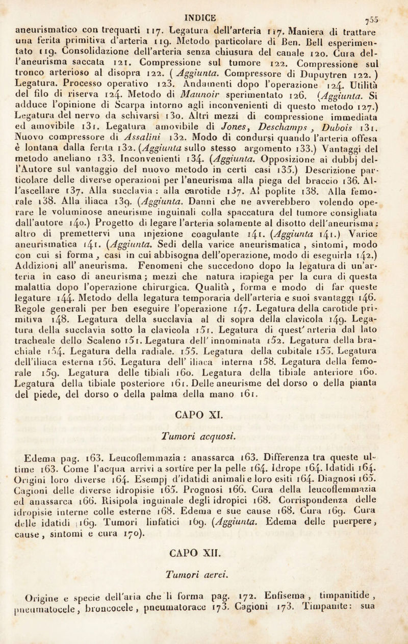aneurismatico con trequarti 117. Legatura delParteria r 17, Maniera di trattare una ferita primitiva d’arteria 119. Metodo particoìare di Ben. Bell esperimen- tato 119. Consolidazione delfarteria senza chiusura del canale 120. Cura del¬ l’aneurisma saccaia 121. Compressione sul tumore 122. Compressione sul tronco arterioso al disopra 122. [Aggiunta. Compressore di Dupuytren 122.) Legatura. Processo operativo i23. Andamenti dopo l’operazione 124. Utilità del filo di riserva 124. Metodo di Maunoir sperimentato 126. [Aggiunta. Si adduce l’opinione di Scarpa intorno agli inconvenienti di questo metodo 127.) Legatura del nervo da schivarsi i3o. Altri mezzi di compressione immediata ed amovibile i3i. Legatura amovibile di Jones, Deschamps , Dubois i3i. Nuovo compressore di Assalìni i32. Modo di condursi quando l’arteria offesa è lontana dalla ferita iZ!. [Aggiunta suWo stesso argomento i33,) Vantaggi del metodo aneliano i33. Inconvenienti i34. [Aggiunta. Opposizione ai dubbj del¬ l’Autore sul vantaggio del nuovo metodo in certi casi i35.) Descrizione par¬ ticolare delle diverse operazioni per l’aneurisma alla piega del braccio 136. Al¬ l’ascellare 137. Alla succlavia : alla carotide 137. Al poplite i38. Alla femo¬ rale i38. Alla iliaca 139. [Aggiunta. Danni che ne avverebbero volendo ope¬ rare le voluminose aneurisme inguinali colla spaccatura del tumore consigliata dall’autore 1^0.) Progetto di legare l’arteria solamente al disotto dell'aneurisma; altro di premettervi una injezione coagulante i4i. [Aggiunta i4‘*) Varice aneurismatica i4i. [Aggiunta. Sedi della varice aneurismatica, sintomi, modo con cui sì forma _, casi in cui abbisogna dell’operazione, modo di eseguirla 142.) Addizioni all’ aneurisma. Fenomeni che succedono dopo la legatura di un’ar¬ teria in caso di aneurisma ; mezzi che natura impiega per la cura di questa malattia dopo l’operazione chirurgica. Qualità , forma e modo di far queste legature i44* Metodo della legatura ternporaria dell’arteria e suoi svantaggi 146. Piegole generali per ben eseguire l’operazione i47- Legatura della carotide pri¬ mitiva 148. Legatura della succlavia al di sopra della clavicola i49- Lega¬ tura della succlavia sotto la clavicola i5i. Legatura di quest’arteria dal lato tracheale dello Scaleno i5i. Legatura dell'innominata {52. Legatura della bra¬ chiale r.'^4- Legatura della radiale. i55. Legatura della cubitale i55. Legatura deU’iliaca esterna i56. Legatura dell’ iliaca interna i58. Legatura della femo¬ rale 159. Legatura delle tibiali 160. Legatura della tibiale anteriore 160. Legatura della tibiale posteriore 161. Delle aneurisme del dorso o della pianta del piede, del dorso o della palma della mano i6r. CAPO XI. Tumori acquosi. Edema pag. i63. Leucoflemmazia : anassarca i63. Differenza tra queste uL time i63. Come l’acqua arrivi a sortire perla pelle 164. Idrope 164. Idatidi 164. Origini 1 oro diverse 164. Eserapj d’idatidi animali e loro esiti 164. Diagnosi i65. Cagioni delle diverse idropisie i65. Prognosi 166. Cura della leucoflemmazia ed anassarca 166. Pùsipola inguinale degli idropici 168. Corrispondenza delle idropisie interne colie esterne 168. Edema e sue cause 168. Cura i6g. Cura delle idatidi 1169. Tumori linfatici 1Ò9. [Aggiunta. Edema dello puerpere, cause, sintomi e cura 170). CAPO XIL Tumori aerei. Origine e specie dell'aria che li forma pag. 172. Enfisema, timpanìtide , pneumatocele, bronoocele , pneumatorace 173. Cagioni 173. Timpanite: sua