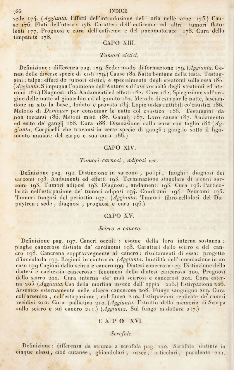 sede 174* {Aggiunta. EfYetti deirintroduzione dell’ aria nelle vene 175.) Cau¬ se 176. Flati dell’utero: 176. Caratteri dell' enflseuja ed altri tumori flatu¬ lenti 177. Prognosi e cura deH’enfisema e del pneumatorace 178. Cura della timpanite 178. CAPO XIII. Tumori cistici. Definizione: differenza pag. 179. Sede: modo di formazione 179. {Aggiunta. Ge¬ nesi delle diverse specie di cisti ì'jq.) Cause 180.Natte benigne della testa. Testug¬ gini : talpe : effetti dei tumori cistici, e specialmente degli steatomi sulle ossa 180. S’impugna l’opinione delPAutore suH’ossivoracità degli steatomi ed ate- romi 181,) Diagnosi 182. Andamenti ed effetti 182. Cura 182. Spiegazione sulTori- gine delle natte al ginocchio ed al gomito 182. Metodo di estirpar le natte, lascian¬ done in sito la base, lodato e provato 184. Copie indesSruttibili co’caustici 186. Metodo di Desnoiies per consumar le natte col caustico 186. Testuggini da non toccarsi 186. Metodi misti 187. Ganglj 787. Loro cause 187. Andamento ed esito de' ganglj 188. Cura t88. Dissuasione dalla cura con taglio 188 {Ag¬ giunta. Corpicelli che trovansi in certe specie di gangli ; ganglio sotto il liga- mento anulare dei carpo e sua cura 188.) CAPO XIV. Tumori carnosi . adiposi ecc. Definizione pag. 192. Distinzione in sarcomi polipi , funghi : diagnosi dei sarcomi 193. Andamenti ed effetti 193. Terminazione singolare di alcuni sar¬ comi 193. Tumori adi[»osi 193. Diagnosi , andamenti 193. Cura ic)3. Partico¬ larità nell’estirpazione de’ tumori adiposi 194. Condromi 194. Neuromi 195. Tumori fungosi del periostio 197. {Aggiunta. Tumori fibro-cellulosi del Du- puytren ; sede , diagnosi prognosi e cura 196.) CAPO XV. ( Scirro e cancro. Definizione pag. 197. Cancri occulti : esame della loro interna sostanza ; piaghe cancerose distinte da’ carcinomi 198. Caratteri dello scirro e del can¬ cro 198, Cancrena soppravvegnente al cancro: risultamenti di essa: progetto d’inocularla 199. Ragioni in contrario. (Aggiunta. Inutilità dell’inoculazione in un caso 199.Cagioni dello scirro e cancro 199. Diatesi cancerosa 199 Distinzione delia diatesi e cachessia cancerosa : fenomeni della diatesi cancerosa 200. Prognosi dello scirro 200. Cura interna de’ mali scirrosi e cancerosi 202. Cura ester¬ na {Aggiunta. Uso àeWdL morfina invece dell’oppio 206.) Estirpazione 206. Arsenico esternamente nelle ulcere cancerose 208. Fungo sanguigno 209. Cura coll’arsenico, coll’estirpazione, col fuoco 210. Estirpazioni replicate de’cancri recidivi 210. Cura palliativa 110. {Aggiunta. Estratto rlella memoria di Scarpa sullo scirro e sul cancro 211.) [Aggiunta. Sul fungo midollare 217.) CAPO XVI. Scrofole. Definizione; dillerenza da struma a scrofola pag. 220. Scrofole dib.tinle in cinque classi, cioè cutanee, ghiandolari , ossee, articolari, purulente 221.